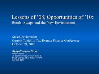 Lessons of ’08, Opportunities of ’10:Lessons of ’08, Opportunities of ’10:
Bonds, Swaps and the New EnvironmentBonds, Swaps and the New Environment
MassDevelopment
Current Topics in Tax-Exempt Finance Conference
October 29, 2010
Swap Financial Group
Peter Shapiro
76 South Orange Avenue, Suite 6
South Orange, New Jersey 07079
973-378-5500
 