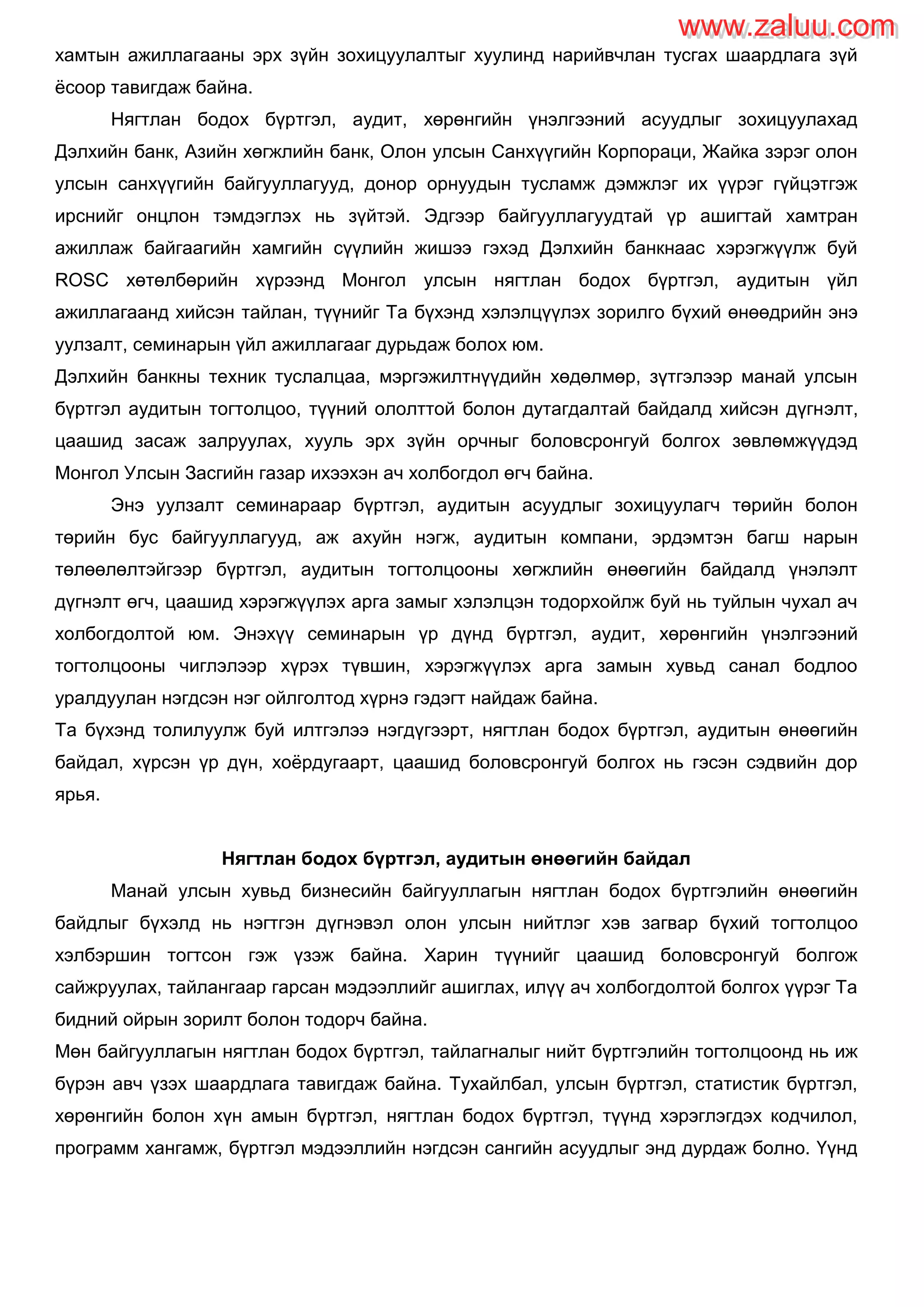 хамтын ажиллагааны эрх зүйн зохицуулалтыг хуулинд нарийвчлан тусгах шаардлага зүй
ѐсоор тавигдаж байна.
Нягтлан бодох бүртгэл, аудит, хөрөнгийн үнэлгээний асуудлыг зохицуулахад
Дэлхийн банк, Азийн хөгжлийн банк, Олон улсын Санхүүгийн Корпораци, Жайка зэрэг олон
улсын санхүүгийн байгууллагууд, донор орнуудын тусламж дэмжлэг их үүрэг гүйцэтгэж
ирснийг онцлон тэмдэглэх нь зүйтэй. Эдгээр байгууллагуудтай үр ашигтай хамтран
ажиллаж байгаагийн хамгийн сүүлийн жишээ гэхэд Дэлхийн банкнаас хэрэгжүүлж буй
ROSC хөтөлбөрийн хүрээнд Монгол улсын нягтлан бодох бүртгэл, аудитын үйл
ажиллагаанд хийсэн тайлан, түүнийг Та бүхэнд хэлэлцүүлэх зорилго бүхий өнөөдрийн энэ
уулзалт, семинарын үйл ажиллагааг дурьдаж болох юм.
Дэлхийн банкны техник туслалцаа, мэргэжилтнүүдийн хөдөлмөр, зүтгэлээр манай улсын
бүртгэл аудитын тогтолцоо, түүний ололттой болон дутагдалтай байдалд хийсэн дүгнэлт,
цаашид засаж залруулах, хууль эрх зүйн орчныг боловсронгуй болгох зөвлөмжүүдэд
Монгол Улсын Засгийн газар ихээхэн ач холбогдол өгч байна.
Энэ уулзалт семинараар бүртгэл, аудитын асуудлыг зохицуулагч төрийн болон
төрийн бус байгууллагууд, аж ахуйн нэгж, аудитын компани, эрдэмтэн багш нарын
төлөөлөлтэйгээр бүртгэл, аудитын тогтолцооны хөгжлийн өнөөгийн байдалд үнэлэлт
дүгнэлт өгч, цаашид хэрэгжүүлэх арга замыг хэлэлцэн тодорхойлж буй нь туйлын чухал ач
холбогдолтой юм. Энэхүү семинарын үр дүнд бүртгэл, аудит, хөрөнгийн үнэлгээний
тогтолцооны чиглэлээр хүрэх түвшин, хэрэгжүүлэх арга замын хувьд санал бодлоо
уралдуулан нэгдсэн нэг ойлголтод хүрнэ гэдэгт найдаж байна.
Та бүхэнд толилуулж буй илтгэлээ нэгдүгээрт, нягтлан бодох бүртгэл, аудитын өнөөгийн
байдал, хүрсэн үр дүн, хоѐрдугаарт, цаашид боловсронгуй болгох нь гэсэн сэдвийн дор
ярья.
Нягтлан бодох бүртгэл, аудитын өнөөгийн байдал
Манай улсын хувьд бизнесийн байгууллагын нягтлан бодох бүртгэлийн өнөөгийн
байдлыг бүхэлд нь нэгтгэн дүгнэвэл олон улсын нийтлэг хэв загвар бүхий тогтолцоо
хэлбэршин тогтсон гэж үзэж байна. Харин түүнийг цаашид боловсронгуй болгож
сайжруулах, тайлангаар гарсан мэдээллийг ашиглах, илүү ач холбогдолтой болгох үүрэг Та
бидний ойрын зорилт болон тодорч байна.
Мөн байгууллагын нягтлан бодох бүртгэл, тайлагналыг нийт бүртгэлийн тогтолцоонд нь иж
бүрэн авч үзэх шаардлага тавигдаж байна. Тухайлбал, улсын бүртгэл, статистик бүртгэл,
хөрөнгийн болон хүн амын бүртгэл, нягтлан бодох бүртгэл, түүнд хэрэглэгдэх кодчилол,
программ хангамж, бүртгэл мэдээллийн нэгдсэн сангийн асуудлыг энд дурдаж болно. Үүнд
www.zaluu.comwww.zaluu.com
 