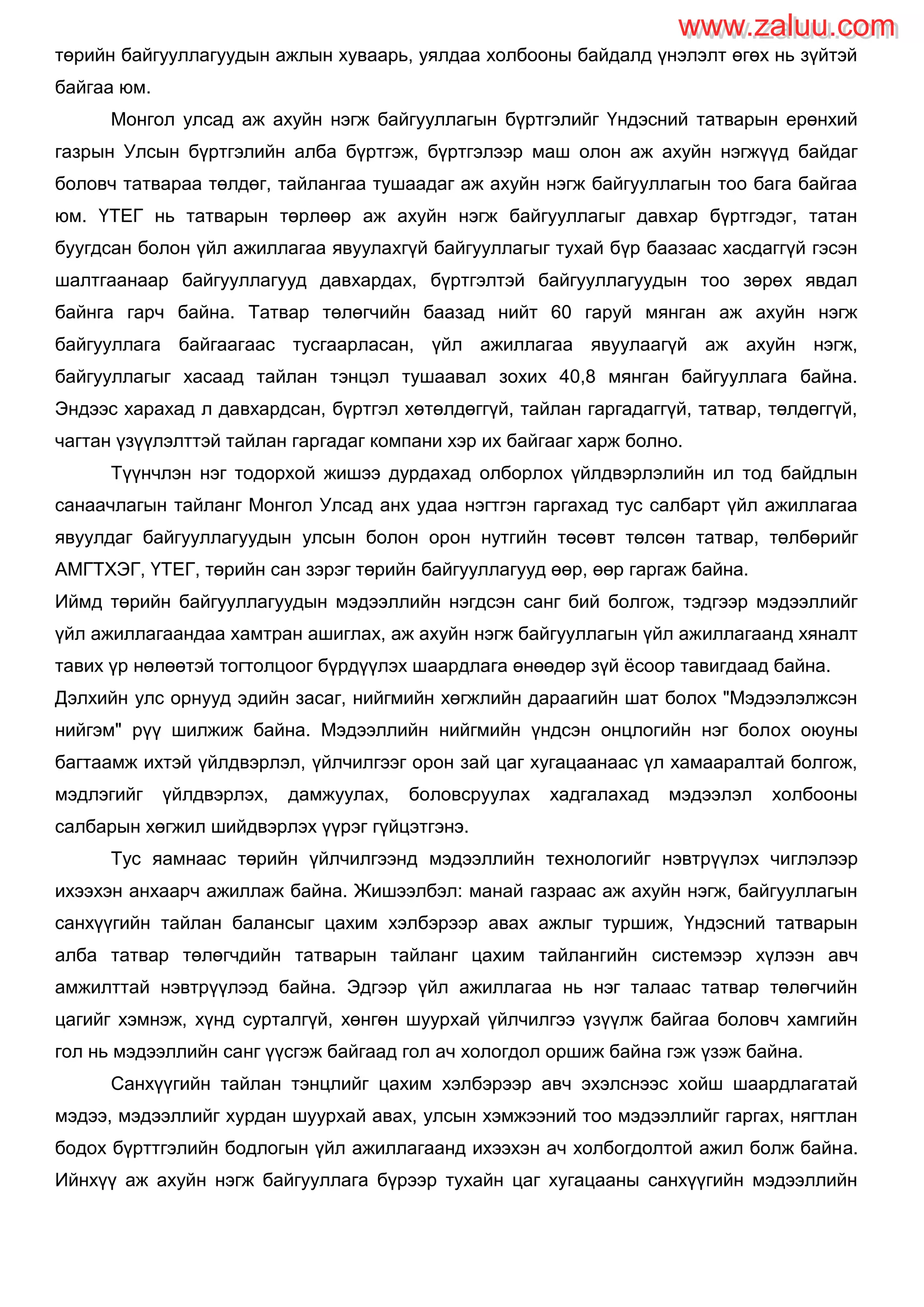 төрийн байгууллагуудын ажлын хуваарь, уялдаа холбооны байдалд үнэлэлт өгөх нь зүйтэй
байгаа юм.
Монгол улсад аж ахуйн нэгж байгууллагын бүртгэлийг Үндэсний татварын ерөнхий
газрын Улсын бүртгэлийн алба бүртгэж, бүртгэлээр маш олон аж ахуйн нэгжүүд байдаг
боловч татвараа төлдөг, тайлангаа тушаадаг аж ахуйн нэгж байгууллагын тоо бага байгаа
юм. ҮТЕГ нь татварын төрлөөр аж ахуйн нэгж байгууллагыг давхар бүртгэдэг, татан
буугдсан болон үйл ажиллагаа явуулахгүй байгууллагыг тухай бүр баазаас хасдаггүй гэсэн
шалтгаанаар байгууллагууд давхардах, бүртгэлтэй байгууллагуудын тоо зөрөх явдал
байнга гарч байна. Татвар төлөгчийн баазад нийт 60 гаруй мянган аж ахуйн нэгж
байгууллага байгаагаас тусгаарласан, үйл ажиллагаа явуулаагүй аж ахуйн нэгж,
байгууллагыг хасаад тайлан тэнцэл тушаавал зохих 40,8 мянган байгууллага байна.
Эндээс харахад л давхардсан, бүртгэл хөтөлдөггүй, тайлан гаргадаггүй, татвар, төлдөггүй,
чагтан үзүүлэлттэй тайлан гаргадаг компани хэр их байгааг харж болно.
Түүнчлэн нэг тодорхой жишээ дурдахад олборлох үйлдвэрлэлийн ил тод байдлын
санаачлагын тайланг Монгол Улсад анх удаа нэгтгэн гаргахад тус салбарт үйл ажиллагаа
явуулдаг байгууллагуудын улсын болон орон нутгийн төсөвт төлсөн татвар, төлбөрийг
АМГТХЭГ, ҮТЕГ, төрийн сан зэрэг төрийн байгууллагууд өөр, өөр гаргаж байна.
Иймд төрийн байгууллагуудын мэдээллийн нэгдсэн санг бий болгож, тэдгээр мэдээллийг
үйл ажиллагаандаа хамтран ашиглах, аж ахуйн нэгж байгууллагын үйл ажиллагаанд хяналт
тавих үр нөлөөтэй тогтолцоог бүрдүүлэх шаардлага өнөөдөр зүй ѐсоор тавигдаад байна.
Дэлхийн улс орнууд эдийн засаг, нийгмийн хөгжлийн дараагийн шат болох "Мэдээлэлжсэн
нийгэм" рүү шилжиж байна. Мэдээллийн нийгмийн үндсэн онцлогийн нэг болох оюуны
багтаамж ихтэй үйлдвэрлэл, үйлчилгээг орон зай цаг хугацаанаас үл хамааралтай болгож,
мэдлэгийг үйлдвэрлэх, дамжуулах, боловсруулах хадгалахад мэдээлэл холбооны
салбарын хөгжил шийдвэрлэх үүрэг гүйцэтгэнэ.
Тус яамнаас төрийн үйлчилгээнд мэдээллийн технологийг нэвтрүүлэх чиглэлээр
ихээхэн анхаарч ажиллаж байна. Жишээлбэл: манай газраас аж ахуйн нэгж, байгууллагын
санхүүгийн тайлан балансыг цахим хэлбэрээр авах ажлыг туршиж, Үндэсний татварын
алба татвар төлөгчдийн татварын тайланг цахим тайлангийн системээр хүлээн авч
амжилттай нэвтрүүлээд байна. Эдгээр үйл ажиллагаа нь нэг талаас татвар төлөгчийн
цагийг хэмнэж, хүнд сурталгүй, хөнгөн шуурхай үйлчилгээ үзүүлж байгаа боловч хамгийн
гол нь мэдээллийн санг үүсгэж байгаад гол ач хологдол оршиж байна гэж үзэж байна.
Санхүүгийн тайлан тэнцлийг цахим хэлбэрээр авч эхэлснээс хойш шаардлагатай
мэдээ, мэдээллийг хурдан шуурхай авах, улсын хэмжээний тоо мэдээллийг гаргах, нягтлан
бодох бүрттгэлийн бодлогын үйл ажиллагаанд ихээхэн ач холбогдолтой ажил болж байна.
Ийнхүү аж ахуйн нэгж байгууллага бүрээр тухайн цаг хугацааны санхүүгийн мэдээллийн
www.zaluu.comwww.zaluu.com
 