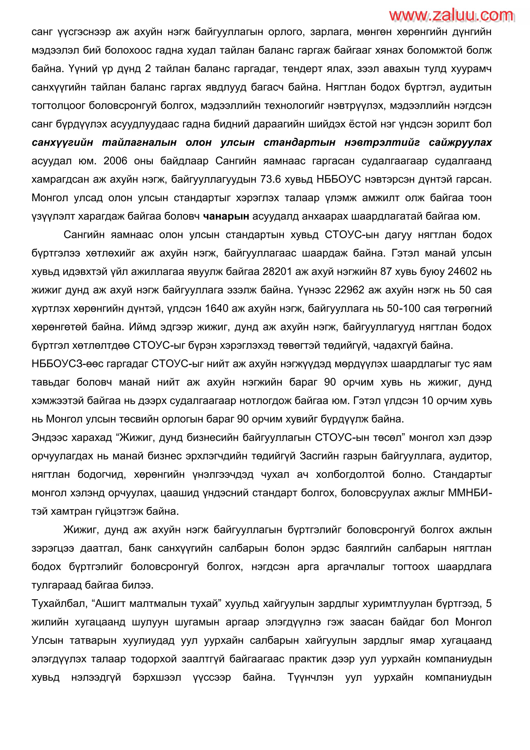 санг үүсгэснээр аж ахуйн нэгж байгууллагын орлого, зарлага, мөнгөн хөрөнгийн дүнгийн
мэдээлэл бий болохоос гадна худал тайлан баланс гаргаж байгааг хянах боломжтой болж
байна. Үүний үр дүнд 2 тайлан баланс гаргадаг, тендерт ялах, зээл авахын тулд хуурамч
санхүүгийн тайлан баланс гаргах явдлууд багасч байна. Нягтлан бодох бүртгэл, аудитын
тогтолцоог боловсронгуй болгох, мэдээллийн технологийг нэвтрүүлэх, мэдээллийн нэгдсэн
санг бүрдүүлэх асуудлуудаас гадна бидний дараагийн шийдэх ѐстой нэг үндсэн зорилт бол
санхүүгийн тайлагналын олон улсын стандартын нэвтрэлтийг сайжруулах
асуудал юм. 2006 оны байдлаар Сангийн яамнаас гаргасан судалгаагаар судалгаанд
хамрагдсан аж ахуйн нэгж, байгууллагуудын 73.6 хувьд НББОУС нэвтэрсэн дүнтэй гарсан.
Монгол улсад олон улсын стандартыг хэрэглэх талаар үлэмж амжилт олж байгаа тоон
үзүүлэлт харагдаж байгаа боловч чанарын асуудалд анхаарах шаардлагатай байгаа юм.
Сангийн яамнаас олон улсын стандартын хувьд СТОУС-ын дагуу нягтлан бодох
бүртгэлээ хөтлөхийг аж ахуйн нэгж, байгууллагаас шаардаж байна. Гэтэл манай улсын
хувьд идэвхтэй үйл ажиллагаа явуулж байгаа 28201 аж ахуй нэгжийн 87 хувь буюу 24602 нь
жижиг дунд аж ахуй нэгж байгууллага эзэлж байна. Үүнээс 22962 аж ахуйн нэгж нь 50 сая
хүртлэх хөрөнгийн дүнтэй, үлдсэн 1640 аж ахуйн нэгж, байгууллага нь 50-100 сая төгрөгний
хөрөнгөтөй байна. Иймд эдгээр жижиг, дунд аж ахуйн нэгж, байгууллагууд нягтлан бодох
бүртгэл хөтлөлтдөө СТОУС-ыг бүрэн хэрэглэхэд төвөгтэй төдийгүй, чадахгүй байна.
НББОУСЗ-өөс гаргадаг СТОУС-ыг нийт аж ахуйн нэгжүүдэд мөрдүүлэх шаардлагыг тус яам
тавьдаг боловч манай нийт аж ахуйн нэгжийн бараг 90 орчим хувь нь жижиг, дунд
хэмжээтэй байгаа нь дээрх судалгаагаар нотлогдож байгаа юм. Гэтэл үлдсэн 10 орчим хувь
нь Монгол улсын төсвийн орлогын бараг 90 орчим хувийг бүрдүүлж байна.
Эндээс харахад “Жижиг, дунд бизнесийн байгууллагын СТОУС-ын төсөл” монгол хэл дээр
орчуулагдах нь манай бизнес эрхлэгчдийн төдийгүй Засгийн газрын байгууллага, аудитор,
нягтлан бодогчид, хөрөнгийн үнэлгээчдэд чухал ач холбогдолтой болно. Стандартыг
монгол хэлэнд орчуулах, цаашид үндэсний стандарт болгох, боловсруулах ажлыг ММНБИ-
тэй хамтран гүйцэтгэж байна.
Жижиг, дунд аж ахуйн нэгж байгууллагын бүртгэлийг боловсронгуй болгох ажлын
зэрэгцээ даатгал, банк санхүүгийн салбарын болон эрдэс баялгийн салбарын нягтлан
бодох бүртгэлийг боловсронгуй болгох, нэгдсэн арга аргачлалыг тогтоох шаардлага
тулгараад байгаа билээ.
Тухайлбал, “Ашигт малтмалын тухай” хуульд хайгуулын зардлыг хуримтлуулан бүртгээд, 5
жилийн хугацаанд шулуун шугамын аргаар элэгдүүлнэ гэж заасан байдаг бол Монгол
Улсын татварын хуулиудад уул уурхайн салбарын хайгуулын зардлыг ямар хугацаанд
элэгдүүлэх талаар тодорхой заалтгүй байгаагаас практик дээр уул уурхайн компаниудын
хувьд нэлээдгүй бэрхшээл үүссээр байна. Түүнчлэн уул уурхайн компаниудын
www.zaluu.comwww.zaluu.com
 