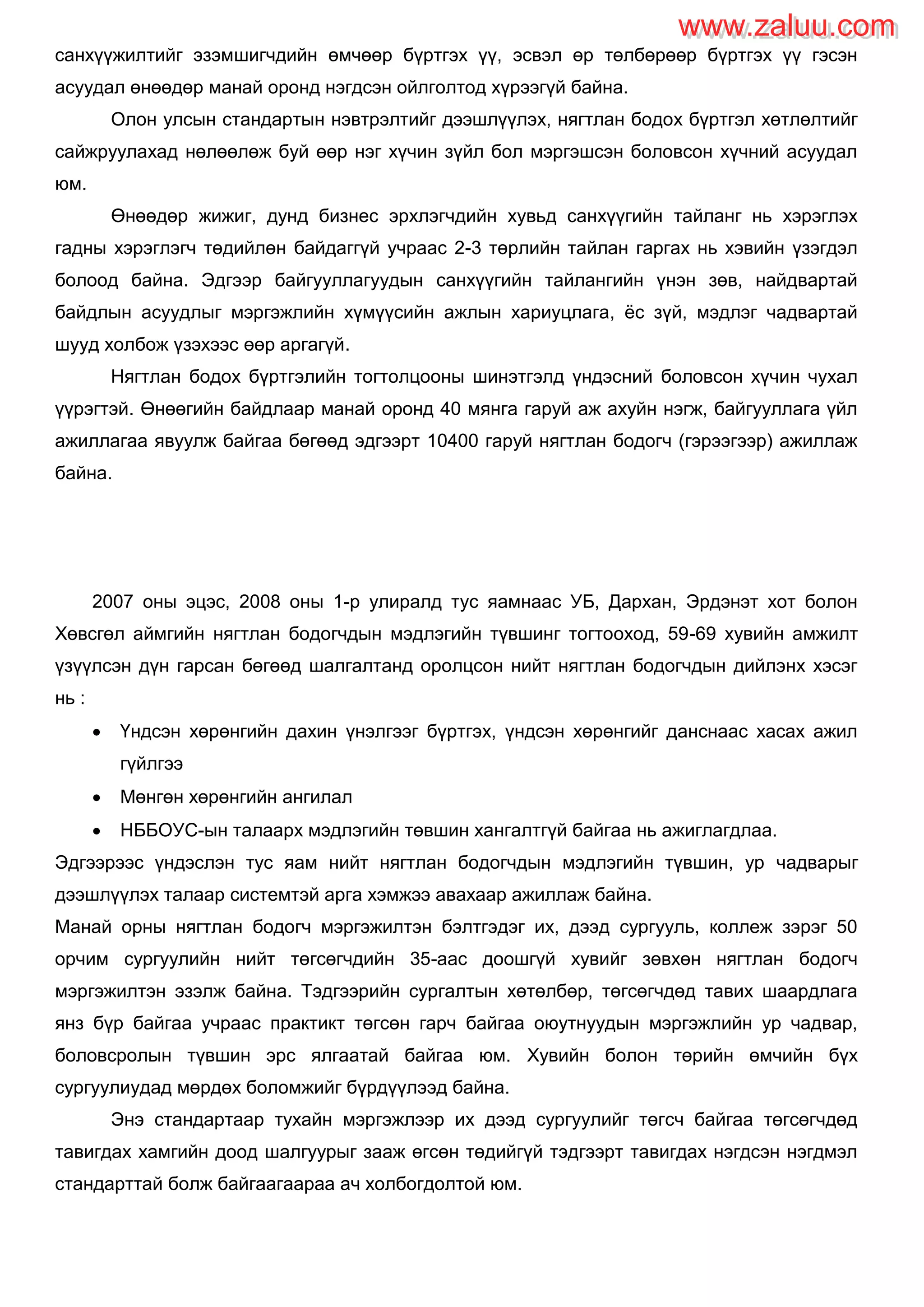 санхүүжилтийг эзэмшигчдийн өмчөөр бүртгэх үү, эсвэл өр төлбөрөөр бүртгэх үү гэсэн
асуудал өнөөдөр манай оронд нэгдсэн ойлголтод хүрээгүй байна.
Олон улсын стандартын нэвтрэлтийг дээшлүүлэх, нягтлан бодох бүртгэл хөтлөлтийг
сайжруулахад нөлөөлөж буй өөр нэг хүчин зүйл бол мэргэшсэн боловсон хүчний асуудал
юм.
Өнөөдөр жижиг, дунд бизнес эрхлэгчдийн хувьд санхүүгийн тайланг нь хэрэглэх
гадны хэрэглэгч төдийлөн байдаггүй учраас 2-3 төрлийн тайлан гаргах нь хэвийн үзэгдэл
болоод байна. Эдгээр байгууллагуудын санхүүгийн тайлангийн үнэн зөв, найдвартай
байдлын асуудлыг мэргэжлийн хүмүүсийн ажлын хариуцлага, ѐс зүй, мэдлэг чадвартай
шууд холбож үзэхээс өөр аргагүй.
Нягтлан бодох бүртгэлийн тогтолцооны шинэтгэлд үндэсний боловсон хүчин чухал
үүрэгтэй. Өнөөгийн байдлаар манай оронд 40 мянга гаруй аж ахуйн нэгж, байгууллага үйл
ажиллагаа явуулж байгаа бөгөөд эдгээрт 10400 гаруй нягтлан бодогч (гэрээгээр) ажиллаж
байна.
2007 оны эцэс, 2008 оны 1-р улиралд тус яамнаас УБ, Дархан, Эрдэнэт хот болон
Хөвсгөл аймгийн нягтлан бодогчдын мэдлэгийн түвшинг тогтооход, 59-69 хувийн амжилт
үзүүлсэн дүн гарсан бөгөөд шалгалтанд оролцсон нийт нягтлан бодогчдын дийлэнх хэсэг
нь :
 Үндсэн хөрөнгийн дахин үнэлгээг бүртгэх, үндсэн хөрөнгийг данснаас хасах ажил
гүйлгээ
 Мөнгөн хөрөнгийн ангилал
 НББОУС-ын талаарх мэдлэгийн төвшин хангалтгүй байгаа нь ажиглагдлаа.
Эдгээрээс үндэслэн тус яам нийт нягтлан бодогчдын мэдлэгийн түвшин, ур чадварыг
дээшлүүлэх талаар системтэй арга хэмжээ авахаар ажиллаж байна.
Манай орны нягтлан бодогч мэргэжилтэн бэлтгэдэг их, дээд сургууль, коллеж зэрэг 50
орчим сургуулийн нийт төгсөгчдийн 35-аас доошгүй хувийг зөвхөн нягтлан бодогч
мэргэжилтэн эзэлж байна. Тэдгээрийн сургалтын хөтөлбөр, төгсөгчдөд тавих шаардлага
янз бүр байгаа учраас практикт төгсөн гарч байгаа оюутнуудын мэргэжлийн ур чадвар,
боловсролын түвшин эрс ялгаатай байгаа юм. Хувийн болон төрийн өмчийн бүх
сургуулиудад мөрдөх боломжийг бүрдүүлээд байна.
Энэ стандартаар тухайн мэргэжлээр их дээд сургуулийг төгсч байгаа төгсөгчдөд
тавигдах хамгийн доод шалгуурыг зааж өгсөн төдийгүй тэдгээрт тавигдах нэгдсэн нэгдмэл
стандарттай болж байгаагаараа ач холбогдолтой юм.
www.zaluu.comwww.zaluu.com
 