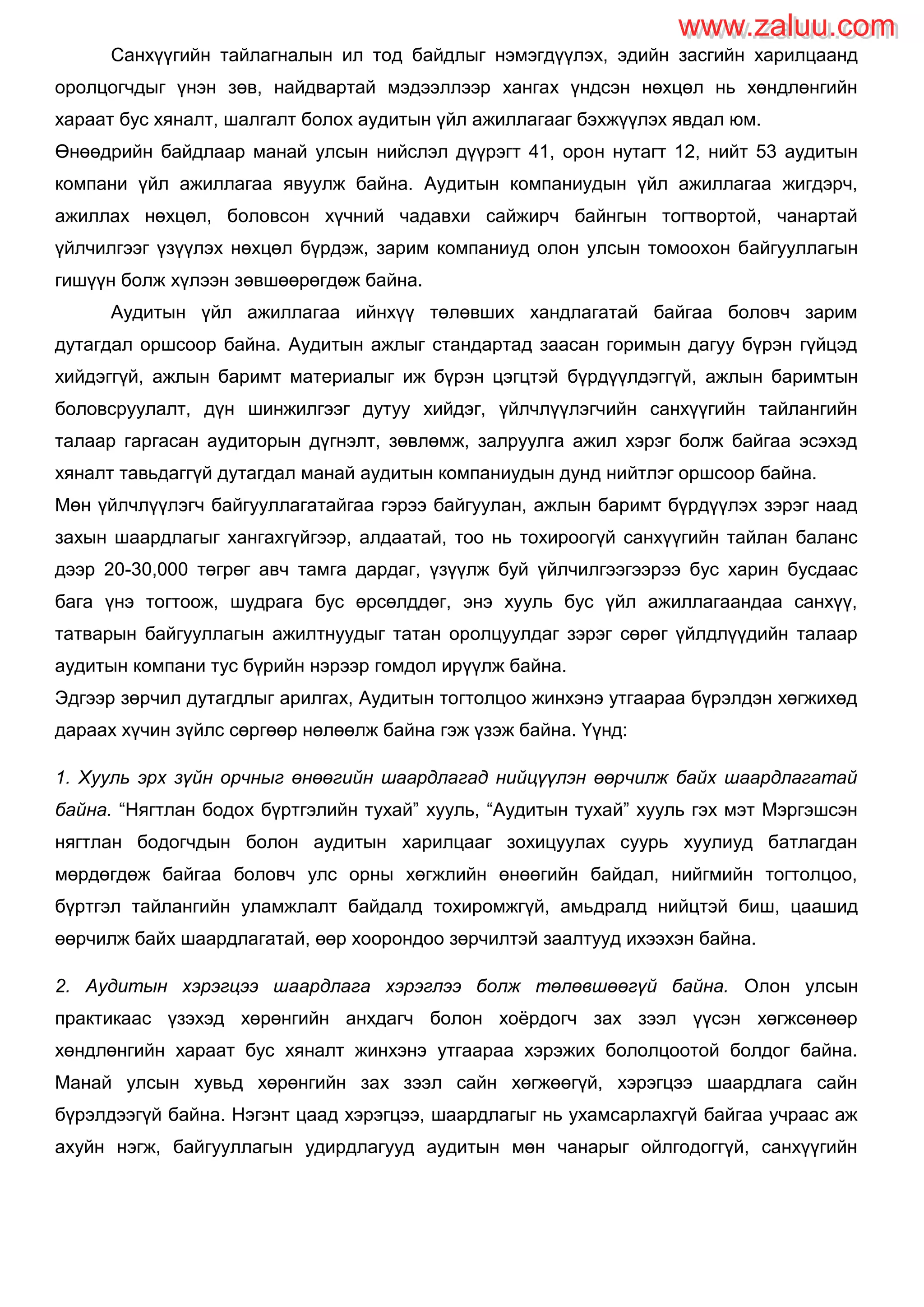 Санхүүгийн тайлагналын ил тод байдлыг нэмэгдүүлэх, эдийн засгийн харилцаанд
оролцогчдыг үнэн зөв, найдвартай мэдээллээр хангах үндсэн нөхцөл нь хөндлөнгийн
хараат бус хяналт, шалгалт болох аудитын үйл ажиллагааг бэхжүүлэх явдал юм.
Өнөөдрийн байдлаар манай улсын нийслэл дүүрэгт 41, орон нутагт 12, нийт 53 аудитын
компани үйл ажиллагаа явуулж байна. Аудитын компаниудын үйл ажиллагаа жигдэрч,
ажиллах нөхцөл, боловсон хүчний чадавхи сайжирч байнгын тогтвортой, чанартай
үйлчилгээг үзүүлэх нөхцөл бүрдэж, зарим компаниуд олон улсын томоохон байгууллагын
гишүүн болж хүлээн зөвшөөрөгдөж байна.
Аудитын үйл ажиллагаа ийнхүү төлөвших хандлагатай байгаа боловч зарим
дутагдал оршсоор байна. Аудитын ажлыг стандартад заасан горимын дагуу бүрэн гүйцэд
хийдэггүй, ажлын баримт материалыг иж бүрэн цэгцтэй бүрдүүлдэггүй, ажлын баримтын
боловсруулалт, дүн шинжилгээг дутуу хийдэг, үйлчлүүлэгчийн санхүүгийн тайлангийн
талаар гаргасан аудиторын дүгнэлт, зөвлөмж, залруулга ажил хэрэг болж байгаа эсэхэд
хяналт тавьдаггүй дутагдал манай аудитын компаниудын дунд нийтлэг оршсоор байна.
Мөн үйлчлүүлэгч байгууллагатайгаа гэрээ байгуулан, ажлын баримт бүрдүүлэх зэрэг наад
захын шаардлагыг хангахгүйгээр, алдаатай, тоо нь тохироогүй санхүүгийн тайлан баланс
дээр 20-30,000 төгрөг авч тамга дардаг, үзүүлж буй үйлчилгээгээрээ бус харин бусдаас
бага үнэ тогтоож, шудрага бус өрсөлддөг, энэ хууль бус үйл ажиллагаандаа санхүү,
татварын байгууллагын ажилтнуудыг татан оролцуулдаг зэрэг сөрөг үйлдлүүдийн талаар
аудитын компани тус бүрийн нэрээр гомдол ирүүлж байна.
Эдгээр зөрчил дутагдлыг арилгах, Аудитын тогтолцоо жинхэнэ утгаараа бүрэлдэн хөгжихөд
дараах хүчин зүйлс сөргөөр нөлөөлж байна гэж үзэж байна. Үүнд:
1. Хууль эрх зүйн орчныг өнөөгийн шаардлагад нийцүүлэн өөрчилж байх шаардлагатай
байна. “Нягтлан бодох бүртгэлийн тухай” хууль, “Аудитын тухай” хууль гэх мэт Мэргэшсэн
нягтлан бодогчдын болон аудитын харилцааг зохицуулах суурь хуулиуд батлагдан
мөрдөгдөж байгаа боловч улс орны хөгжлийн өнөөгийн байдал, нийгмийн тогтолцоо,
бүртгэл тайлангийн уламжлалт байдалд тохиромжгүй, амьдралд нийцтэй биш, цаашид
өөрчилж байх шаардлагатай, өөр хоорондоо зөрчилтэй заалтууд ихээхэн байна.
2. Аудитын хэрэгцээ шаардлага хэрэглээ болж төлөвшөөгүй байна. Олон улсын
практикаас үзэхэд хөрөнгийн анхдагч болон хоѐрдогч зах зээл үүсэн хөгжсөнөөр
хөндлөнгийн хараат бус хяналт жинхэнэ утгаараа хэрэжих бололцоотой болдог байна.
Манай улсын хувьд хөрөнгийн зах зээл сайн хөгжөөгүй, хэрэгцээ шаардлага сайн
бүрэлдээгүй байна. Нэгэнт цаад хэрэгцээ, шаардлагыг нь ухамсарлахгүй байгаа учраас аж
ахуйн нэгж, байгууллагын удирдлагууд аудитын мөн чанарыг ойлгодоггүй, санхүүгийн
www.zaluu.comwww.zaluu.com
 