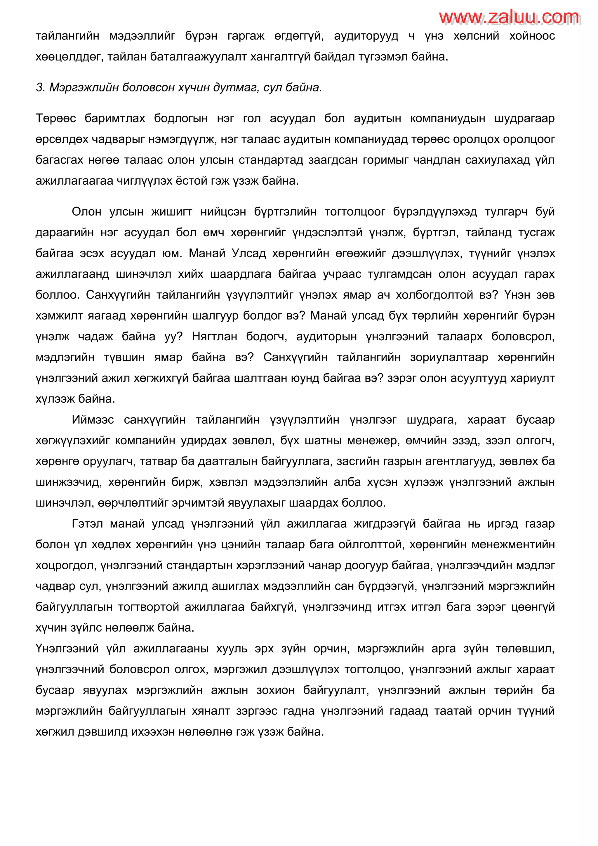 тайлангийн мэдээллийг бүрэн гаргаж өгдөггүй, аудиторууд ч үнэ хөлсний хойноос
хөөцөлддөг, тайлан баталгаажуулалт хангалтгүй байдал түгээмэл байна.
3. Мэргэжлийн боловсон хүчин дутмаг, сул байна.
Төрөөс баримтлах бодлогын нэг гол асуудал бол аудитын компаниудын шудрагаар
өрсөлдөх чадварыг нэмэгдүүлж, нэг талаас аудитын компаниудад төрөөс оролцох оролцоог
багасгах нөгөө талаас олон улсын стандартад заагдсан горимыг чандлан сахиулахад үйл
ажиллагаагаа чиглүүлэх ѐстой гэж үзэж байна.
Олон улсын жишигт нийцсэн бүртгэлийн тогтолцоог бүрэлдүүлэхэд тулгарч буй
дараагийн нэг асуудал бол өмч хөрөнгийг үндэслэлтэй үнэлж, бүртгэл, тайланд тусгаж
байгаа эсэх асуудал юм. Манай Улсад хөрөнгийн өгөөжийг дээшлүүлэх, түүнийг үнэлэх
ажиллагаанд шинэчлэл хийх шаардлага байгаа учраас тулгамдсан олон асуудал гарах
боллоо. Санхүүгийн тайлангийн үзүүлэлтийг үнэлэх ямар ач холбогдолтой вэ? Үнэн зөв
хэмжилт яагаад хөрөнгийн шалгуур болдог вэ? Манай улсад бүх төрлийн хөрөнгийг бүрэн
үнэлж чадаж байна уу? Нягтлан бодогч, аудиторын үнэлгээний талаарх боловсрол,
мэдлэгийн түвшин ямар байна вэ? Санхүүгийн тайлангийн зориулалтаар хөрөнгийн
үнэлгээний ажил хөгжихгүй байгаа шалтгаан юунд байгаа вэ? зэрэг олон асуултууд хариулт
хүлээж байна.
Иймээс санхүүгийн тайлангийн үзүүлэлтийн үнэлгээг шудрага, хараат бусаар
хөгжүүлэхийг компанийн удирдах зөвлөл, бүх шатны менежер, өмчийн эзэд, зээл олгогч,
хөрөнгө оруулагч, татвар ба даатгалын байгууллага, засгийн газрын агентлагууд, зөвлөх ба
шинжээчид, хөрөнгийн бирж, хэвлэл мэдээлэлийн алба хүсэн хүлээж үнэлгээний ажлын
шинэчлэл, өөрчлөлтийг эрчимтэй явуулахыг шаардах боллоо.
Гэтэл манай улсад үнэлгээний үйл ажиллагаа жигдрээгүй байгаа нь иргэд газар
болон үл хөдлөх хөрөнгийн үнэ цэнийн талаар бага ойлголттой, хөрөнгийн менежментийн
хоцрогдол, үнэлгээний стандартын хэрэглээний чанар доогуур байгаа, үнэлгээчдийн мэдлэг
чадвар сул, үнэлгээний ажилд ашиглах мэдээллийн сан бүрдээгүй, үнэлгээний мэргэжлийн
байгууллагын тогтвортой ажиллагаа байхгүй, үнэлгээчинд итгэх итгэл бага зэрэг цөөнгүй
хүчин зүйлс нөлөөлж байна.
Үнэлгээний үйл ажиллагааны хууль эрх зүйн орчин, мэргэжлийн арга зүйн төлөвшил,
үнэлгээчний боловсрол олгох, мэргэжил дээшлүүлэх тогтолцоо, үнэлгээний ажлыг хараат
бусаар явуулах мэргэжлийн ажлын зохион байгуулалт, үнэлгээний ажлын төрийн ба
мэргэжлийн байгууллагын хяналт зэргээс гадна үнэлгээний гадаад таатай орчин түүний
хөгжил дэвшилд ихээхэн нөлөөлнө гэж үзэж байна.
www.zaluu.comwww.zaluu.com
 