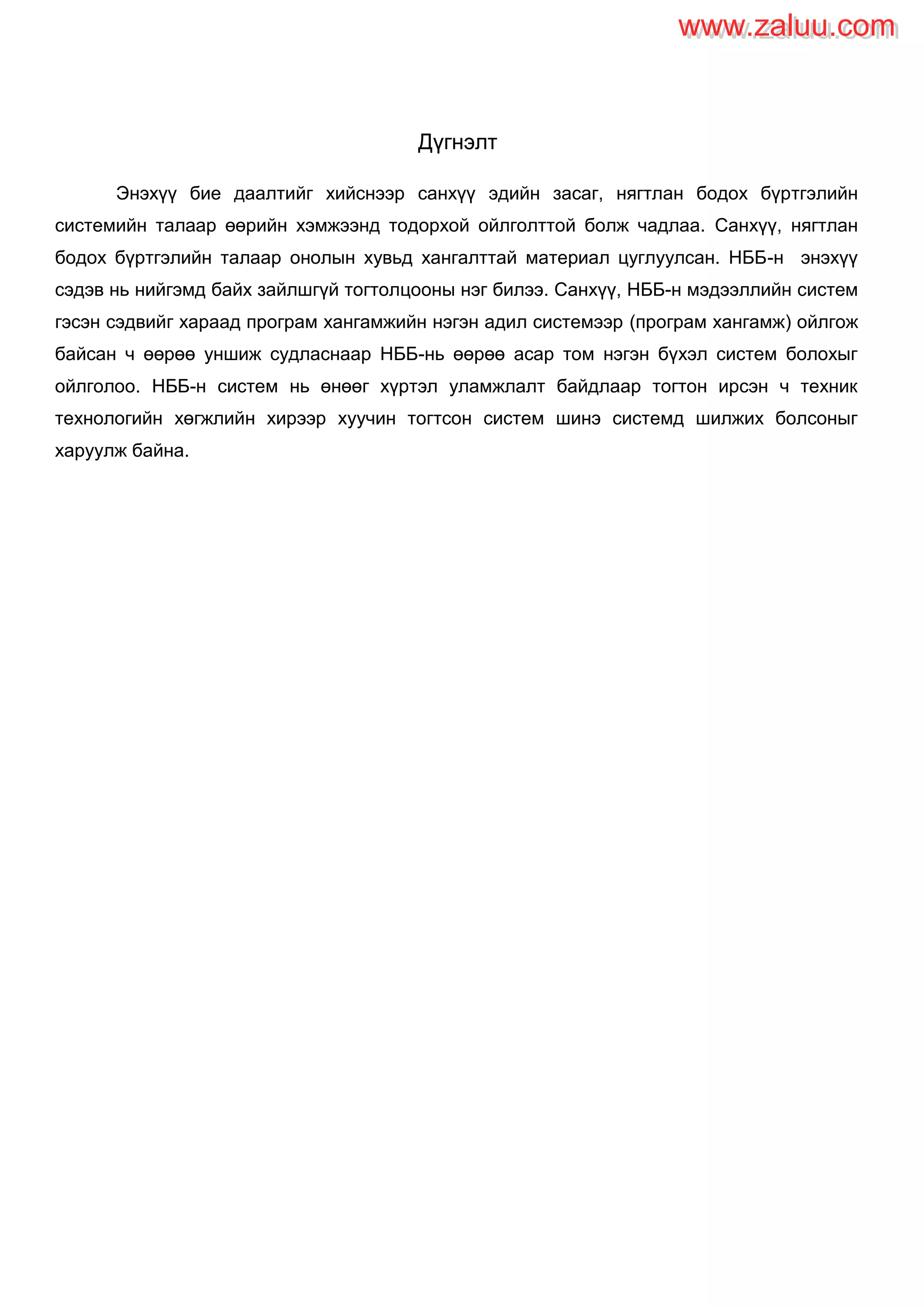 Дүгнэлт
Энэхүү бие даалтийг хийснээр санхүү эдийн засаг, нягтлан бодох бүртгэлийн
системийн талаар өөрийн хэмжээнд тодорхой ойлголттой болж чадлаа. Санхүү, нягтлан
бодох бүртгэлийн талаар онолын хувьд хангалттай материал цуглуулсан. НББ-н энэхүү
сэдэв нь нийгэмд байх зайлшгүй тогтолцооны нэг билээ. Санхүү, НББ-н мэдээллийн систем
гэсэн сэдвийг хараад програм хангамжийн нэгэн адил системээр (програм хангамж) ойлгож
байсан ч өөрөө уншиж судласнаар НББ-нь өөрөө асар том нэгэн бүхэл систем болохыг
ойлголоо. НББ-н систем нь өнөөг хүртэл уламжлалт байдлаар тогтон ирсэн ч техник
технологийн хөгжлийн хирээр хуучин тогтсон систем шинэ системд шилжих болсоныг
харуулж байна.
www.zaluu.comwww.zaluu.com
 
