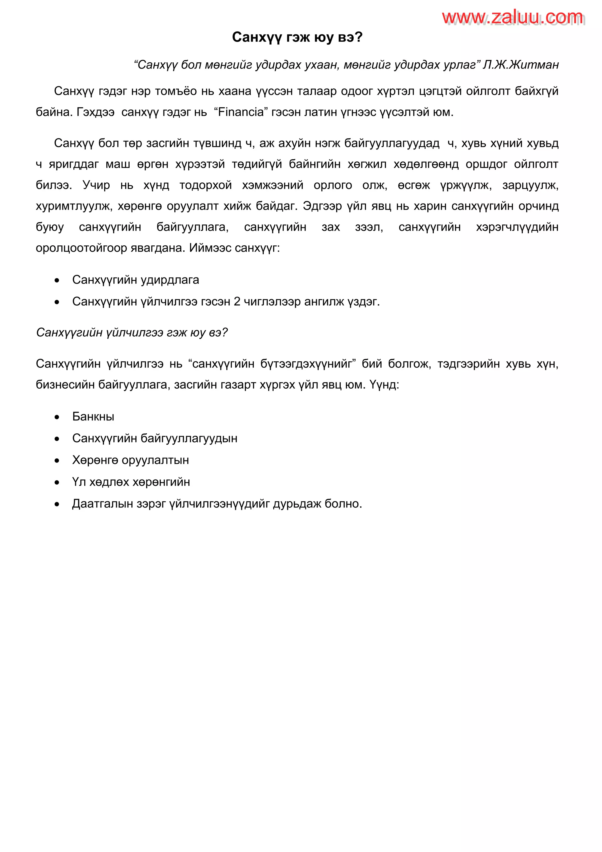 Санхүү гэж юу вэ?
“Санхүү бол мөнгийг удирдах ухаан, мөнгийг удирдах урлаг” Л.Ж.Житман
Санхүү гэдэг нэр томъѐо нь хаана үүссэн талаар одоог хүртэл цэгцтэй ойлголт байхгүй
байна. Гэхдээ санхүү гэдэг нь “Financia” гэсэн латин үгнээс үүсэлтэй юм.
Санхүү бол төр засгийн түвшинд ч, аж ахуйн нэгж байгууллагуудад ч, хувь хүний хувьд
ч яригддаг маш өргөн хүрээтэй төдийгүй байнгийн хөгжил хөдөлгөөнд оршдог ойлголт
билээ. Учир нь хүнд тодорхой хэмжээний орлого олж, өсгөж үржүүлж, зарцуулж,
хуримтлуулж, хөрөнгө оруулалт хийж байдаг. Эдгээр үйл явц нь харин санхүүгийн орчинд
буюу санхүүгийн байгууллага, санхүүгийн зах зээл, санхүүгийн хэрэгчлүүдийн
оролцоотойгоор явагдана. Иймээс санхүүг:
 Санхүүгийн удирдлага
 Санхүүгийн үйлчилгээ гэсэн 2 чиглэлээр ангилж үздэг.
Санхүүгийн үйлчилгээ гэж юу вэ?
Санхүүгийн үйлчилгээ нь “санхүүгийн бүтээгдэхүүнийг” бий болгож, тэдгээрийн хувь хүн,
бизнесийн байгууллага, засгийн газарт хүргэх үйл явц юм. Үүнд:
 Банкны
 Санхүүгийн байгууллагуудын
 Хөрөнгө оруулалтын
 Үл хөдлөх хөрөнгийн
 Даатгалын зэрэг үйлчилгээнүүдийг дурьдаж болно.
www.zaluu.comwww.zaluu.com
 