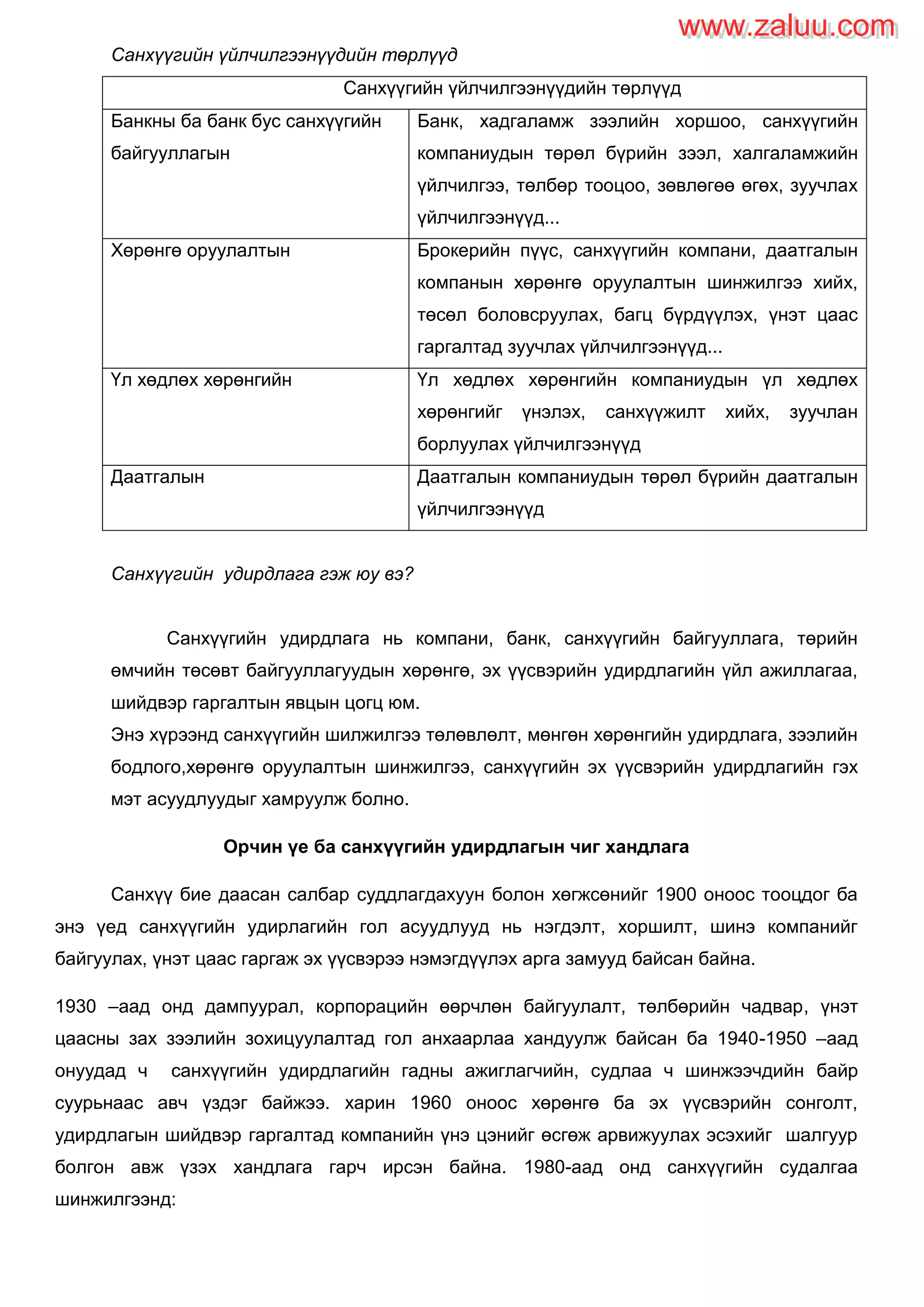 Санхүүгийн үйлчилгээнүүдийн төрлүүд
Санхүүгийн үйлчилгээнүүдийн төрлүүд
Банкны ба банк бус санхүүгийн
байгууллагын
Банк, хадгаламж зээлийн хоршоо, санхүүгийн
компаниудын төрөл бүрийн зээл, халгаламжийн
үйлчилгээ, төлбөр тооцоо, зөвлөгөө өгөх, зуучлах
үйлчилгээнүүд...
Хөрөнгө оруулалтын Брокерийн пүүс, санхүүгийн компани, даатгалын
компанын хөрөнгө оруулалтын шинжилгээ хийх,
төсөл боловсруулах, багц бүрдүүлэх, үнэт цаас
гаргалтад зуучлах үйлчилгээнүүд...
Үл хөдлөх хөрөнгийн Үл хөдлөх хөрөнгийн компаниудын үл хөдлөх
хөрөнгийг үнэлэх, санхүүжилт хийх, зуучлан
борлуулах үйлчилгээнүүд
Даатгалын Даатгалын компаниудын төрөл бүрийн даатгалын
үйлчилгээнүүд
Санхүүгийн удирдлага гэж юу вэ?
Санхүүгийн удирдлага нь компани, банк, санхүүгийн байгууллага, төрийн
өмчийн төсөвт байгууллагуудын хөрөнгө, эх үүсвэрийн удирдлагийн үйл ажиллагаа,
шийдвэр гаргалтын явцын цогц юм.
Энэ хүрээнд санхүүгийн шилжилгээ төлөвлөлт, мөнгөн хөрөнгийн удирдлага, зээлийн
бодлого,хөрөнгө оруулалтын шинжилгээ, санхүүгийн эх үүсвэрийн удирдлагийн гэх
мэт асуудлуудыг хамруулж болно.
Орчин үе ба санхүүгийн удирдлагын чиг хандлага
Санхүү бие даасан салбар суддлагдахуун болон хөгжсөнийг 1900 оноос тооцдог ба
энэ үед санхүүгийн удирлагийн гол асуудлууд нь нэгдэлт, хоршилт, шинэ компанийг
байгуулах, үнэт цаас гаргаж эх үүсвэрээ нэмэгдүүлэх арга замууд байсан байна.
1930 –аад онд дампуурал, корпорацийн өөрчлөн байгуулалт, төлбөрийн чадвар, үнэт
цаасны зах зээлийн зохицуулалтад гол анхаарлаа хандуулж байсан ба 1940-1950 –аад
онуудад ч санхүүгийн удирдлагийн гадны ажиглагчийн, судлаа ч шинжээчдийн байр
суурьнаас авч үздэг байжээ. харин 1960 оноос хөрөнгө ба эх үүсвэрийн сонголт,
удирдлагын шийдвэр гаргалтад компанийн үнэ цэнийг өсгөж арвижуулах эсэхийг шалгуур
болгон авж үзэх хандлага гарч ирсэн байна. 1980-аад онд санхүүгийн судалгаа
шинжилгээнд:
www.zaluu.comwww.zaluu.com
 