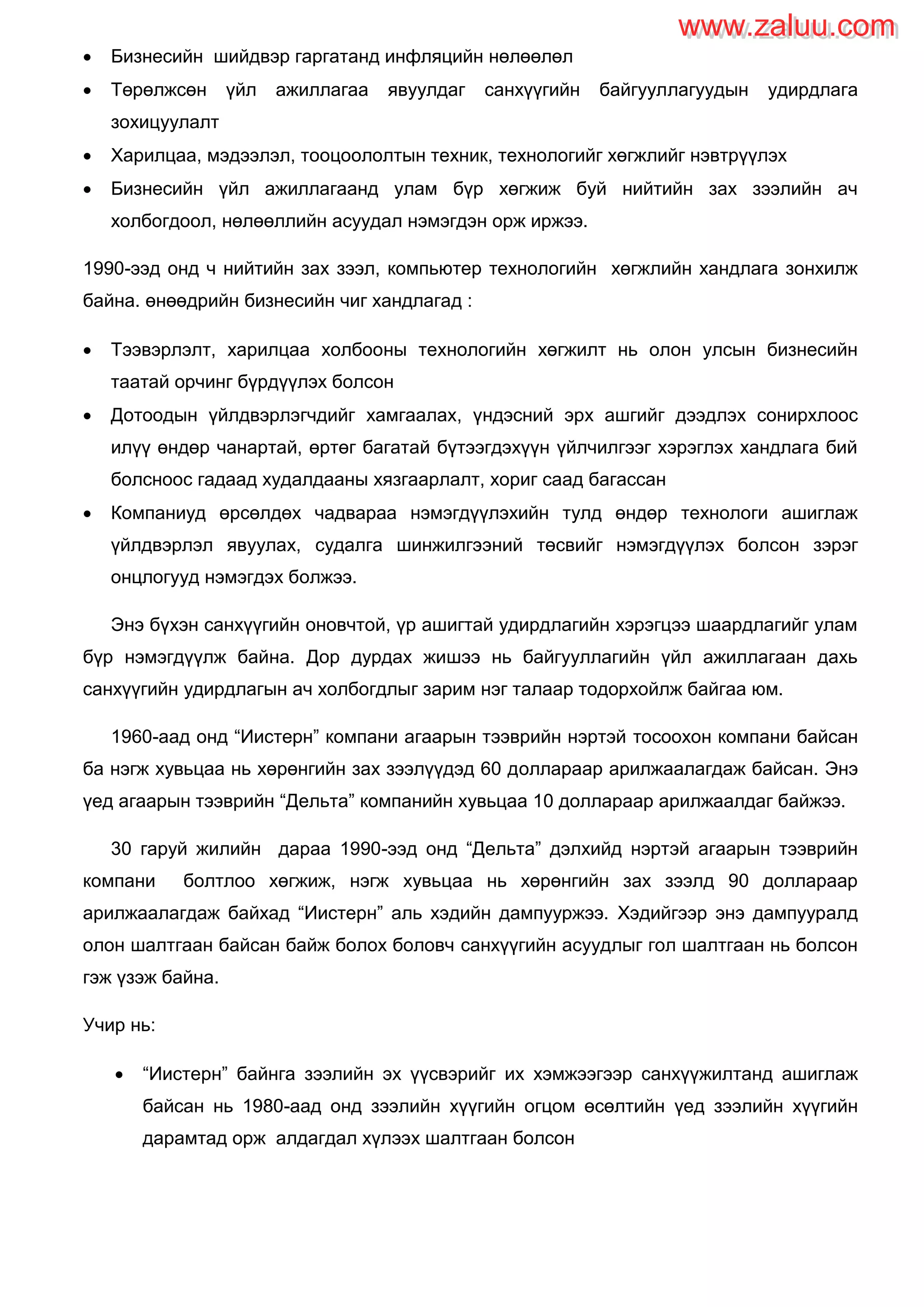  Бизнесийн шийдвэр гаргатанд инфляцийн нөлөөлөл
 Төрөлжсөн үйл ажиллагаа явуулдаг санхүүгийн байгууллагуудын удирдлага
зохицуулалт
 Харилцаа, мэдээлэл, тооцоололтын техник, технологийг хөгжлийг нэвтрүүлэх
 Бизнесийн үйл ажиллагаанд улам бүр хөгжиж буй нийтийн зах зээлийн ач
холбогдоол, нөлөөллийн асуудал нэмэгдэн орж иржээ.
1990-ээд онд ч нийтийн зах зээл, компьютер технологийн хөгжлийн хандлага зонхилж
байна. өнөөдрийн бизнесийн чиг хандлагад :
 Тээвэрлэлт, харилцаа холбооны технологийн хөгжилт нь олон улсын бизнесийн
таатай орчинг бүрдүүлэх болсон
 Дотоодын үйлдвэрлэгчдийг хамгаалах, үндэсний эрх ашгийг дээдлэх сонирхлоос
илүү өндөр чанартай, өртөг багатай бүтээгдэхүүн үйлчилгээг хэрэглэх хандлага бий
болсноос гадаад худалдааны хязгаарлалт, хориг саад багассан
 Компаниуд өрсөлдөх чадвараа нэмэгдүүлэхийн тулд өндөр технологи ашиглаж
үйлдвэрлэл явуулах, судалга шинжилгээний төсвийг нэмэгдүүлэх болсон зэрэг
онцлогууд нэмэгдэх болжээ.
Энэ бүхэн санхүүгийн оновчтой, үр ашигтай удирдлагийн хэрэгцээ шаардлагийг улам
бүр нэмэгдүүлж байна. Дор дурдах жишээ нь байгууллагийн үйл ажиллагаан дахь
санхүүгийн удирдлагын ач холбогдлыг зарим нэг талаар тодорхойлж байгаа юм.
1960-аад онд “Иистерн” компани агаарын тээврийн нэртэй тосоохон компани байсан
ба нэгж хувьцаа нь хөрөнгийн зах зээлүүдэд 60 доллараар арилжаалагдаж байсан. Энэ
үед агаарын тээврийн “Дельта” компанийн хувьцаа 10 доллараар арилжаалдаг байжээ.
30 гаруй жилийн дараа 1990-ээд онд “Дельта” дэлхийд нэртэй агаарын тээврийн
компани болтлоо хөгжиж, нэгж хувьцаа нь хөрөнгийн зах зээлд 90 доллараар
арилжаалагдаж байхад “Иистерн” аль хэдийн дампууржээ. Хэдийгээр энэ дампууралд
олон шалтгаан байсан байж болох боловч санхүүгийн асуудлыг гол шалтгаан нь болсон
гэж үзэж байна.
Учир нь:
 “Иистерн” байнга зээлийн эх үүсвэрийг их хэмжээгээр санхүүжилтанд ашиглаж
байсан нь 1980-аад онд зээлийн хүүгийн огцом өсөлтийн үед зээлийн хүүгийн
дарамтад орж алдагдал хүлээх шалтгаан болсон
www.zaluu.comwww.zaluu.com
 