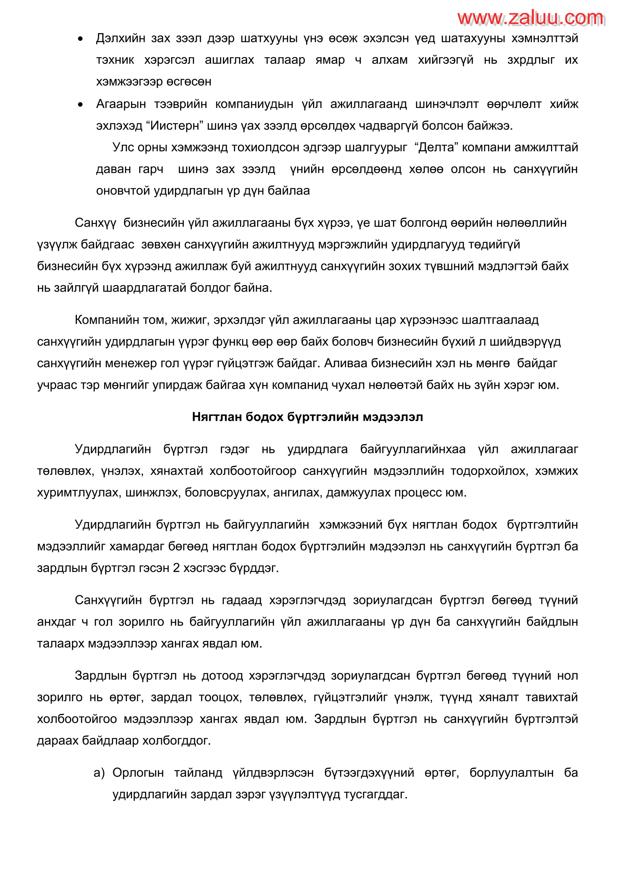  Дэлхийн зах зээл дээр шатхууны үнэ өсөж эхэлсэн үед шатахууны хэмнэлттэй
тэхник хэрэгсэл ашиглах талаар ямар ч алхам хийгээгүй нь зхрдлыг их
хэмжээгээр өсгөсөн
 Агаарын тээврийн компаниудын үйл ажиллагаанд шинэчлэлт өөрчлөлт хийж
эхлэхэд “Иистерн” шинэ үах зээлд өрсөлдөх чадваргүй болсон байжээ.
Улс орны хэмжээнд тохиолдсон эдгээр шалгуурыг “Делта” компани амжилттай
даван гарч шинэ зах зээлд үнийн өрсөлдөөнд хөлөө олсон нь санхүүгийн
оновчтой удирдлагын үр дүн байлаа
Санхүү бизнесийн үйл ажиллагааны бүх хүрээ, үе шат болгонд өөрийн нөлөөллийн
үзүүлж байдгаас зөвхөн санхүүгийн ажилтнууд мэргэжлийн удирдлагууд төдийгүй
бизнесийн бүх хүрээнд ажиллаж буй ажилтнууд санхүүгийн зохих түвшний мэдлэгтэй байх
нь зайлгүй шаардлагатай болдог байна.
Компанийн том, жижиг, эрхэлдэг үйл ажиллагааны цар хүрээнээс шалтгаалаад
санхүүгийн удирдлагын үүрэг функц өөр өөр байх боловч бизнесийн бүхий л шийдвэрүүд
санхүүгийн менежер гол үүрэг гүйцэтгэж байдаг. Аливаа бизнесийн хэл нь мөнгө байдаг
учраас тэр мөнгийг упирдаж байгаа хүн компанид чухал нөлөөтэй байх нь зүйн хэрэг юм.
Нягтлан бодох бүртгэлийн мэдээлэл
Удирдлагийн бүртгэл гэдэг нь удирдлага байгууллагийнхаа үйл ажиллагааг
төлөвлөх, үнэлэх, хянахтай холбоотойгоор санхүүгийн мэдээллийн тодорхойлох, хэмжих
хуримтлуулах, шинжлэх, боловсруулах, ангилах, дамжуулах процесс юм.
Удирдлагийн бүртгэл нь байгууллагийн хэмжээний бүх нягтлан бодох бүртгэлтийн
мэдээллийг хамардаг бөгөөд нягтлан бодох бүртгэлийн мэдээлэл нь санхүүгийн бүртгэл ба
зардлын бүртгэл гэсэн 2 хэсгээс бүрддэг.
Санхүүгийн бүртгэл нь гадаад хэрэглэгчдэд зориулагдсан бүртгэл бөгөөд түүний
анхдаг ч гол зорилго нь байгууллагийн үйл ажиллагааны үр дүн ба санхүүгийн байдлын
талаарх мэдээллээр хангах явдал юм.
Зардлын бүртгэл нь дотоод хэрэглэгчдэд зориулагдсан бүртгэл бөгөөд түүний нол
зорилго нь өртөг, зардал тооцох, төлөвлөх, гүйцэтгэлийг үнэлж, түүнд хяналт тавихтай
холбоотойгоо мэдээллээр хангах явдал юм. Зардлын бүртгэл нь санхүүгийн бүртгэлтэй
дараах байдлаар холбогддог.
a) Орлогын тайланд үйлдвэрлэсэн бүтээгдэхүүний өртөг, борлуулалтын ба
удирдлагийн зардал зэрэг үзүүлэлтүүд тусгагддаг.
www.zaluu.comwww.zaluu.com
 