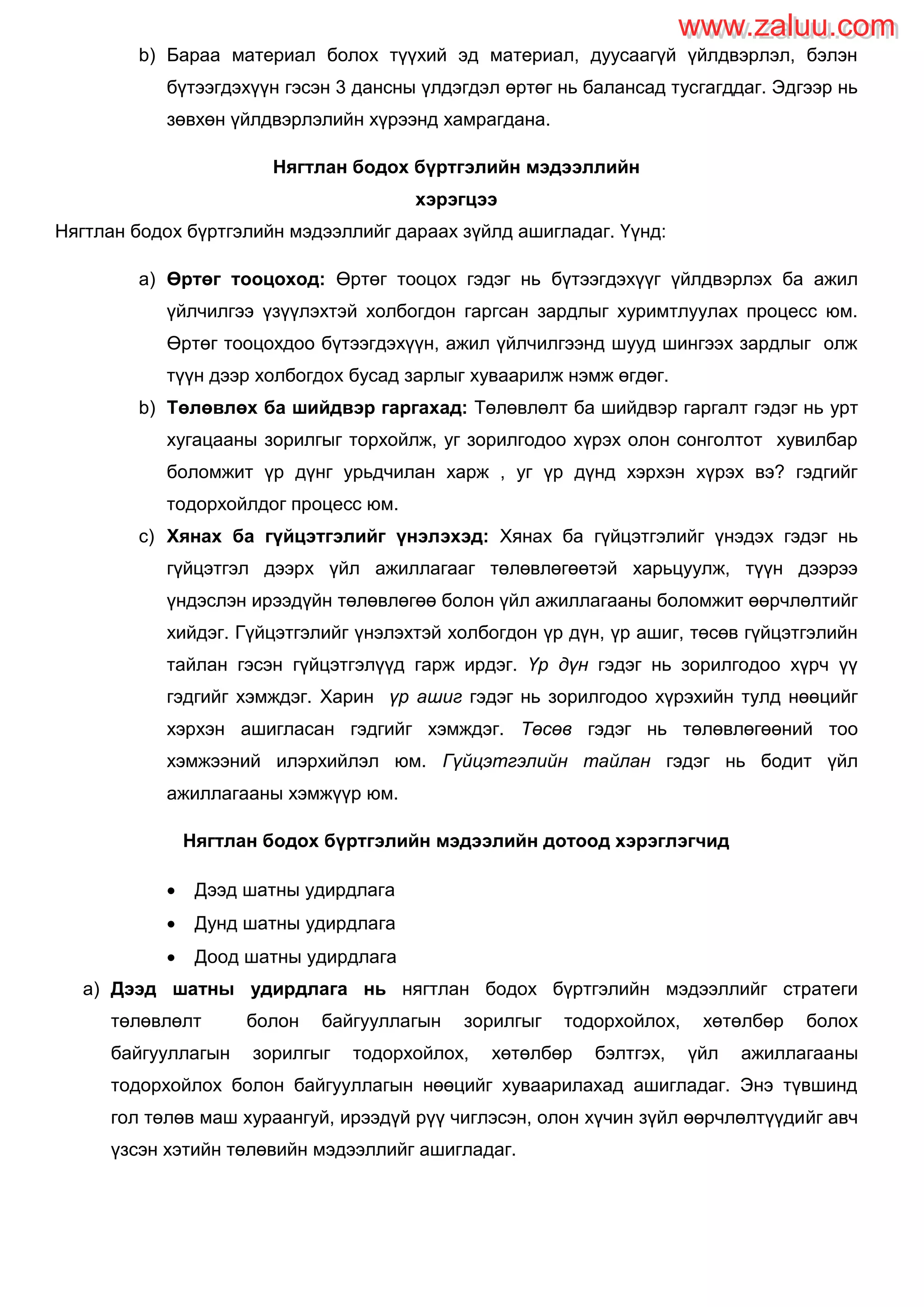 b) Бараа материал болох түүхий эд материал, дуусаагүй үйлдвэрлэл, бэлэн
бүтээгдэхүүн гэсэн 3 дансны үлдэгдэл өртөг нь балансад тусгагддаг. Эдгээр нь
зөвхөн үйлдвэрлэлийн хүрээнд хамрагдана.
Нягтлан бодох бүртгэлийн мэдээллийн
хэрэгцээ
Нягтлан бодох бүртгэлийн мэдээллийг дараах зүйлд ашигладаг. Үүнд:
a) Өртөг тооцоход: Өртөг тооцох гэдэг нь бүтээгдэхүүг үйлдвэрлэх ба ажил
үйлчилгээ үзүүлэхтэй холбогдон гаргсан зардлыг хуримтлуулах процесс юм.
Өртөг тооцохдоо бүтээгдэхүүн, ажил үйлчилгээнд шууд шингээх зардлыг олж
түүн дээр холбогдох бусад зарлыг хуваарилж нэмж өгдөг.
b) Төлөвлөх ба шийдвэр гаргахад: Төлөвлөлт ба шийдвэр гаргалт гэдэг нь урт
хугацааны зорилгыг торхойлж, уг зорилгодоо хүрэх олон сонголтот хувилбар
боломжит үр дүнг урьдчилан харж , уг үр дүнд хэрхэн хүрэх вэ? гэдгийг
тодорхойлдог процесс юм.
c) Хянах ба гүйцэтгэлийг үнэлэхэд: Хянах ба гүйцэтгэлийг үнэдэх гэдэг нь
гүйцэтгэл дээрх үйл ажиллагааг төлөвлөгөөтэй харьцуулж, түүн дээрээ
үндэслэн ирээдүйн төлөвлөгөө болон үйл ажиллагааны боломжит өөрчлөлтийг
хийдэг. Гүйцэтгэлийг үнэлэхтэй холбогдон үр дүн, үр ашиг, төсөв гүйцэтгэлийн
тайлан гэсэн гүйцэтгэлүүд гарж ирдэг. Үр дүн гэдэг нь зорилгодоо хүрч үү
гэдгийг хэмждэг. Харин үр ашиг гэдэг нь зорилгодоо хүрэхийн тулд нөөцийг
хэрхэн ашигласан гэдгийг хэмждэг. Төсөв гэдэг нь төлөвлөгөөний тоо
хэмжээний илэрхийлэл юм. Гүйцэтгэлийн тайлан гэдэг нь бодит үйл
ажиллагааны хэмжүүр юм.
Нягтлан бодох бүртгэлийн мэдээлийн дотоод хэрэглэгчид
 Дээд шатны удирдлага
 Дунд шатны удирдлага
 Доод шатны удирдлага
a) Дээд шатны удирдлага нь нягтлан бодох бүртгэлийн мэдээллийг стратеги
төлөвлөлт болон байгууллагын зорилгыг тодорхойлох, хөтөлбөр болох
байгууллагын зорилгыг тодорхойлох, хөтөлбөр бэлтгэх, үйл ажиллагааны
тодорхойлох болон байгууллагын нөөцийг хуваарилахад ашигладаг. Энэ түвшинд
гол төлөв маш хураангуй, ирээдүй рүү чиглэсэн, олон хүчин зүйл өөрчлөлтүүдийг авч
үзсэн хэтийн төлөвийн мэдээллийг ашигладаг.
www.zaluu.comwww.zaluu.com
 