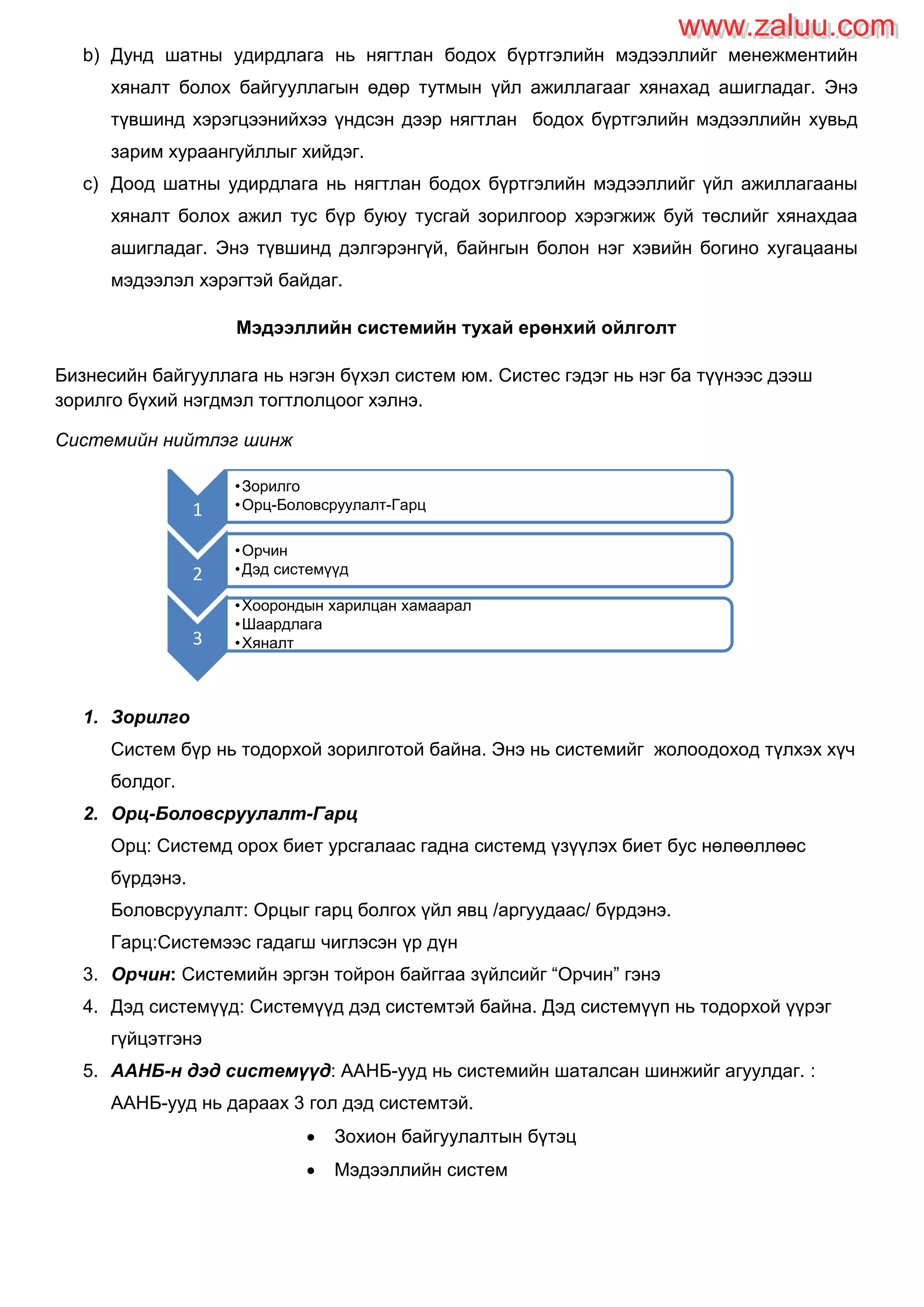 b) Дунд шатны удирдлага нь нягтлан бодох бүртгэлийн мэдээллийг менежментийн
хяналт болох байгууллагын өдөр тутмын үйл ажиллагааг хянахад ашигладаг. Энэ
түвшинд хэрэгцээнийхээ үндсэн дээр нягтлан бодох бүртгэлийн мэдээллийн хувьд
зарим хураангуйллыг хийдэг.
c) Доод шатны удирдлага нь нягтлан бодох бүртгэлийн мэдээллийг үйл ажиллагааны
хяналт болох ажил тус бүр буюу тусгай зорилгоор хэрэгжиж буй төслийг хянахдаа
ашигладаг. Энэ түвшинд дэлгэрэнгүй, байнгын болон нэг хэвийн богино хугацааны
мэдээлэл хэрэгтэй байдаг.
Мэдээллийн системийн тухай ерөнхий ойлголт
Бизнесийн байгууллага нь нэгэн бүхэл систем юм. Систес гэдэг нь нэг ба түүнээс дээш
зорилго бүхий нэгдмэл тогтлолцоог хэлнэ.
Системийн нийтлэг шинж
1. Зорилго
Систем бүр нь тодорхой зорилготой байна. Энэ нь системийг жолоодоход түлхэх хүч
болдог.
2. Орц-Боловсруулалт-Гарц
Орц: Системд орох биет урсгалаас гадна системд үзүүлэх биет бус нөлөөллөөс
бүрдэнэ.
Боловсруулалт: Орцыг гарц болгох үйл явц /аргуудаас/ бүрдэнэ.
Гарц:Системээс гадагш чиглэсэн үр дүн
3. Орчин: Системийн эргэн тойрон байггаа зүйлсийг “Орчин” гэнэ
4. Дэд системүүд: Системүүд дэд системтэй байна. Дэд системүүп нь тодорхой үүрэг
гүйцэтгэнэ
5. ААНБ-н дэд системүүд: ААНБ-ууд нь системийн шаталсан шинжийг агуулдаг. :
ААНБ-ууд нь дараах 3 гол дэд системтэй.
 Зохион байгуулалтын бүтэц
 Мэдээллийн систем
1
•Зорилго
•Орц-Боловсруулалт-Гарц
2
•Орчин
•Дэд системүүд
3
•Хоорондын харилцан хамаарал
•Шаардлага
•Хяналт
www.zaluu.comwww.zaluu.com
 