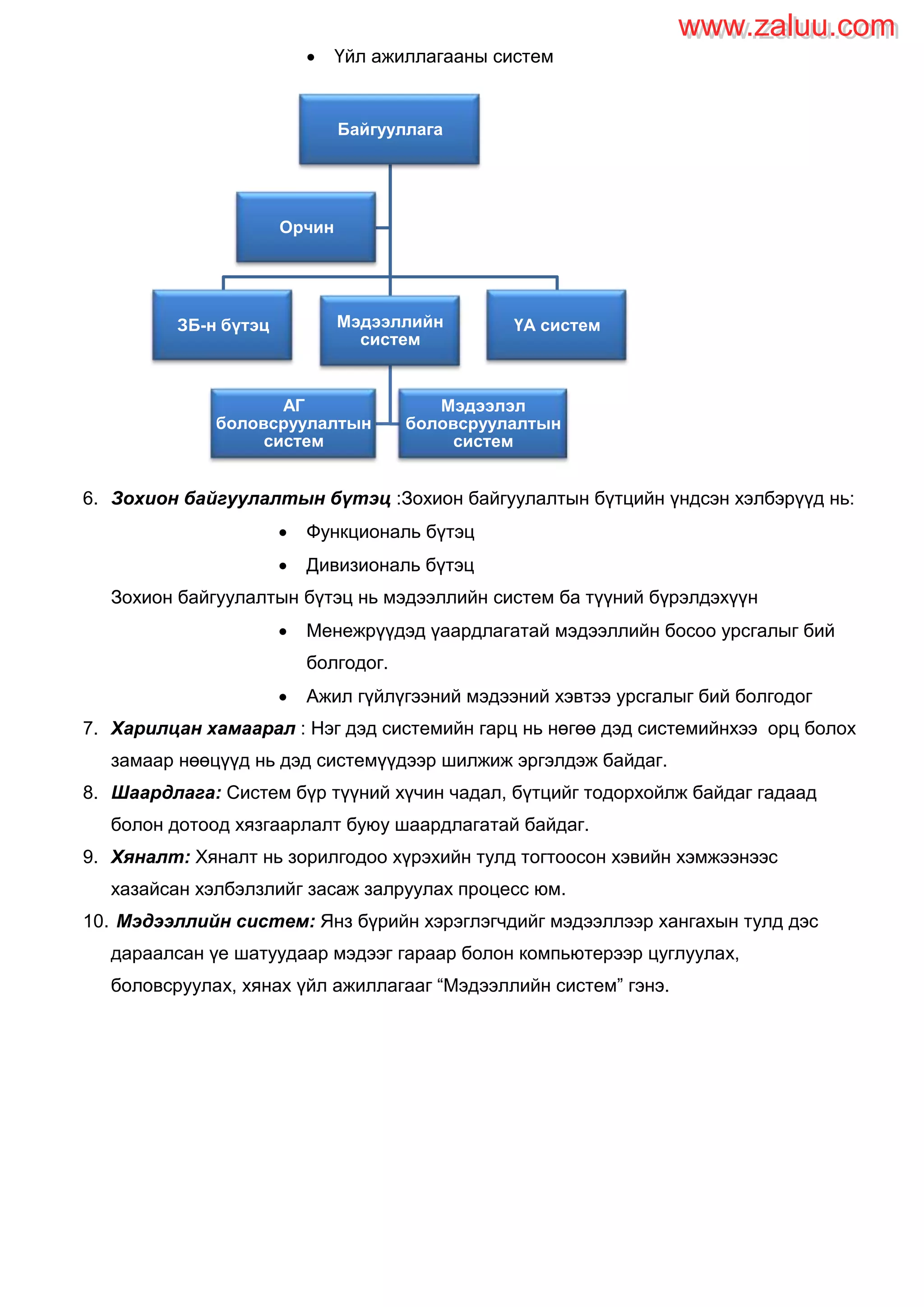  Үйл ажиллагааны систем
6. Зохион байгуулалтын бүтэц :Зохион байгуулалтын бүтцийн үндсэн хэлбэрүүд нь:
 Функциональ бүтэц
 Дивизиональ бүтэц
Зохион байгуулалтын бүтэц нь мэдээллийн систем ба түүний бүрэлдэхүүн
 Менежрүүдэд үаардлагатай мэдээллийн босоо урсгалыг бий
болгодог.
 Ажил гүйлүгээний мэдээний хэвтээ урсгалыг бий болгодог
7. Харилцан хамаарал : Нэг дэд системийн гарц нь нөгөө дэд системийнхээ орц болох
замаар нөөцүүд нь дэд системүүдээр шилжиж эргэлдэж байдаг.
8. Шаардлага: Систем бүр түүний хүчин чадал, бүтцийг тодорхойлж байдаг гадаад
болон дотоод хязгаарлалт буюу шаардлагатай байдаг.
9. Хяналт: Хяналт нь зорилгодоо хүрэхийн тулд тогтоосон хэвийн хэмжээнээс
хазайсан хэлбэлзлийг засаж залруулах процесс юм.
10. Мэдээллийн систем: Янз бүрийн хэрэглэгчдийг мэдээллээр хангахын тулд дэс
дараалсан үе шатуудаар мэдээг гараар болон компьютерээр цуглуулах,
боловсруулах, хянах үйл ажиллагааг “Мэдээллийн систем” гэнэ.
Байгууллага
ЗБ-н бүтэц Мэдээллийн
систем
АГ
боловсруулалтын
систем
Мэдээлэл
боловсруулалтын
систем
ҮА систем
Орчин
www.zaluu.comwww.zaluu.com
 