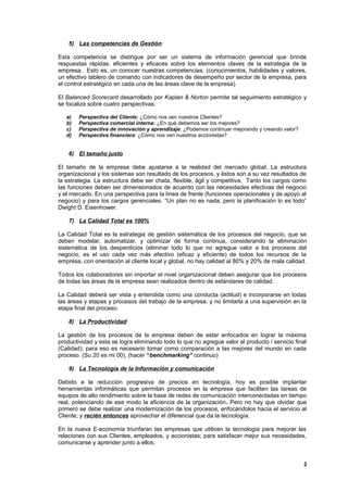 5) Las competencias de Gestión

Esta competencia se distingue por ser un sistema de información gerencial que brinde
respuestas rápidas, eficientes y eficaces sobre los elementos claves de la estrategia de la
empresa. Esto es, un conocer nuestras competencias, (conocimientos, habilidades y valores,
un efectivo tablero de comando con indicadores de desempeño por sector de la empresa, para
el control estratégico en cada una de las áreas clave de la empresa).

El Balanced Scorecard desarrollado por Kaplan & Norton permite tal seguimiento estratégico y
se focaliza sobre cuatro perspectivas:

   a)   Perspectiva del Cliente: ¿Cómo nos ven nuestros Clientes?
   b)   Perspectiva comercial interna: ¿En qué debemos ser los mejores?
   c)   Perspectiva de innovación y aprendizaje: ¿Podemos continuar mejorando y creando valor?
   d)   Perspectiva financiera: ¿Cómo nos ven nuestros accionistas?


    6) El tamaño justo

El tamaño de la empresa debe ajustarse a la realidad del mercado global. La estructura
organizacional y los sistemas son resultado de los procesos, y éstos son a su vez resultados de
la estrategia. La estructura debe ser chata, flexible, ágil y competitiva. Tanto los cargos como
las funciones deben ser dimensionados de acuerdo con las necesidades efectivas del negocio
y el mercado. En una perspectiva para la línea de frente (funciones operacionales y de apoyo al
negocio) y para los cargos gerenciales. “Un plan no es nada, pero la planificación lo es todo”
Dwight D. Eisenhower.

    7) La Calidad Total es 100%

La Calidad Total es la estrategia de gestión sistemática de los procesos del negocio, que se
deben modelar, automatizar, y optimizar de forma continua, considerando la eliminación
sistemática de los desperdicios (eliminar todo lo que no agregue valor a los procesos del
negocio, es el uso cada vez más efectivo (eficaz y eficiente) de todos los recursos de la
empresa, con orientación al cliente local y global, no hay calidad al 80% y 20% de mala calidad.

Todos los colaboradores sin importar el nivel organizacional deben asegurar que los procesos
de todas las áreas de la empresa sean realizados dentro de estándares de calidad.

La Calidad deberá ser vista y entendida como una conducta (actitud) e incorporarse en todas
las áreas y etapas y procesos del trabajo de la empresa, y no limitarla a una supervisión en la
etapa final del proceso.

    8) La Productividad

La gestión de los procesos de la empresa deben de estar enfocados en lograr la máxima
productividad y esta se logra eliminando todo lo que no agregue valor al producto / servicio final
(Calidad); para eso es necesario tomar como comparación a las mejores del mundo en cada
proceso. (Su 20 es mi 00), (hacer “benchmarking” continuo)

    9) La Tecnología de la Información y comunicación

Debido a la reducción progresiva de precios en tecnología, hoy es posible implantar
herramientas informáticas que permitan procesos en la empresa que faciliten las tareas de
equipos de alto rendimiento sobre la base de redes de comunicación interconectadas en tiempo
real, potenciando de ese modo la eficiencia de la organización. Pero no hay que olvidar que
primero se debe realizar una modernización de los procesos, enfocándolos hacia el servicio al
Cliente; y recién entonces aprovechar el diferencial que da la tecnología.

En la nueva E-economía triunfaran las empresas que utilicen la tecnología para mejorar las
relaciones con sus Clientes, empleados, y accionistas; para satisfacer mejor sus necesidades,
comunicarse y aprender junto a ellos.


                                                                                                 2
 