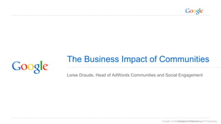 The Business Impact of Communities 
Loree Draude, Head of AdWords Communities and Social Engagement 
Google Confidential Goog laen Cd oPnrfoidperinettiarl ya nd Proprietary 
 