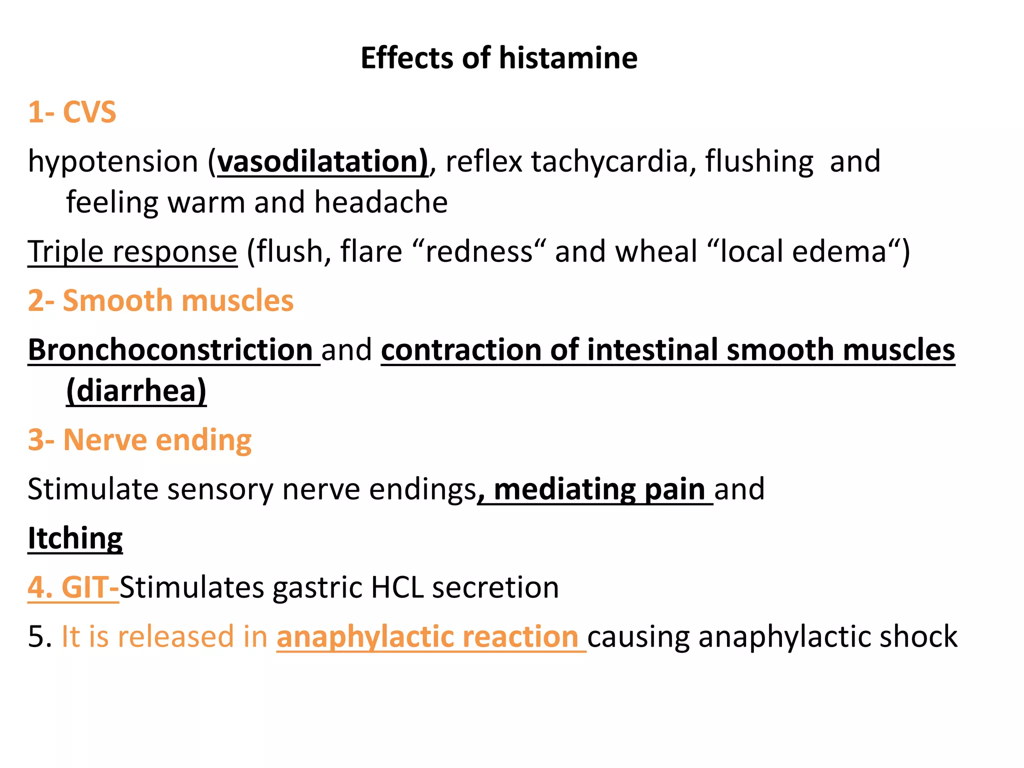 Effects of histamine
1- CVS
hypotension (vasodilatation), reflex tachycardia, flushing and
feeling warm and headache
Triple response (flush, flare “redness“ and wheal “local edema“)
2- Smooth muscles
Bronchoconstriction and contraction of intestinal smooth muscles
(diarrhea)
3- Nerve ending
Stimulate sensory nerve endings, mediating pain and
Itching
4. GIT-Stimulates gastric HCL secretion
5. It is released in anaphylactic reaction causing anaphylactic shock
 