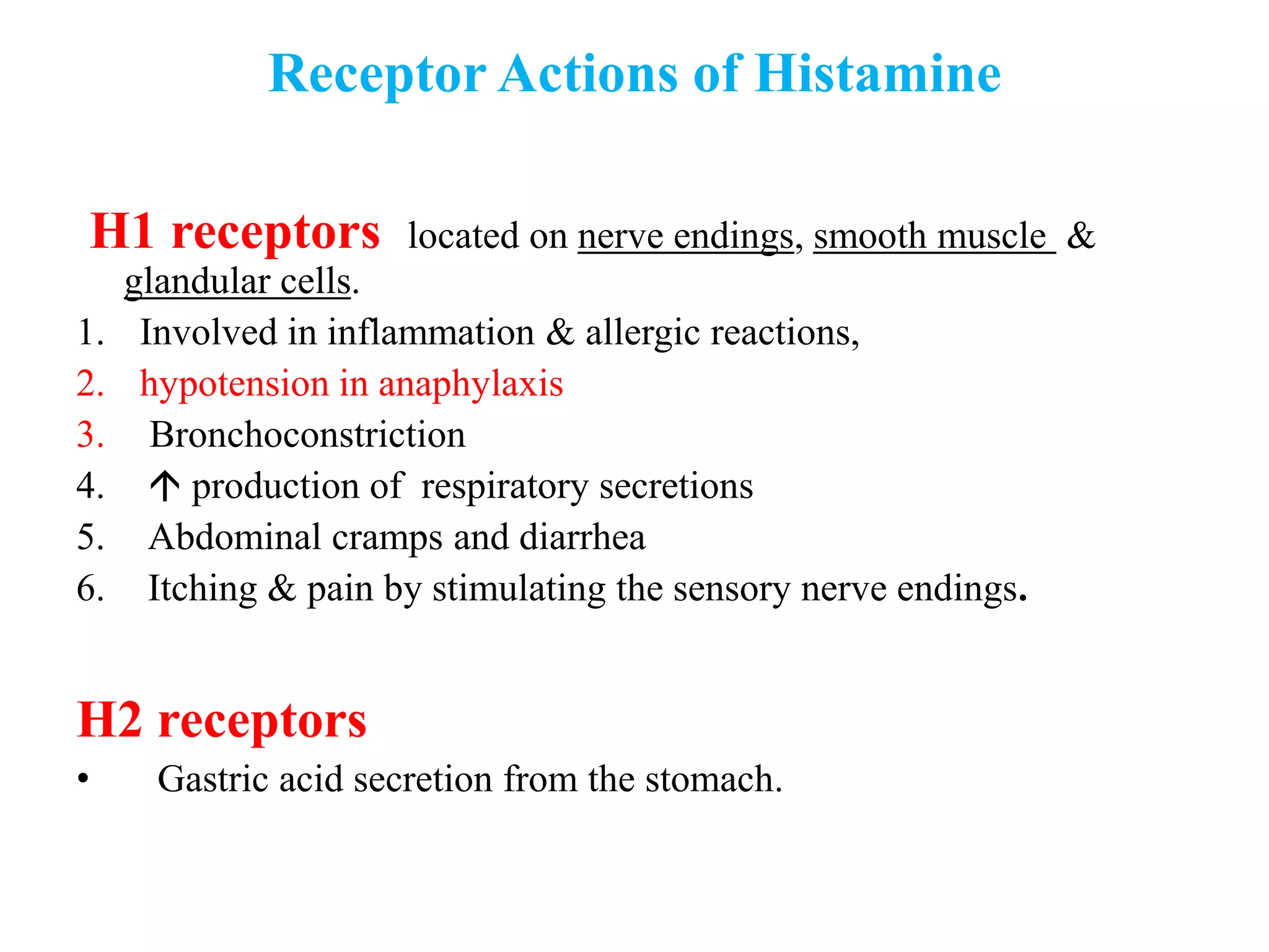 Receptor Actions of Histamine
H1 receptors located on nerve endings, smooth muscle &
glandular cells.
1. Involved in inflammation & allergic reactions,
2. hypotension in anaphylaxis
3. Bronchoconstriction
4.  production of respiratory secretions
5. Abdominal cramps and diarrhea
6. Itching & pain by stimulating the sensory nerve endings.
H2 receptors
• Gastric acid secretion from the stomach.
 