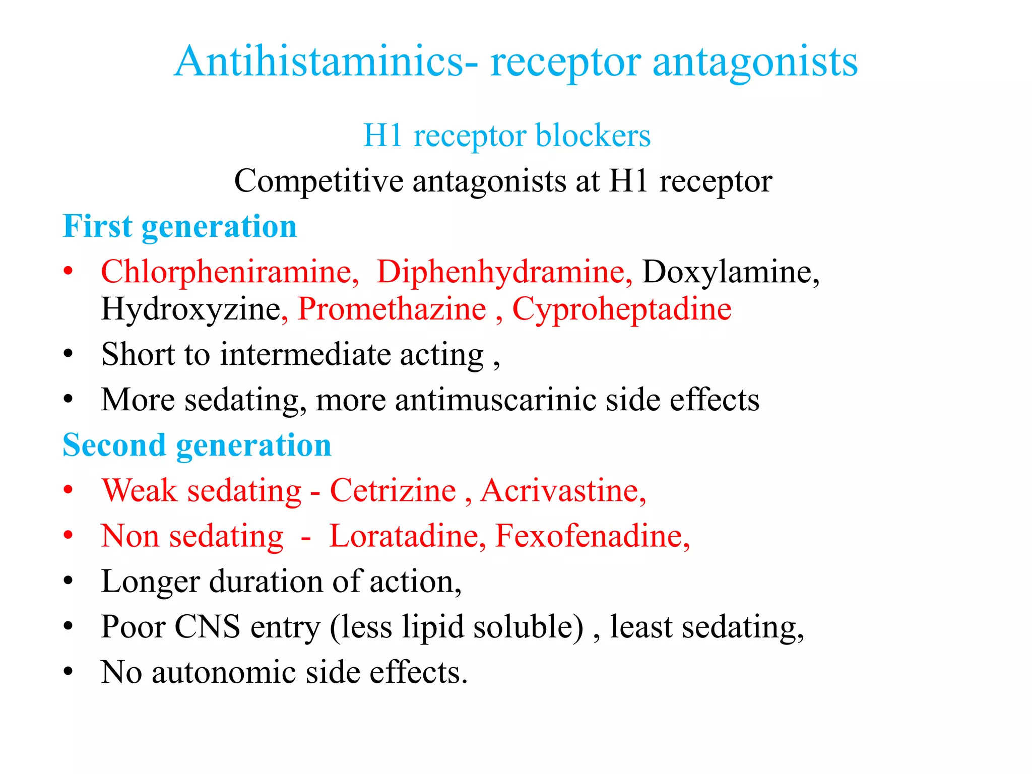 Antihistaminics- receptor antagonists
H1 receptor blockers
Competitive antagonists at H1 receptor
First generation
• Chlorpheniramine, Diphenhydramine, Doxylamine,
Hydroxyzine, Promethazine , Cyproheptadine
• Short to intermediate acting ,
• More sedating, more antimuscarinic side effects
Second generation
• Weak sedating - Cetrizine , Acrivastine,
• Non sedating - Loratadine, Fexofenadine,
• Longer duration of action,
• Poor CNS entry (less lipid soluble) , least sedating,
• No autonomic side effects.
 