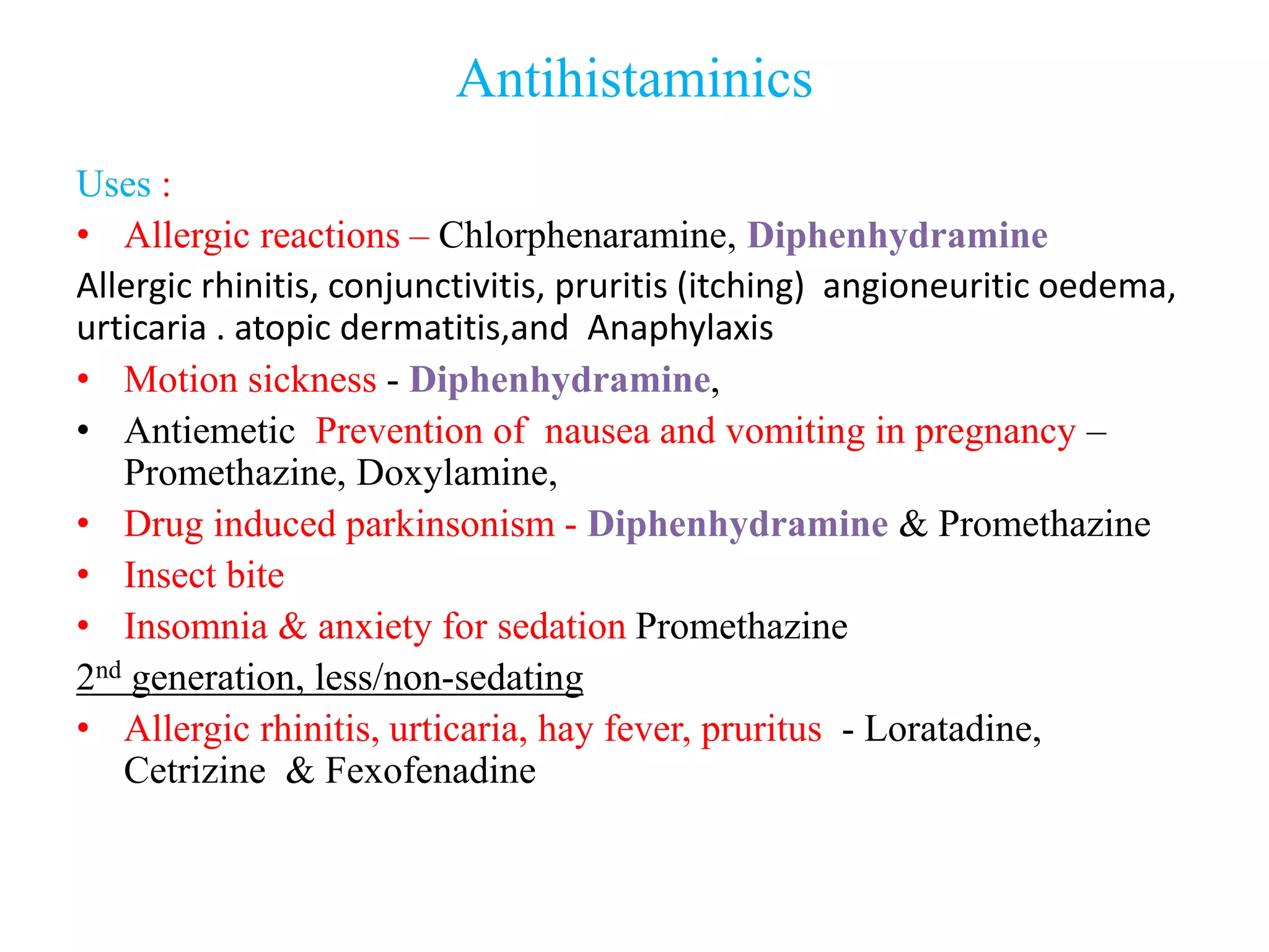 Antihistaminics
Uses :
• Allergic reactions – Chlorphenaramine, Diphenhydramine
Allergic rhinitis, conjunctivitis, pruritis (itching) angioneuritic oedema,
urticaria . atopic dermatitis,and Anaphylaxis
• Motion sickness - Diphenhydramine,
• Antiemetic Prevention of nausea and vomiting in pregnancy –
Promethazine, Doxylamine,
• Drug induced parkinsonism - Diphenhydramine & Promethazine
• Insect bite
• Insomnia & anxiety for sedation Promethazine
2nd generation, less/non-sedating
• Allergic rhinitis, urticaria, hay fever, pruritus - Loratadine,
Cetrizine & Fexofenadine
 