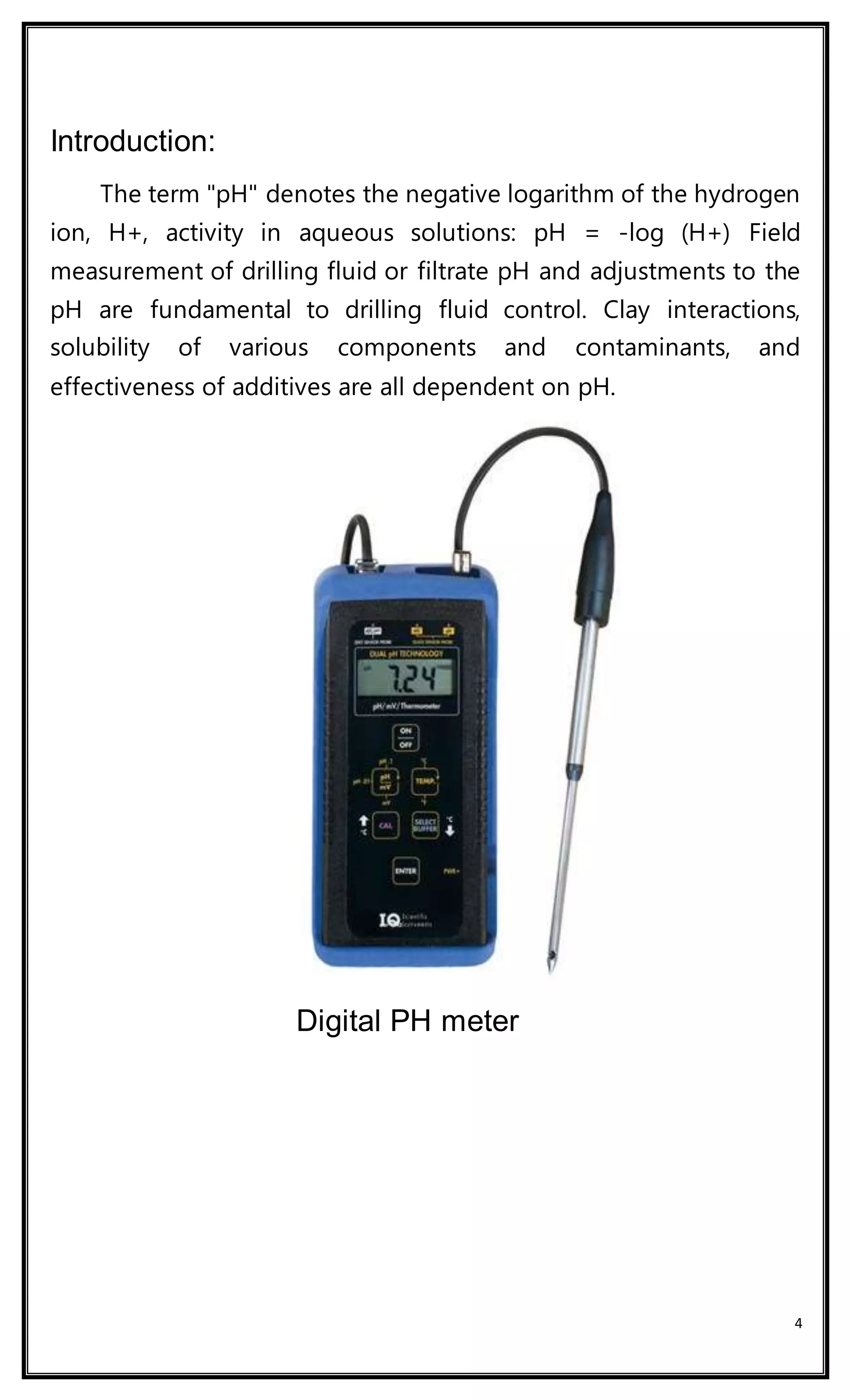 4
Introduction:
The term "pH" denotes the negative logarithm of the hydrogen
ion, H+, activity in aqueous solutions: pH = -log (H+) Field
measurement of drilling fluid or filtrate pH and adjustments to the
pH are fundamental to drilling fluid control. Clay interactions,
solubility of various components and contaminants, and
effectiveness of additives are all dependent on pH.
Digital PH meter
 