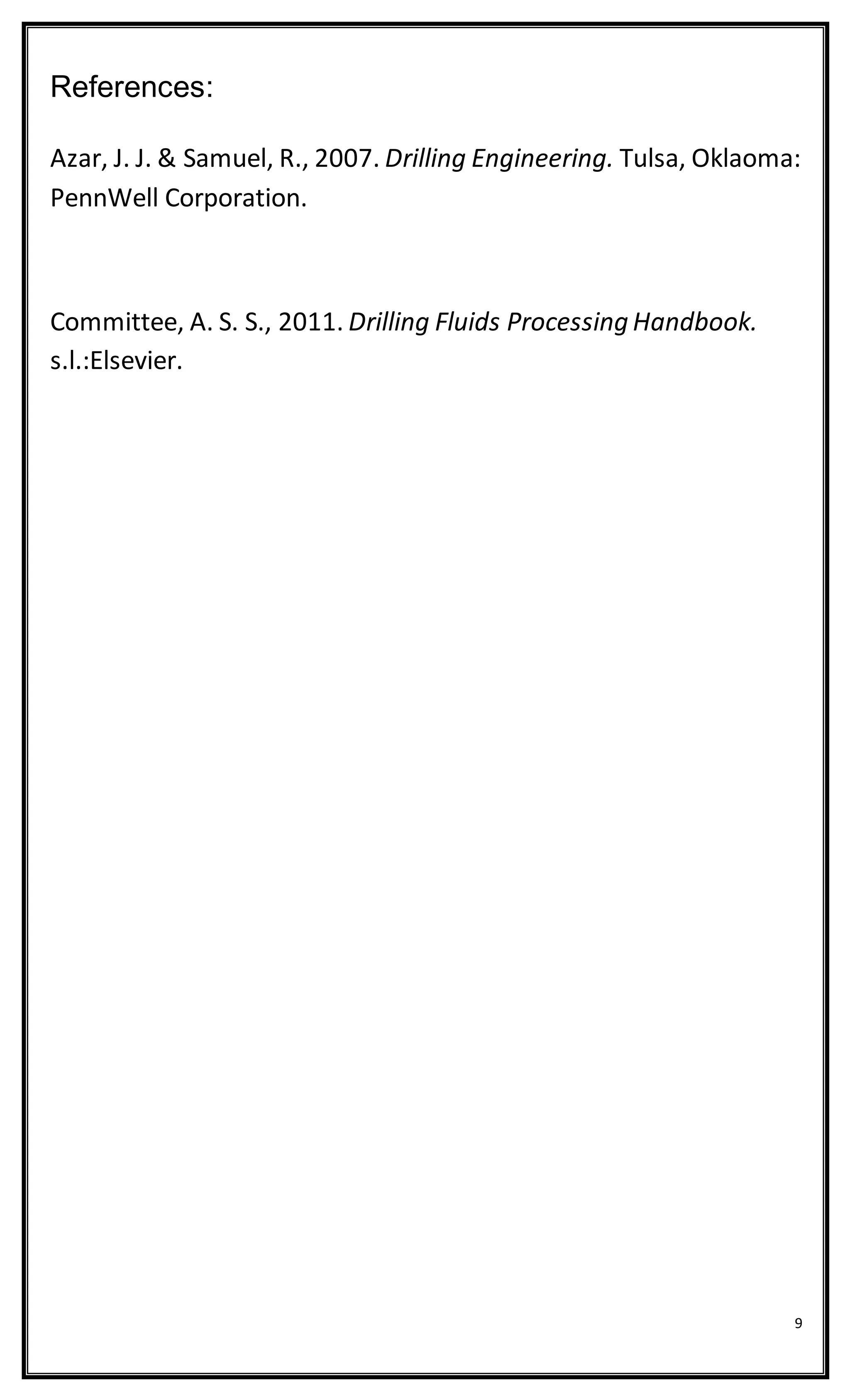 9
References:
Azar, J. J. & Samuel, R., 2007. Drilling Engineering. Tulsa, Oklaoma:
PennWell Corporation.
Committee, A. S. S., 2011. Drilling Fluids Processing Handbook.
s.l.:Elsevier.
 