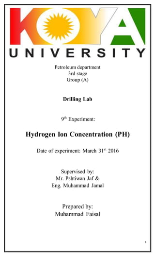 1
Petroleum department
3rd stage
Group (A)
Drilling Lab
9th
Experiment:
Hydrogen Ion Concentration (PH)
Date of experiment: March 31st
2016
Supervised by:
Mr. Pshtiwan Jaf &
Eng. Muhammad Jamal
Prepared by:
Muhammad Faisal
 