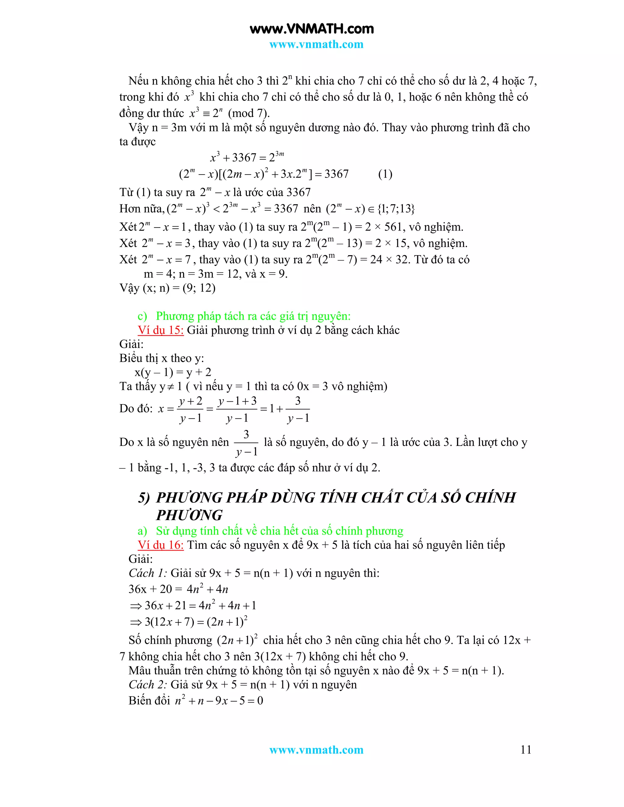www.vnmath.com
www.vnmath.com 11
Nếu n không chia hết cho 3 thì 2n
khi chia cho 7 chỉ có thể cho số dư là 2, 4 hoặc 7,
trong khi đó 3
x khi chia cho 7 chỉ có thể cho số dư là 0, 1, hoặc 6 nên không thề có
đồng dư thức 3
2n
x  (mod 7).
Vậy n = 3m với m là một số nguyên dương nào đó. Thay vào phương trình đã cho
ta được
3 3
3367 2 m
x  
2
(2 )[(2 ) 3 .2 ] 3367m m
x m x x    (1)
Từ (1) ta suy ra 2m
x là ước của 3367
Hơn nữa, 3 3 3
(2 ) 2 3367m m
x x    nên (2 ) {1;7;13}m
x 
Xét2 1m
x  , thay vào (1) ta suy ra 2m
(2m
– 1) = 2 × 561, vô nghiệm.
Xét 2 3m
x  , thay vào (1) ta suy ra 2m
(2m
– 13) = 2 × 15, vô nghiệm.
Xét 2 7m
x  , thay vào (1) ta suy ra 2m
(2m
– 7) = 24 × 32. Từ đó ta có
m = 4; n = 3m = 12, và x = 9.
Vậy (x; n) = (9; 12)
c) Phương pháp tách ra các giá trị nguyên:
Ví dụ 15: Giải phương trình ở ví dụ 2 bằng cách khác
Giải:
Biểu thị x theo y:
x(y – 1) = y + 2
Ta thấy y 1 ( vì nếu y = 1 thì ta có 0x = 3 vô nghiệm)
Do đó:
2 1 3 3
1
1 1 1
y y
x
y y y
  
   
  
Do x là số nguyên nên
3
1y 
là số nguyên, do đó y – 1 là ước của 3. Lần lượt cho y
– 1 bằng -1, 1, -3, 3 ta được các đáp số như ở ví dụ 2.
5) PHƯƠNG PHÁP DÙNG TÍNH CHẤT CỦA SỐ CHÍNH
PHƯƠNG
a) Sử dụng tính chất về chia hết của số chính phương
Ví dụ 16: Tìm các số nguyên x để 9x + 5 là tích của hai số nguyên liên tiếp
Giải:
Cách 1: Giải sử 9x + 5 = n(n + 1) với n nguyên thì:
36x + 20 = 2
4 4n n
2
36 21 4 4 1x n n    
2
3(12 7) (2 1)x n   
Số chính phương 2
(2 1)n  chia hết cho 3 nên cũng chia hết cho 9. Ta lại có 12x +
7 không chia hết cho 3 nên 3(12x + 7) không chi hết cho 9.
Mâu thuẫn trên chứng tỏ không tồn tại số nguyên x nào để 9x + 5 = n(n + 1).
Cách 2: Giả sử 9x + 5 = n(n + 1) với n nguyên
Biến đổi 2
9 5 0n n x   
www.VNMATH.com
 