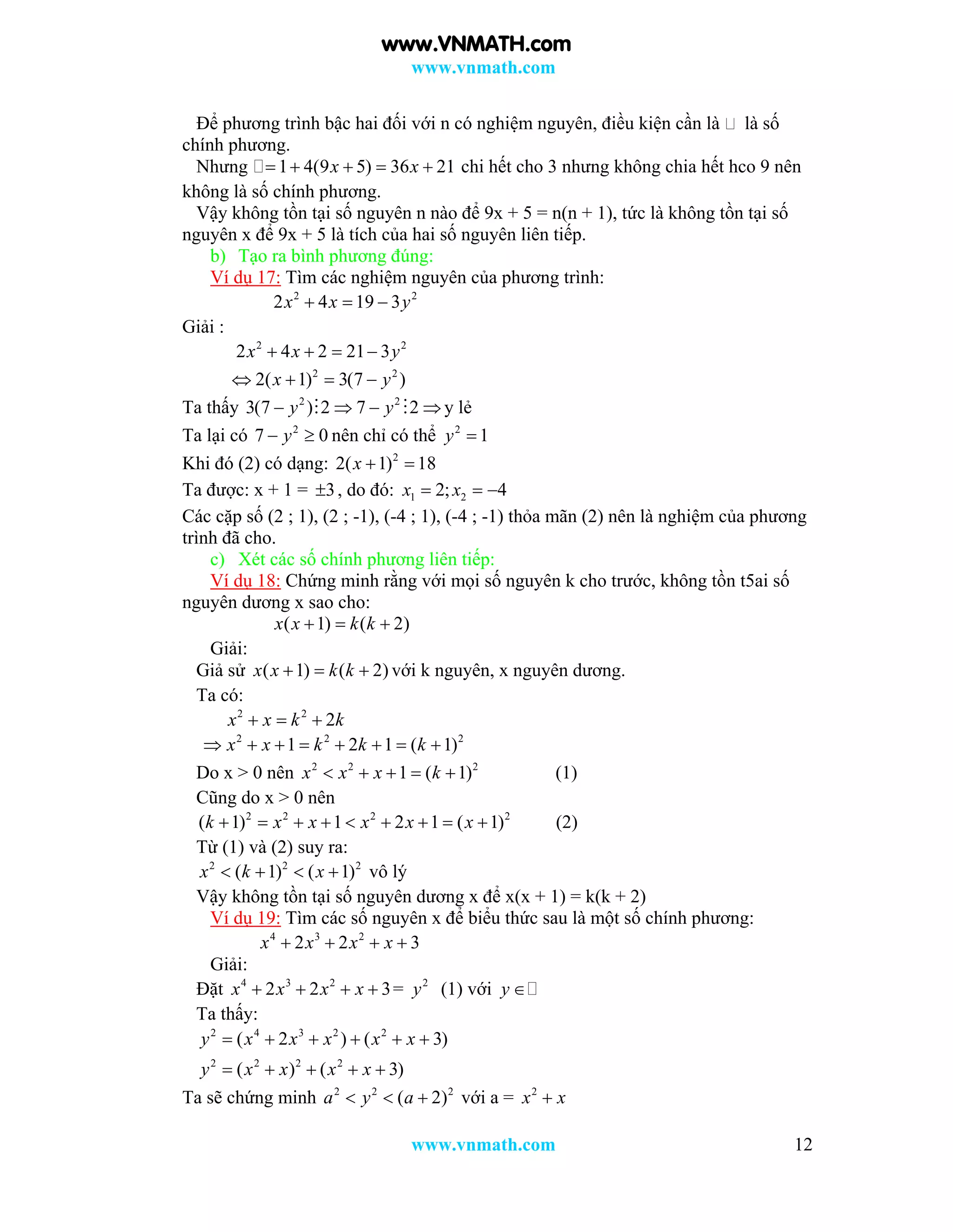 www.vnmath.com
www.vnmath.com 12
Để phương trình bậc hai đối với n có nghiệm nguyên, điều kiện cần là là số
chính phương.
Nhưng 1 4(9 5) 36 21x x     chi hết cho 3 nhưng không chia hết hco 9 nên
không là số chính phương.
Vậy không tồn tại số nguyên n nào để 9x + 5 = n(n + 1), tức là không tồn tại số
nguyên x để 9x + 5 là tích của hai số nguyên liên tiếp.
b) Tạo ra bình phương đúng:
Ví dụ 17: Tìm các nghiệm nguyên của phương trình:
2 2
2 4 19 3x x y  
Giải :
2 2
2 4 2 21 3x x y   
2 2
2( 1) 3(7 )x y   
Ta thấy 2 2
3(7 ) 2 7 2y y     y lẻ
Ta lại có 2
7 0y  nên chỉ có thể 2
1y 
Khi đó (2) có dạng: 2
2( 1) 18x  
Ta được: x + 1 = 3 , do đó: 1 22; 4x x  
Các cặp số (2 ; 1), (2 ; -1), (-4 ; 1), (-4 ; -1) thỏa mãn (2) nên là nghiệm của phương
trình đã cho.
c) Xét các số chính phương liên tiếp:
Ví dụ 18: Chứng minh rằng với mọi số nguyên k cho trước, không tồn t5ai số
nguyên dương x sao cho:
( 1) ( 2)x x k k  
Giải:
Giả sử ( 1) ( 2)x x k k   với k nguyên, x nguyên dương.
Ta có:
2 2
2x x k k  
2 2 2
1 2 1 ( 1)x x k k k       
Do x > 0 nên 2 2 2
1 ( 1)x x x k     (1)
Cũng do x > 0 nên
2 2 2 2
( 1) 1 2 1 ( 1)k x x x x x         (2)
Từ (1) và (2) suy ra:
2 2 2
( 1) ( 1)x k x    vô lý
Vậy không tồn tại số nguyên dương x để x(x + 1) = k(k + 2)
Ví dụ 19: Tìm các số nguyên x để biểu thức sau là một số chính phương:
4 3 2
2 2 3x x x x   
Giải:
Đặt 4 3 2
2 2 3x x x x    = 2
y (1) với y 
Ta thấy:
2 4 3 2 2
2 2 2 2
( 2 ) ( 3)
( ) ( 3)
y x x x x x
y x x x x
     
    
Ta sẽ chứng minh 2 2 2
( 2)a y a   với a = 2
x x
www.VNMATH.com
 