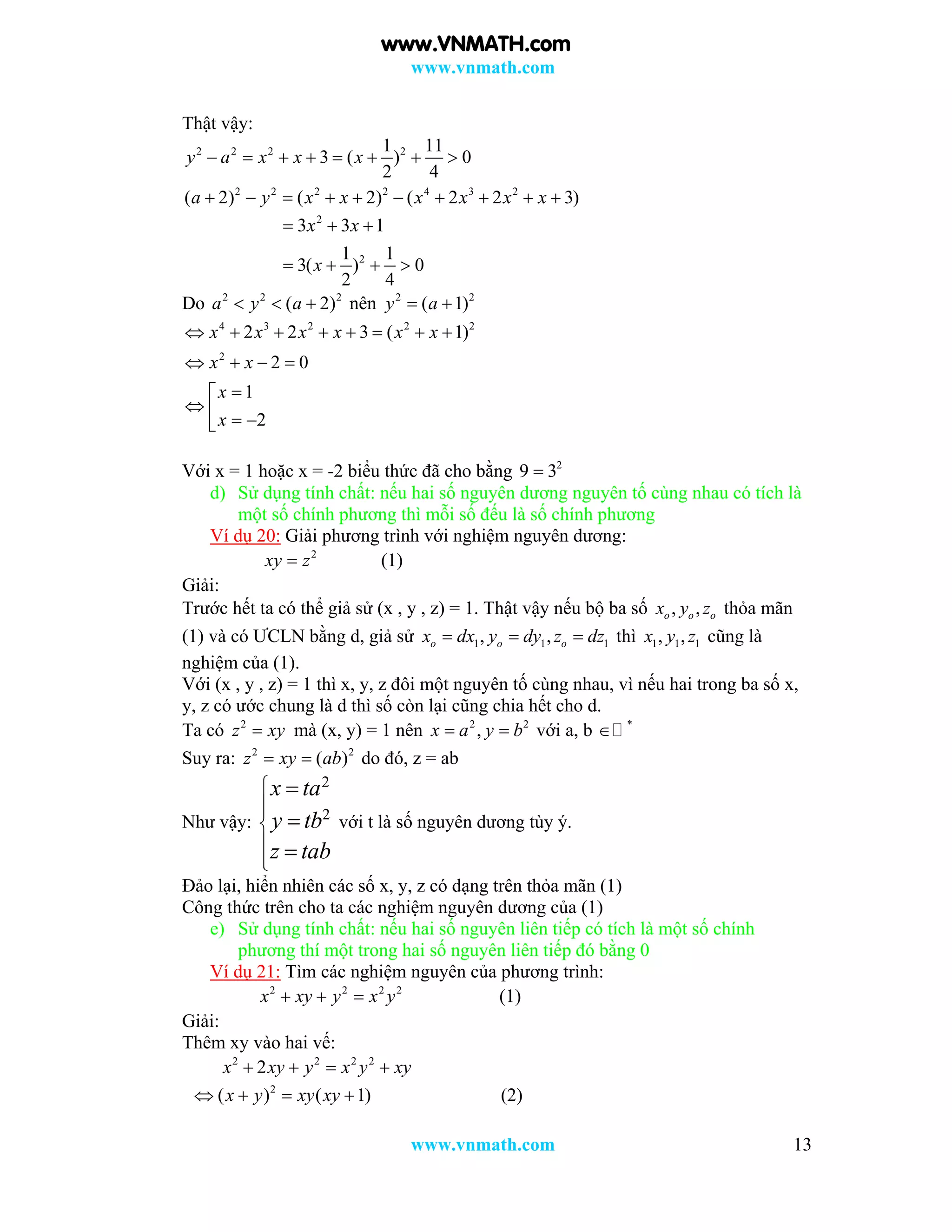www.vnmath.com
www.vnmath.com 13
Thật vậy:
2 2 2 2
2 2 2 2 4 3 2
1 11
3 ( ) 0
2 4
( 2) ( 2) ( 2 2 3)
y a x x x
a y x x x x x x
       
         
2
2
3 3 1
1 1
3( ) 0
2 4
x x
x
  
   
Do 2 2 2
( 2)a y a   nên 2 2
( 1)y a 
4 3 2 2 2
2
2 2 3 ( 1)
2 0
1
2
x x x x x x
x x
x
x
       
   

   
Với x = 1 hoặc x = -2 biểu thức đã cho bằng 2
9 3
d) Sử dụng tính chất: nếu hai số nguyên dương nguyên tố cùng nhau có tích là
một số chính phương thì mỗi số đếu là số chính phương
Ví dụ 20: Giải phương trình với nghiệm nguyên dương:
2
xy z (1)
Giải:
Trước hết ta có thể giả sử (x , y , z) = 1. Thật vậy nếu bộ ba số , ,o o ox y z thỏa mãn
(1) và có ƯCLN bằng d, giả sử 1 1 1, ,o o ox dx y dy z dz   thì 1 1 1, ,x y z cũng là
nghiệm của (1).
Với (x , y , z) = 1 thì x, y, z đôi một nguyên tố cùng nhau, vì nếu hai trong ba số x,
y, z có ước chung là d thì số còn lại cũng chia hết cho d.
Ta có 2
z xy mà (x, y) = 1 nên 2 2
,x a y b  với a, b *

Suy ra: 2 2
( )z xy ab  do đó, z = ab
Như vậy:
2
2
x ta
y tb
z tab








với t là số nguyên dương tùy ý.
Đảo lại, hiển nhiên các số x, y, z có dạng trên thỏa mãn (1)
Công thức trên cho ta các nghiệm nguyên dương của (1)
e) Sử dụng tính chất: nếu hai số nguyên liên tiếp có tích là một số chính
phương thí một trong hai số nguyên liên tiếp đó bằng 0
Ví dụ 21: Tìm các nghiệm nguyên của phương trình:
2 2 2 2
x xy y x y   (1)
Giải:
Thêm xy vào hai vế:
2 2 2 2
2x xy y x y xy   
2
( ) ( 1)x y xy xy    (2)
www.VNMATH.com
 