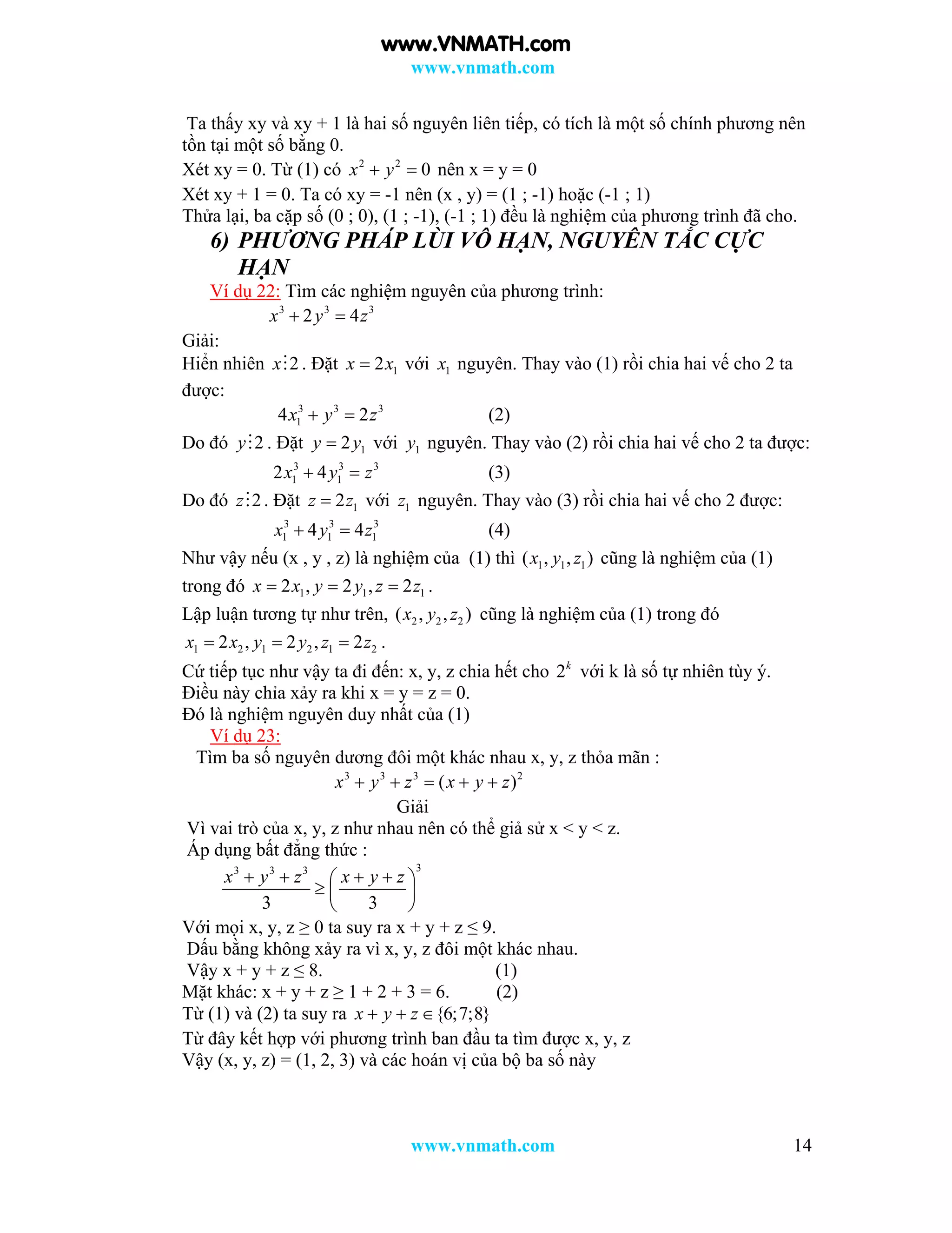 www.vnmath.com
www.vnmath.com 14
Ta thấy xy và xy + 1 là hai số nguyên liên tiếp, có tích là một số chính phương nên
tồn tại một số bằng 0.
Xét xy = 0. Từ (1) có 2 2
0x y  nên x = y = 0
Xét xy + 1 = 0. Ta có xy = -1 nên (x , y) = (1 ; -1) hoặc (-1 ; 1)
Thửa lại, ba cặp số (0 ; 0), (1 ; -1), (-1 ; 1) đều là nghiệm của phương trình đã cho.
6) PHƯƠNG PHÁP LÙI VÔ HẠN, NGUYÊN TẮC CỰC
HẠN
Ví dụ 22: Tìm các nghiệm nguyên của phương trình:
3 3 3
2 4x y z 
Giải:
Hiển nhiên 2x . Đặt 12x x với 1x nguyên. Thay vào (1) rồi chia hai vế cho 2 ta
được:
3 3 3
14 2x y z  (2)
Do đó 2y . Đặt 12y y với 1y nguyên. Thay vào (2) rồi chia hai vế cho 2 ta được:
3 3 3
1 12 4x y z  (3)
Do đó 2z . Đặt 12z z với 1z nguyên. Thay vào (3) rồi chia hai vế cho 2 được:
3 3 3
1 1 14 4x y z  (4)
Như vậy nếu (x , y , z) là nghiệm của (1) thì 1 1 1( , , )x y z cũng là nghiệm của (1)
trong đó 1 1 12 , 2 , 2x x y y z z   .
Lập luận tương tự như trên, 2 2 2( , , )x y z cũng là nghiệm của (1) trong đó
1 2 1 2 1 22 , 2 , 2x x y y z z   .
Cứ tiếp tục như vậy ta đi đến: x, y, z chia hết cho 2k
với k là số tự nhiên tùy ý.
Điều này chỉa xảy ra khi x = y = z = 0.
Đó là nghiệm nguyên duy nhất của (1)
Ví dụ 23:
Tìm ba số nguyên dương đôi một khác nhau x, y, z thỏa mãn :
3 3 3 2
( )x y z x y z    
Giải
Vì vai trò của x, y, z như nhau nên có thể giả sử x < y < z.
Áp dụng bất đẳng thức :
33 3 3
3 3
x y z x y z    
  
 
Với mọi x, y, z ≥ 0 ta suy ra x + y + z ≤ 9.
Dấu bằng không xảy ra vì x, y, z đôi một khác nhau.
Vậy x + y + z ≤ 8. (1)
Mặt khác: x + y + z ≥ 1 + 2 + 3 = 6. (2)
Từ (1) và (2) ta suy ra {6;7;8}x y z  
Từ đây kết hợp với phương trình ban đầu ta tìm được x, y, z
Vậy (x, y, z) = (1, 2, 3) và các hoán vị của bộ ba số này
www.VNMATH.com
 
