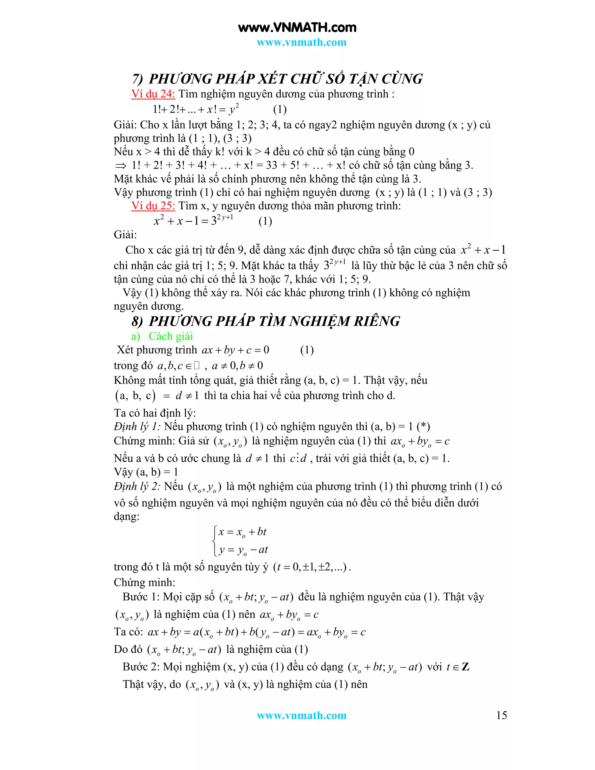 www.vnmath.com
www.vnmath.com 15
7) PHƯƠNG PHÁP XÉT CHỮ SỐ TẬN CÙNG
Ví dụ 24: Tìm nghiệm nguyên dương của phương trình :
2
1! 2! ... !x y    (1)
Giải: Cho x lần lượt bằng 1; 2; 3; 4, ta có ngay2 nghiệm nguyên dương (x ; y) củ
phương trình là (1 ; 1), (3 ; 3)
Nếu x > 4 thì dễ thấy k! với k > 4 đều có chữ số tận cùng bằng 0
 1! + 2! + 3! + 4! + … + x! = 33 + 5! + … + x! có chữ số tận cùng bằng 3.
Mặt khác vế phải là số chính phương nên không thể tận cùng là 3.
Vậy phương trình (1) chỉ có hai nghiệm nguyên dương (x ; y) là (1 ; 1) và (3 ; 3)
Ví dụ 25: Tìm x, y nguyên dương thỏa mãn phương trình:
2 2 1
1 3 y
x x 
   (1)
Giải:
Cho x các giá trị từ đến 9, dễ dàng xác định được chữa số tận cùng của 2
1x x 
chì nhận các giá trị 1; 5; 9. Mặt khác ta thấy 2 1
3 y
là lũy thừ bậc lẻ của 3 nên chữ số
tận cùng của nó chỉ có thể là 3 hoặc 7, khác với 1; 5; 9.
Vậy (1) không thể xảy ra. Nói các khác phương trình (1) không có nghiệm
nguyên dương.
8) PHƯƠNG PHÁP TÌM NGHIỆM RIÊNG
a) Cách giải
Xét phương trình 0ax by c   (1)
trong đó , ,a b c , 0, 0a b 
Không mất tính tổng quát, giả thiết rằng (a, b, c) = 1. Thật vậy, nếu
 a, b, c 1d  thì ta chia hai vế của phương trình cho d.
Ta có hai định lý:
Định lý 1: Nếu phương trình (1) có nghiệm nguyên thì (a, b) = 1 (*)
Chứng minh: Giả sử ( , )o ox y là nghiệm nguyên của (1) thì o oax by c 
Nếu a và b có ước chung là 1d  thì c d , trái với giả thiết (a, b, c) = 1.
Vậy (a, b) = 1
Định lý 2: Nếu ( , )o ox y là một nghiệm của phương trình (1) thì phương trình (1) có
vô số nghiệm nguyên và mọi nghiệm nguyên của nó đều có thể biểu diễn dưới
dạng:
o
o
x x bt
y y at
 

 
trong đó t là một số nguyên tùy ý ( 0, 1, 2,...)t    .
Chứng minh:
Bước 1: Mọi cặp số ( ; )o ox bt y at  đều là nghiệm nguyên của (1). Thật vậy
( , )o ox y là nghiệm của (1) nên o oax by c 
Ta có: ( ) ( )o o o oax by a x bt b y at ax by c       
Do đó ( ; )o ox bt y at  là nghiệm của (1)
Bước 2: Mọi nghiệm (x, y) của (1) đều có dạng ( ; )o ox bt y at  với t Z
Thật vậy, do ( , )o ox y và (x, y) là nghiệm của (1) nên
www.VNMATH.com
 