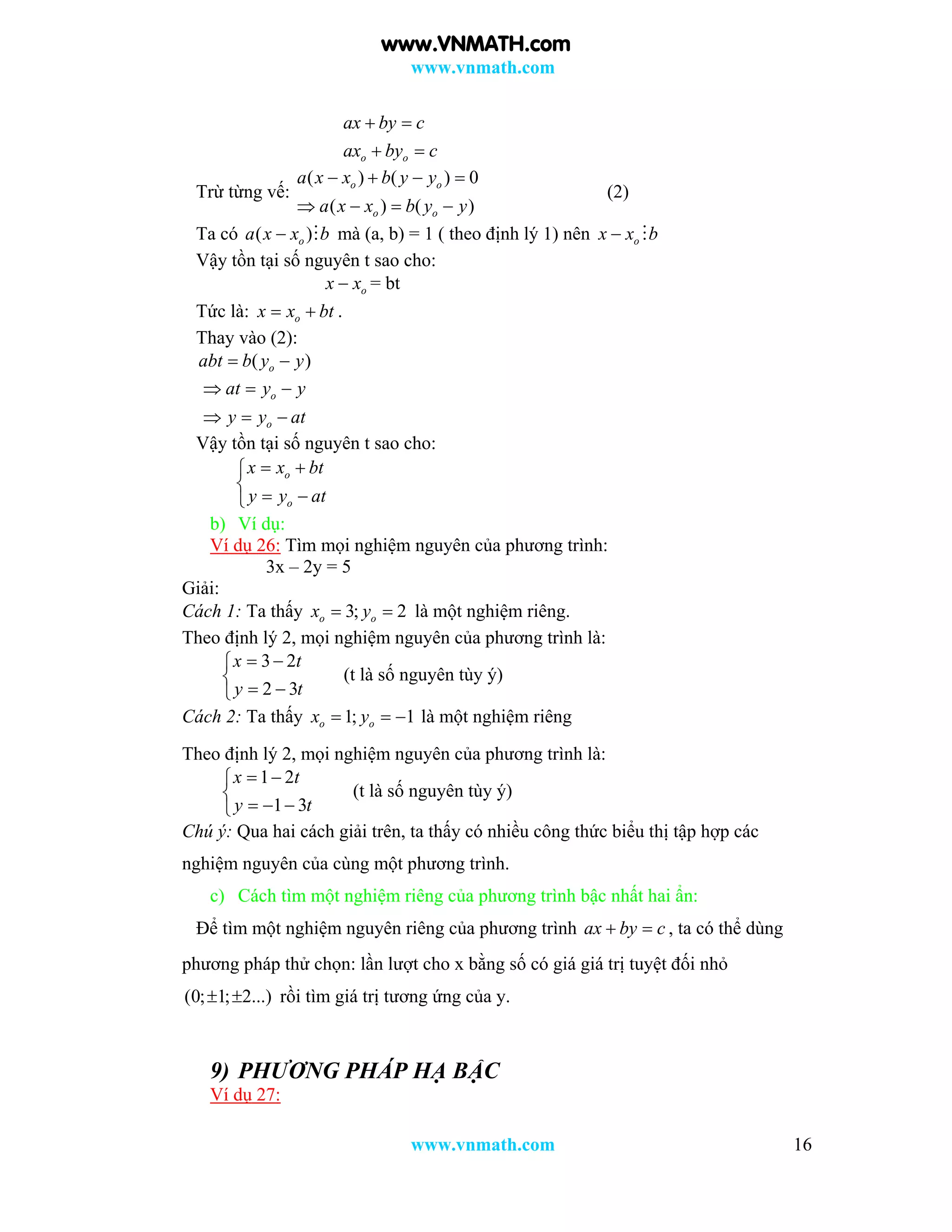 www.vnmath.com
www.vnmath.com 16
o o
ax by c
ax by c
 
 
Trừ từng vế:
( ) ( ) 0
( ) ( )
o o
o o
a x x b y y
a x x b y y
   
   
(2)
Ta có ( )oa x x b  mà (a, b) = 1 ( theo định lý 1) nên ox x b 
Vậy tồn tại số nguyên t sao cho:
ox x = bt
Tức là: ox x bt  .
Thay vào (2):
( )oabt b y y 
o
o
at y y
y y at
  
  
Vậy tồn tại số nguyên t sao cho:
o
o
x x bt
y y at
 

 
b) Ví dụ:
Ví dụ 26: Tìm mọi nghiệm nguyên của phương trình:
3x – 2y = 5
Giải:
Cách 1: Ta thấy 3; 2o ox y  là một nghiệm riêng.
Theo định lý 2, mọi nghiệm nguyên của phương trình là:
3 2
2 3
x t
y t
 

 
(t là số nguyên tùy ý)
Cách 2: Ta thấy 1; 1o ox y   là một nghiệm riêng
Theo định lý 2, mọi nghiệm nguyên của phương trình là:
1 2
1 3
x t
y t
 

  
(t là số nguyên tùy ý)
Chú ý: Qua hai cách giải trên, ta thấy có nhiều công thức biểu thị tập hợp các
nghiệm nguyên của cùng một phương trình.
c) Cách tìm một nghiệm riêng của phương trình bậc nhất hai ẩn:
Để tìm một nghiệm nguyên riêng của phương trình ax by c  , ta có thể dùng
phương pháp thử chọn: lần lượt cho x bằng số có giá giá trị tuyệt đối nhỏ
(0; 1; 2...)  rồi tìm giá trị tương ứng của y.
9) PHƯƠNG PHÁP HẠ BẬC
Ví dụ 27:
www.VNMATH.com
 