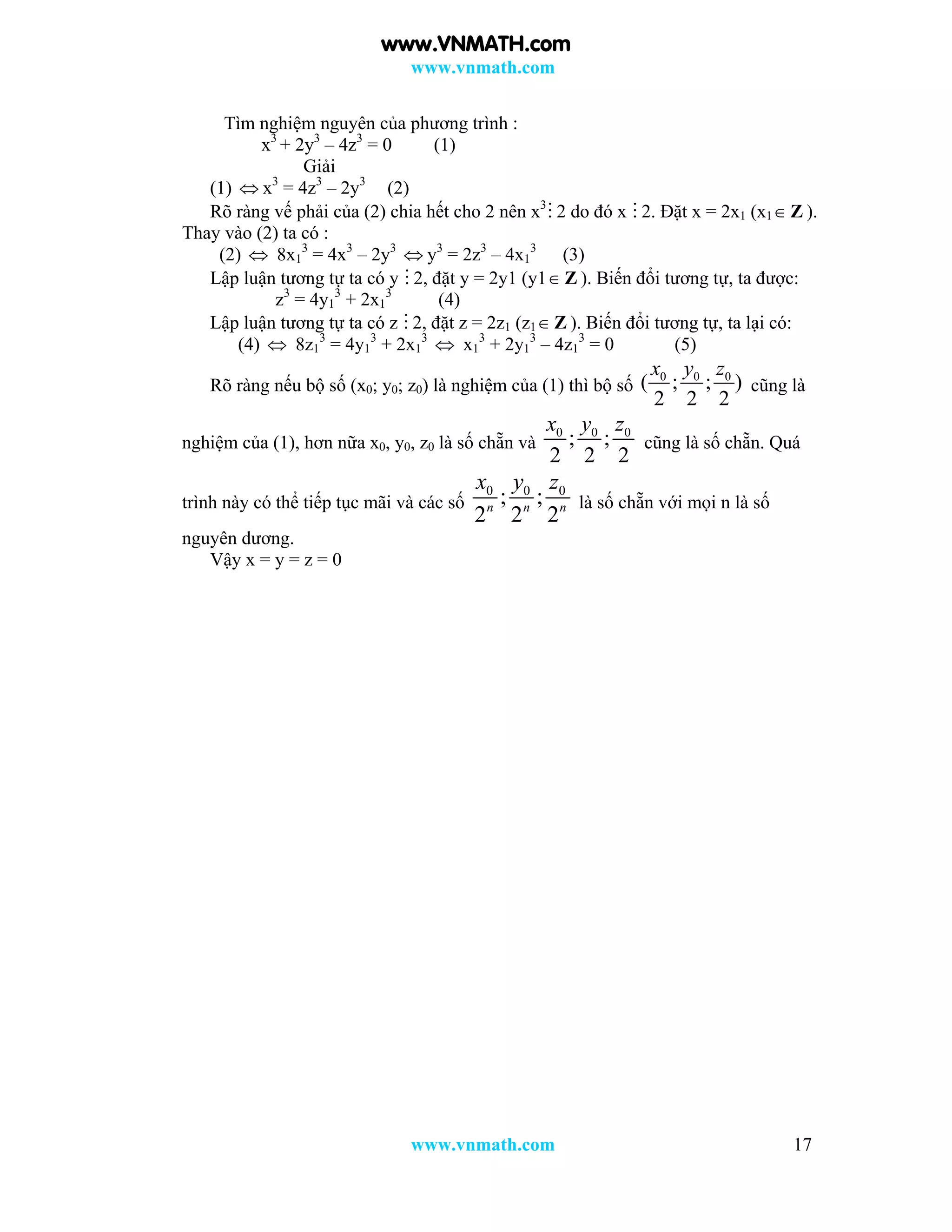 www.vnmath.com
www.vnmath.com 17
Tìm nghiệm nguyên của phương trình :
x3
+ 2y3
– 4z3
= 0 (1)
Giải
(1)  x3
= 4z3
– 2y3
(2)
Rõ ràng vế phải của (2) chia hết cho 2 nên x3
 2 do đó x  2. Đặt x = 2x1 (x1 Z ).
Thay vào (2) ta có :
(2)  8x1
3
= 4x3
– 2y3
 y3
= 2z3
– 4x1
3
(3)
Lập luận tương tự ta có y  2, đặt y = 2y1 (y1 Z ). Biến đổi tương tự, ta được:
z3
= 4y1
3
+ 2x1
3
(4)
Lập luận tương tự ta có z  2, đặt z = 2z1 (z1 Z ). Biến đổi tương tự, ta lại có:
(4)  8z1
3
= 4y1
3
+ 2x1
3
 x1
3
+ 2y1
3
– 4z1
3
= 0 (5)
Rõ ràng nếu bộ số (x0; y0; z0) là nghiệm của (1) thì bộ số
0 0 0
( ; ; )
2 2 2
x y z
cũng là
nghiệm của (1), hơn nữa x0, y0, z0 là số chẵn và
0 0 0
; ;
2 2 2
x y z
cũng là số chẵn. Quá
trình này có thể tiếp tục mãi và các số
0 0 0
; ;
2 2 2n n n
x y z
là số chẵn với mọi n là số
nguyên dương.
Vậy x = y = z = 0
www.VNMATH.com
 