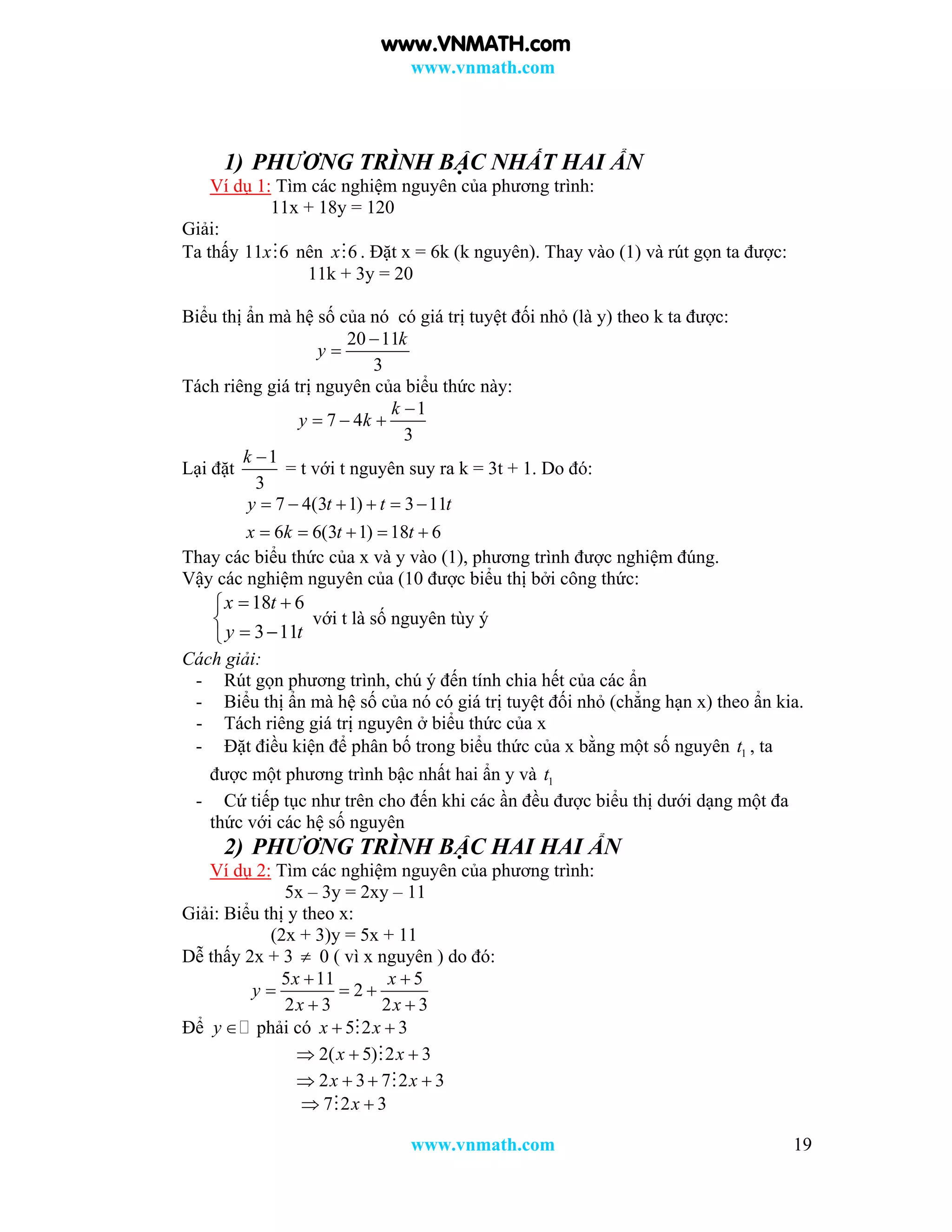 www.vnmath.com
www.vnmath.com 19
1) PHƯƠNG TRÌNH BẬC NHẤT HAI ẨN
Ví dụ 1: Tìm các nghiệm nguyên của phương trình:
11x + 18y = 120
Giải:
Ta thấy 11 6x nên 6x . Đặt x = 6k (k nguyên). Thay vào (1) và rút gọn ta được:
11k + 3y = 20
Biểu thị ẩn mà hệ số của nó có giá trị tuyệt đối nhỏ (là y) theo k ta được:
20 11
3
k
y


Tách riêng giá trị nguyên của biểu thức này:
1
7 4
3
k
y k

  
Lại đặt
1
3
k 
= t với t nguyên suy ra k = 3t + 1. Do đó:
7 4(3 1) 3 11
6 6(3 1) 18 6
y t t t
x k t t
     
    
Thay các biểu thức của x và y vào (1), phương trình được nghiệm đúng.
Vậy các nghiệm nguyên của (10 được biểu thị bởi công thức:
18 6
3 11
x t
y t
 

 
với t là số nguyên tùy ý
Cách giải:
- Rút gọn phương trình, chú ý đến tính chia hết của các ẩn
- Biểu thị ẩn mà hệ số của nó có giá trị tuyệt đối nhỏ (chẳng hạn x) theo ẩn kia.
- Tách riêng giá trị nguyên ở biểu thức của x
- Đặt điều kiện để phân bố trong biểu thức của x bằng một số nguyên 1t , ta
được một phương trình bậc nhất hai ẩn y và 1t
- Cứ tiếp tục như trên cho đến khi các ần đều được biểu thị dưới dạng một đa
thức với các hệ số nguyên
2) PHƯƠNG TRÌNH BẬC HAI HAI ẨN
Ví dụ 2: Tìm các nghiệm nguyên của phương trình:
5x – 3y = 2xy – 11
Giải: Biểu thị y theo x:
(2x + 3)y = 5x + 11
Dễ thấy 2x + 3  0 ( vì x nguyên ) do đó:
5 11 5
2
2 3 2 3
x x
y
x x
 
  
 
Để y  phải có 5 2 3x x 
2( 5) 2 3x x  
2 3 7 2 3x x   
7 2 3x 
www.VNMATH.com
 