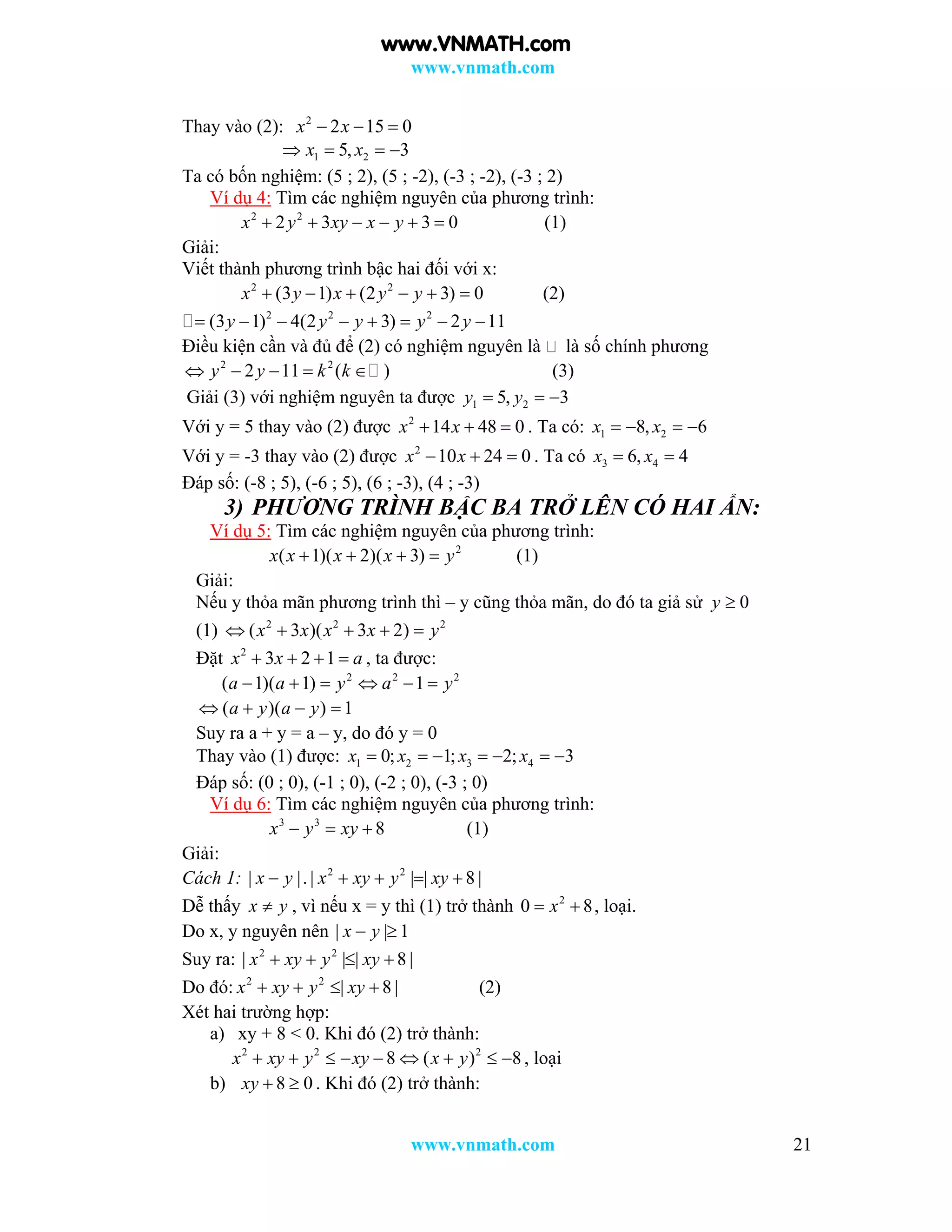 www.vnmath.com
www.vnmath.com 21
Thay vào (2): 2
2 15 0x x  
1 25, 3x x   
Ta có bốn nghiệm: (5 ; 2), (5 ; -2), (-3 ; -2), (-3 ; 2)
Ví dụ 4: Tìm các nghiệm nguyên của phương trình:
2 2
2 3 3 0x y xy x y      (1)
Giải:
Viết thành phương trình bậc hai đối với x:
2 2
(3 1) (2 3) 0x y x y y      (2)
2 2 2
(3 1) 4(2 3) 2 11y y y y y       
Điều kiện cần và đủ để (2) có nghiệm nguyên là là số chính phương
2 2
2 11 ( )y y k k     (3)
Giải (3) với nghiệm nguyên ta được 1 25, 3y y  
Với y = 5 thay vào (2) được 2
14 48 0x x   . Ta có: 1 28, 6x x   
Với y = -3 thay vào (2) được 2
10 24 0x x   . Ta có 3 46, 4x x 
Đáp số: (-8 ; 5), (-6 ; 5), (6 ; -3), (4 ; -3)
3) PHƯƠNG TRÌNH BẬC BA TRỞ LÊN CÓ HAI ẨN:
Ví dụ 5: Tìm các nghiệm nguyên của phương trình:
2
( 1)( 2)( 3)x x x x y    (1)
Giải:
Nếu y thỏa mãn phương trình thì – y cũng thỏa mãn, do đó ta giả sử 0y 
(1) 2 2 2
( 3 )( 3 2)x x x x y    
Đặt 2
3 2 1x x a    , ta được:
2 2 2
( 1)( 1) 1a a y a y     
( )( ) 1a y a y   
Suy ra a + y = a – y, do đó y = 0
Thay vào (1) được: 1 2 3 40; 1; 2; 3x x x x      
Đáp số: (0 ; 0), (-1 ; 0), (-2 ; 0), (-3 ; 0)
Ví dụ 6: Tìm các nghiệm nguyên của phương trình:
3 3
8x y xy   (1)
Giải:
Cách 1: 2 2
| |. | | | 8 |x y x xy y xy    
Dễ thấy x y , vì nếu x = y thì (1) trở thành 2
0 8x  , loại.
Do x, y nguyên nên | | 1x y 
Suy ra: 2 2
| | | 8 |x xy y xy   
Do đó: 2 2
| 8 |x xy y xy    (2)
Xét hai trường hợp:
a) xy + 8 < 0. Khi đó (2) trở thành:
2 2 2
8 ( ) 8x xy y xy x y         , loại
b) 8 0xy   . Khi đó (2) trở thành:
www.VNMATH.com
 