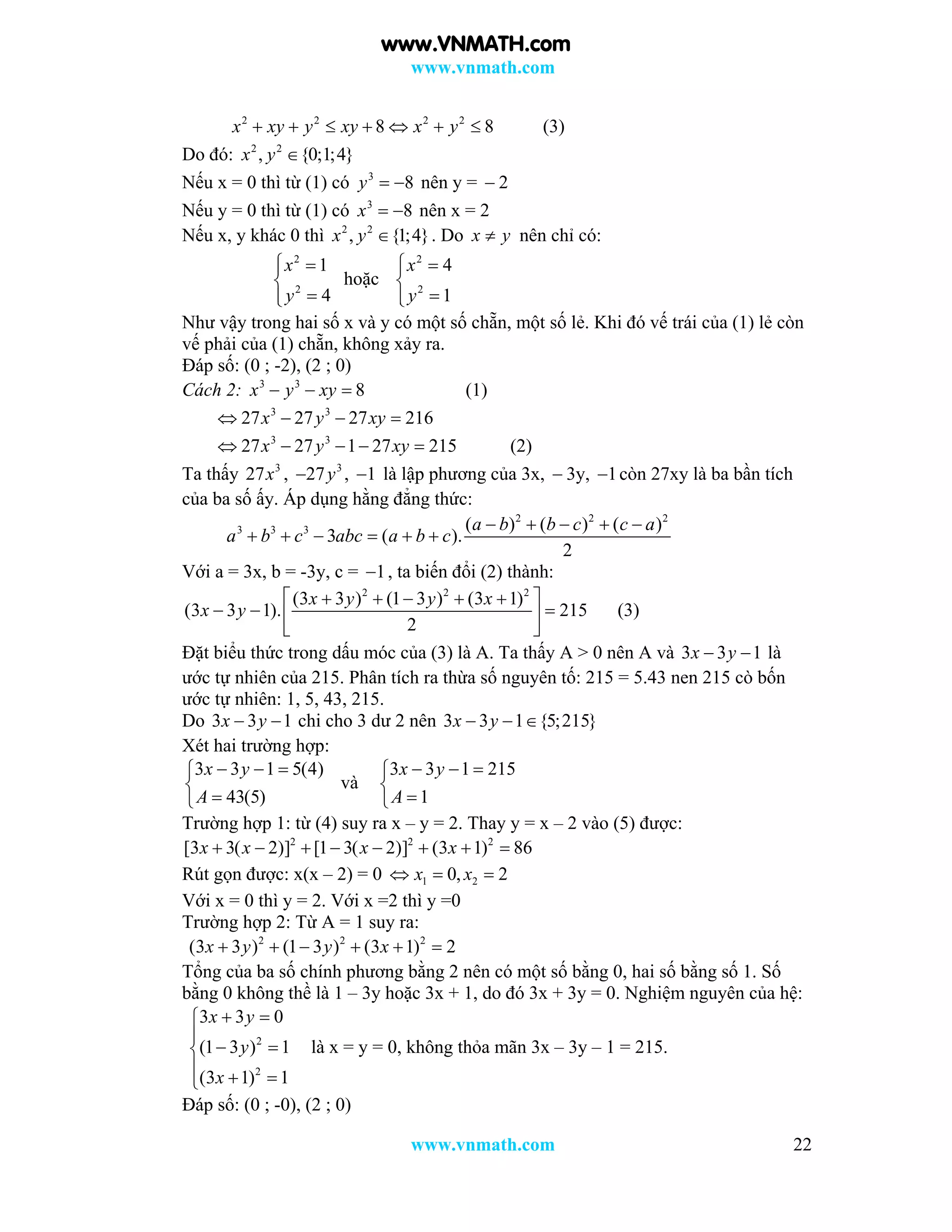 www.vnmath.com
www.vnmath.com 22
2 2 2 2
8 8x xy y xy x y       (3)
Do đó: 2 2
, {0;1;4}x y 
Nếu x = 0 thì từ (1) có 3
8y   nên y =  2
Nếu y = 0 thì từ (1) có 3
8x   nên x = 2
Nếu x, y khác 0 thì 2 2
, {1;4}x y  . Do x y nên chỉ có:
2
2
1
4
x
y
 


hoặc
2
2
4
1
x
y
 


Như vậy trong hai số x và y có một số chẵn, một số lẻ. Khi đó vế trái của (1) lẻ còn
vế phải của (1) chẵn, không xảy ra.
Đáp số: (0 ; -2), (2 ; 0)
Cách 2: 3 3
8x y xy   (1)
3 3
27 27 27 216x y xy   
3 3
27 27 1 27 215x y xy     (2)
Ta thấy 3
27x , 3
27y , 1 là lập phương của 3x,  3y, 1 còn 27xy là ba bần tích
của ba số ấy. Áp dụng hằng đẳng thức:
2 2 2
3 3 3 ( ) ( ) ( )
3 ( ).
2
a b b c c a
a b c abc a b c
    
     
Với a = 3x, b = -3y, c = 1 , ta biến đổi (2) thành:
2 2 2
(3 3 ) (1 3 ) (3 1)
(3 3 1). 215
2
x y y x
x y
     
   
 
(3)
Đặt biểu thức trong dấu móc của (3) là A. Ta thấy A > 0 nên A và 3 3 1x y  là
ước tự nhiên của 215. Phân tích ra thừa số nguyên tố: 215 = 5.43 nen 215 cò bốn
ước tự nhiên: 1, 5, 43, 215.
Do 3 3 1x y  chi cho 3 dư 2 nên 3 3 1 {5;215}x y  
Xét hai trường hợp:
3 3 1 5(4)
43(5)
x y
A
  


và
3 3 1 215
1
x y
A
  


Trường hợp 1: từ (4) suy ra x – y = 2. Thay y = x – 2 vào (5) được:
2 2 2
[3 3( 2)] [1 3( 2)] (3 1) 86x x x x       
Rút gọn được: x(x – 2) = 0 1 20, 2x x  
Với x = 0 thì y = 2. Với x =2 thì y =0
Trường hợp 2: Từ A = 1 suy ra:
2 2 2
(3 3 ) (1 3 ) (3 1) 2x y y x     
Tổng của ba số chính phương bằng 2 nên có một số bằng 0, hai số bằng số 1. Số
bằng 0 không thề là 1 – 3y hoặc 3x + 1, do đó 3x + 3y = 0. Nghiệm nguyên của hệ:
2
2
3 3 0
(1 3 ) 1
(3 1) 1
x y
y
x
 

 
  
là x = y = 0, không thỏa mãn 3x – 3y – 1 = 215.
Đáp số: (0 ; -0), (2 ; 0)
www.VNMATH.com
 