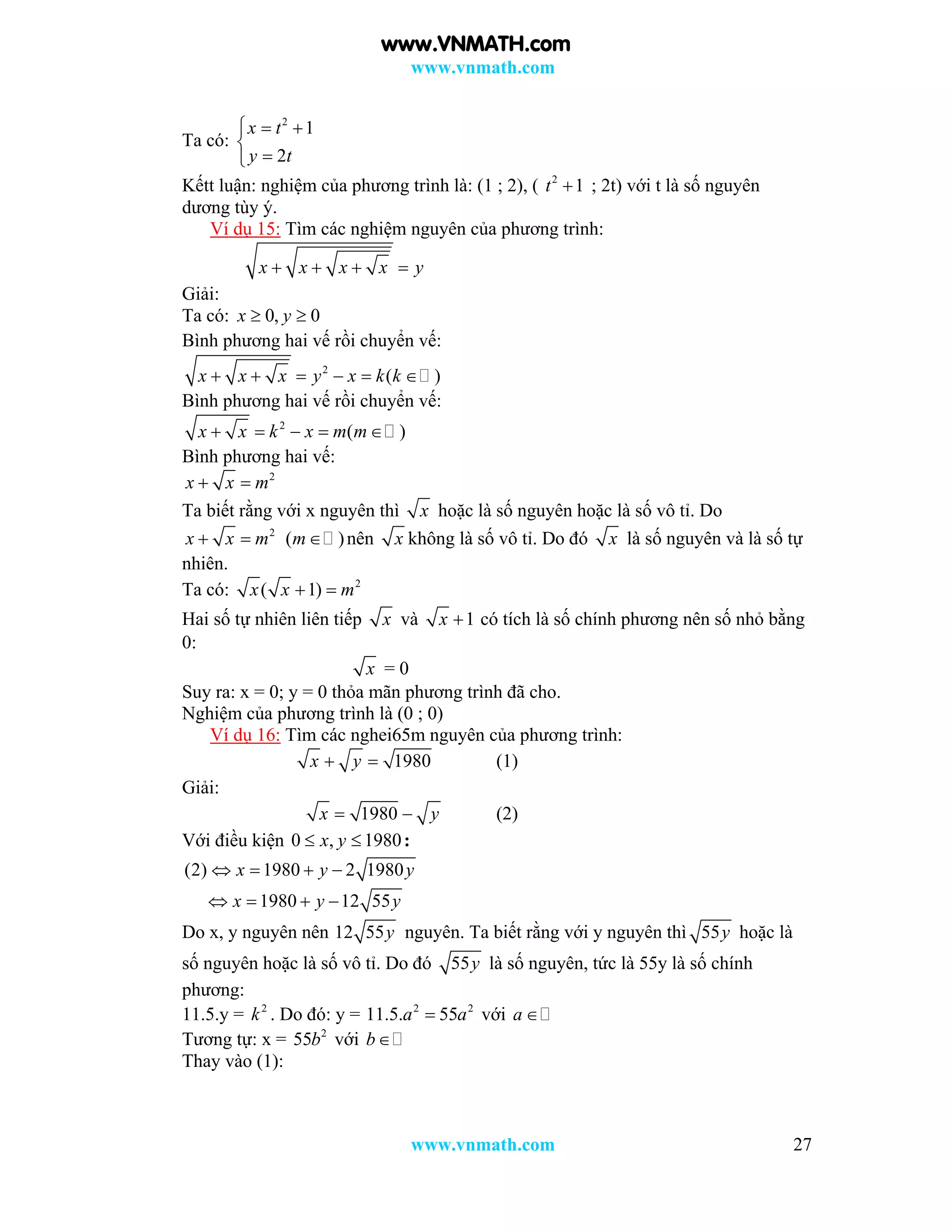 www.vnmath.com
www.vnmath.com 27
Ta có:
2
1
2
x t
y t
  


Kếtt luận: nghiệm của phương trình là: (1 ; 2), ( 2
1t  ; 2t) với t là số nguyên
dương tùy ý.
Ví dụ 15: Tìm các nghiệm nguyên của phương trình:
x x x x y   
Giải:
Ta có: 0, 0x y 
Bình phương hai vế rồi chuyển vế:
2
( )x x x y x k k     
Bình phương hai vế rồi chuyển vế:
2
( )x x k x m m    
Bình phương hai vế:
2
x x m 
Ta biết rằng với x nguyên thì x hoặc là số nguyên hoặc là số vô tỉ. Do
2
x x m  ( )m nên x không là số vô tỉ. Do đó x là số nguyên và là số tự
nhiên.
Ta có: 2
( 1)x x m 
Hai số tự nhiên liên tiếp x và 1x  có tích là số chính phương nên số nhỏ bằng
0:
x = 0
Suy ra: x = 0; y = 0 thỏa mãn phương trình đã cho.
Nghiệm của phương trình là (0 ; 0)
Ví dụ 16: Tìm các nghei65m nguyên của phương trình:
1980x y  (1)
Giải:
1980x y  (2)
Với điều kiện 0 , 1980x y  :
(2) 1980 2 1980x y y   
1980 12 55x y y   
Do x, y nguyên nên 12 55y nguyên. Ta biết rằng với y nguyên thì 55y hoặc là
số nguyên hoặc là số vô tỉ. Do đó 55y là số nguyên, tức là 55y là số chính
phương:
11.5.y = 2
k . Do đó: y = 2 2
11.5. 55a a với a 
Tương tự: x = 2
55b với b
Thay vào (1):
www.VNMATH.com
 