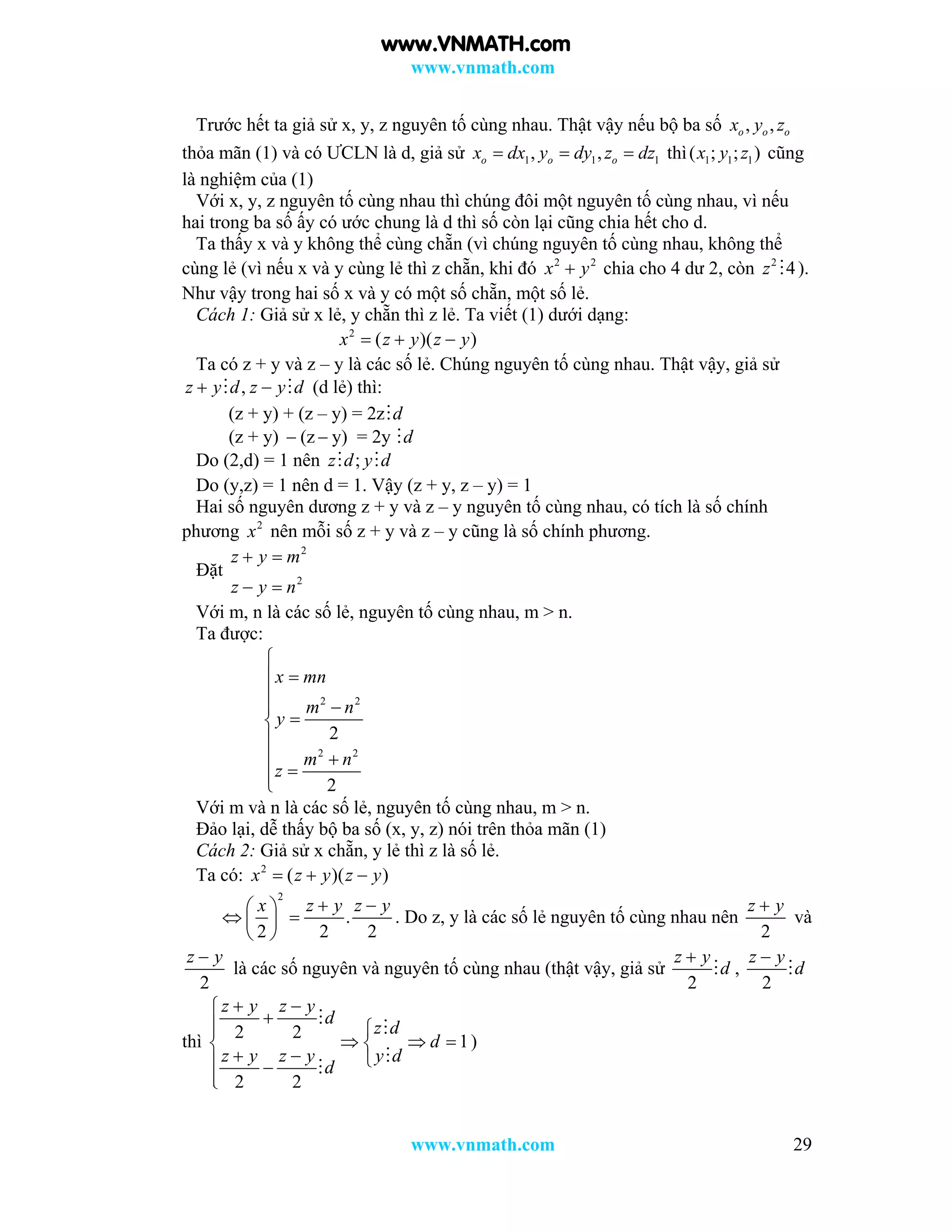 www.vnmath.com
www.vnmath.com 29
Trước hết ta giả sử x, y, z nguyên tố cùng nhau. Thật vậy nếu bộ ba số , ,o o ox y z
thỏa mãn (1) và có ƯCLN là d, giả sử 1 1 1, ,o o ox dx y dy z dz   thì 1 1 1( ; ; )x y z cũng
là nghiệm của (1)
Với x, y, z nguyên tố cùng nhau thì chúng đôi một nguyên tố cùng nhau, vì nếu
hai trong ba số ấy có ước chung là d thì số còn lại cũng chia hết cho d.
Ta thấy x và y không thể cùng chẵn (vì chúng nguyên tố cùng nhau, không thể
cùng lẻ (vì nếu x và y cùng lẻ thì z chẵn, khi đó 2 2
x y chia cho 4 dư 2, còn 2
4z  ).
Như vậy trong hai số x và y có một số chẵn, một số lẻ.
Cách 1: Giả sử x lẻ, y chẵn thì z lẻ. Ta viết (1) dưới dạng:
2
( )( )x z y z y  
Ta có z + y và z – y là các số lẻ. Chúng nguyên tố cùng nhau. Thật vậy, giả sử
,z y d z y d   (d lẻ) thì:
(z + y) + (z – y) = 2z d
(z + y)  (z  y) = 2y d
Do (2,d) = 1 nên ;z d y d 
Do (y,z) = 1 nên d = 1. Vậy (z + y, z – y) = 1
Hai số nguyên dương z + y và z – y nguyên tố cùng nhau, có tích là số chính
phương 2
x nên mỗi số z + y và z – y cũng là số chính phương.
Đặt
2
2
z y m
z y n
 
 
Với m, n là các số lẻ, nguyên tố cùng nhau, m > n.
Ta được:
2 2
2 2
2
2
x mn
m n
y
m n
z






 

Với m và n là các số lẻ, nguyên tố cùng nhau, m > n.
Đảo lại, dễ thấy bộ ba số (x, y, z) nói trên thỏa mãn (1)
Cách 2: Giả sử x chẵn, y lẻ thì z là số lẻ.
Ta có: 2
( )( )x z y z y  
2
.
2 2 2
x z y z y  
  
 
. Do z, y là các số lẻ nguyên tố cùng nhau nên
2
z y
và
2
z y
là các số nguyên và nguyên tố cùng nhau (thật vậy, giả sử
2
z y
d

 ,
2
z y
d


thì 2 2 1
2 2
z y z y
d
z d
d
z y z y y d
d
 
 
   
   





)
www.VNMATH.com
 