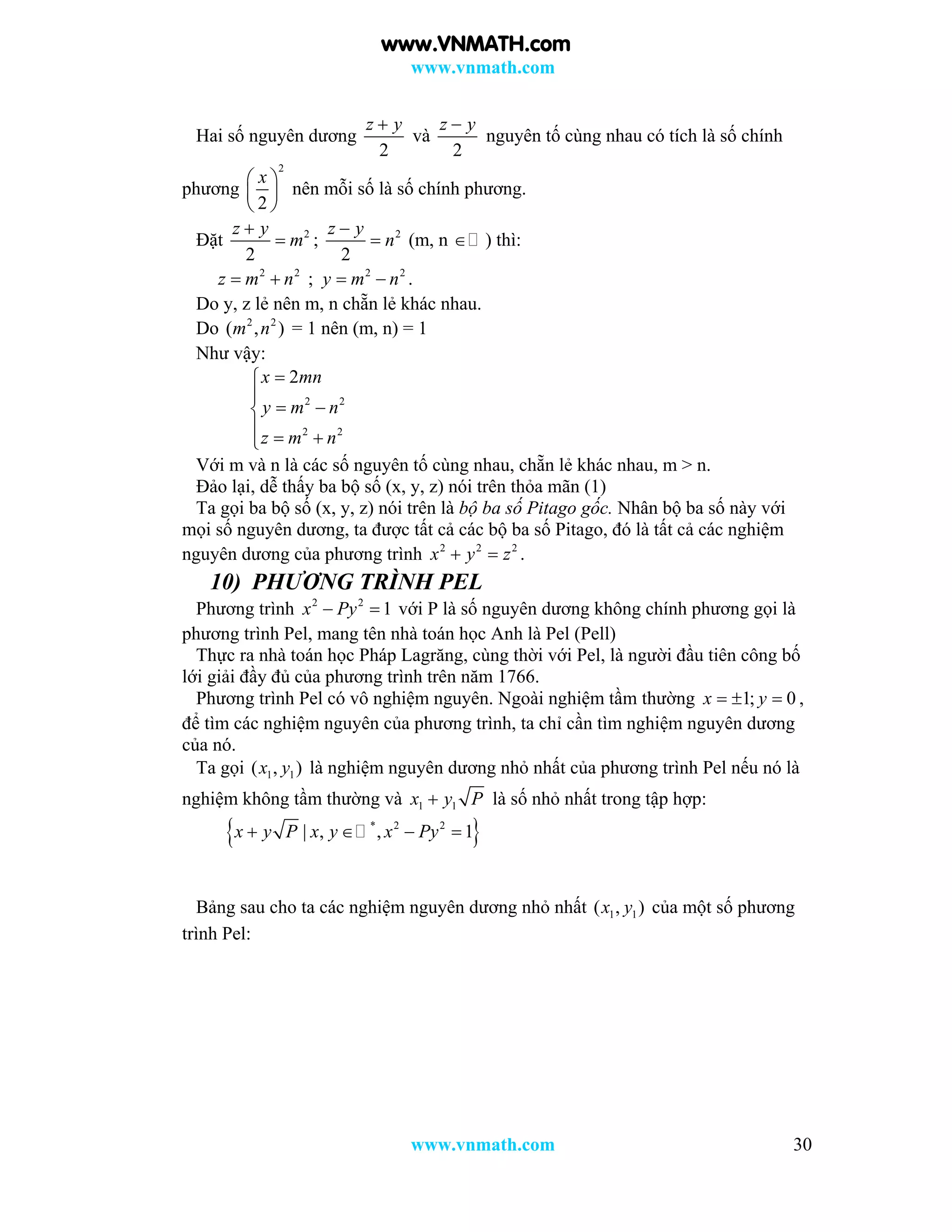 www.vnmath.com
www.vnmath.com 30
Hai số nguyên dương
2
z y
và
2
z y
nguyên tố cùng nhau có tích là số chính
phương
2
2
x 
 
 
nên mỗi số là số chính phương.
Đặt 2
2
z y
m

 ; 2
2
z y
n

 (m, n  ) thì:
2 2
z m n  ; 2 2
y m n  .
Do y, z lẻ nên m, n chẵn lẻ khác nhau.
Do 2 2
( , )m n = 1 nên (m, n) = 1
Như vậy:
2 2
2 2
2x mn
y m n
z m n


 
  
Với m và n là các số nguyên tố cùng nhau, chẵn lẻ khác nhau, m > n.
Đảo lại, dễ thấy ba bộ số (x, y, z) nói trên thỏa mãn (1)
Ta gọi ba bộ số (x, y, z) nói trên là bộ ba số Pitago gốc. Nhân bộ ba số này với
mọi số nguyên dương, ta được tất cả các bộ ba số Pitago, đó là tất cả các nghiệm
nguyên dương của phương trình 2 2 2
x y z  .
10) PHƯƠNG TRÌNH PEL
Phương trình 2 2
1x Py  với P là số nguyên dương không chính phương gọi là
phương trình Pel, mang tên nhà toán học Anh là Pel (Pell)
Thực ra nhà toán học Pháp Lagrăng, cùng thời với Pel, là người đầu tiên công bố
lới giải đầy đủ của phương trình trên năm 1766.
Phương trình Pel có vô nghiệm nguyên. Ngoài nghiệm tầm thường 1; 0x y   ,
để tìm các nghiệm nguyên của phương trình, ta chỉ cần tìm nghiệm nguyên dương
của nó.
Ta gọi 1 1( , )x y là nghiệm nguyên dương nhỏ nhất của phương trình Pel nếu nó là
nghiệm không tầm thường và 1 1x y P là số nhỏ nhất trong tập hợp:
 * 2 2
| , , 1x y P x y x Py   
Bảng sau cho ta các nghiệm nguyên dương nhỏ nhất 1 1( , )x y của một số phương
trình Pel:
www.VNMATH.com
 