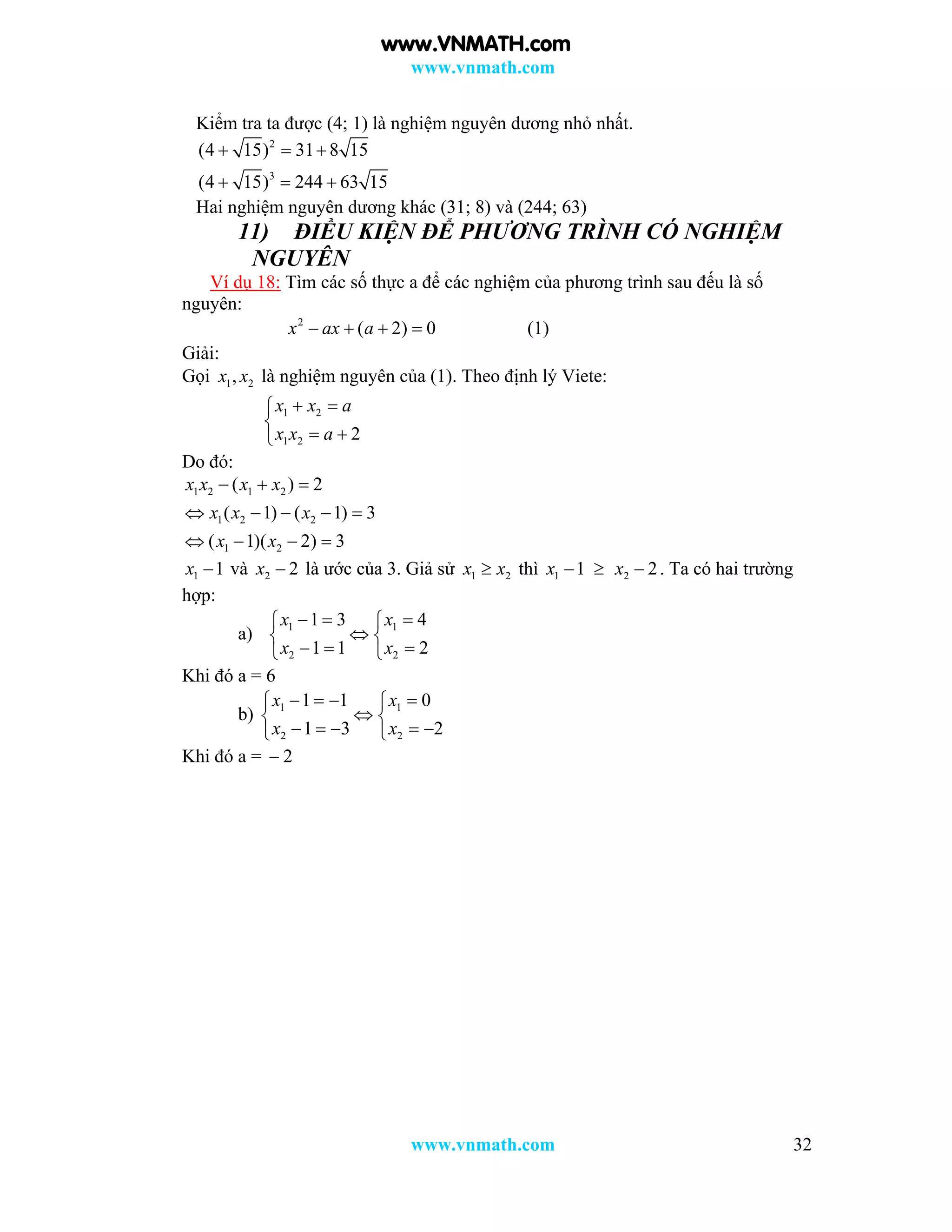 www.vnmath.com
www.vnmath.com 32
Kiểm tra ta được (4; 1) là nghiệm nguyên dương nhỏ nhất.
2
3
(4 15) 31 8 15
(4 15) 244 63 15
  
  
Hai nghiệm nguyên dương khác (31; 8) và (244; 63)
11) ĐIỀU KIỆN ĐỂ PHƯƠNG TRÌNH CÓ NGHIỆM
NGUYÊN
Ví dụ 18: Tìm các số thực a để các nghiệm của phương trình sau đếu là số
nguyên:
2
( 2) 0x ax a    (1)
Giải:
Gọi 1 2,x x là nghiệm nguyên của (1). Theo định lý Viete:
1 2
1 2 2
x x a
x x a
 

 
Do đó:
1 2 1 2
1 2 2
1 2
( ) 2
( 1) ( 1) 3
( 1)( 2) 3
x x x x
x x x
x x
  
    
   
1 1x  và 2 2x  là ước của 3. Giả sử 1 2x x thì 1 1x   2 2x  . Ta có hai trường
hợp:
a) 1 1
2 2
1 3 4
1 1 2
x x
x x
   
 
   
Khi đó a = 6
b) 1 1
2 2
1 1 0
1 3 2
x x
x x
    
 
     
Khi đó a =  2
www.VNMATH.com
 