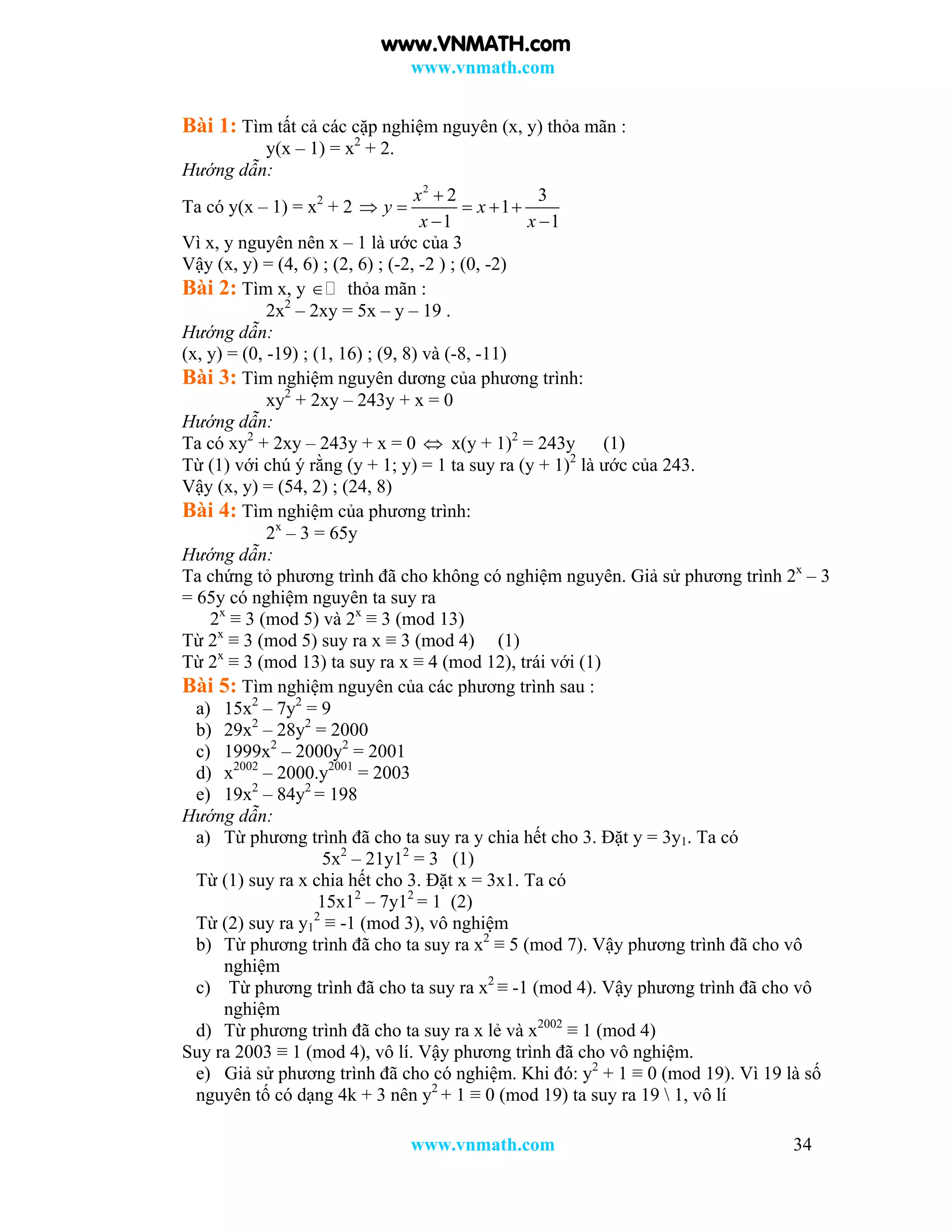 www.vnmath.com
www.vnmath.com 34
Bài 1: Tìm tất cả các cặp nghiệm nguyên (x, y) thỏa mãn :
y(x – 1) = x2
+ 2.
Hướng dẫn:
Ta có y(x – 1) = x2
+ 2
2
2 3
1
1 1
x
y x
x x

    
 
Vì x, y nguyên nên x – 1 là ước của 3
Vậy (x, y) = (4, 6) ; (2, 6) ; (-2, -2 ) ; (0, -2)
Bài 2: Tìm x, y  thỏa mãn :
2x2
– 2xy = 5x – y – 19 .
Hướng dẫn:
(x, y) = (0, -19) ; (1, 16) ; (9, 8) và (-8, -11)
Bài 3: Tìm nghiệm nguyên dương của phương trình:
xy2
+ 2xy – 243y + x = 0
Hướng dẫn:
Ta có xy2
+ 2xy – 243y + x = 0  x(y + 1)2
= 243y (1)
Từ (1) với chú ý rằng (y + 1; y) = 1 ta suy ra (y + 1)2
là ước của 243.
Vậy (x, y) = (54, 2) ; (24, 8)
Bài 4: Tìm nghiệm của phương trình:
2x
– 3 = 65y
Hướng dẫn:
Ta chứng tỏ phương trình đã cho không có nghiệm nguyên. Giả sử phương trình 2x
– 3
= 65y có nghiệm nguyên ta suy ra
2x
≡ 3 (mod 5) và 2x
≡ 3 (mod 13)
Từ 2x
≡ 3 (mod 5) suy ra x ≡ 3 (mod 4) (1)
Từ 2x
≡ 3 (mod 13) ta suy ra x ≡ 4 (mod 12), trái với (1)
Bài 5: Tìm nghiệm nguyên của các phương trình sau :
a) 15x2
– 7y2
= 9
b) 29x2
– 28y2
= 2000
c) 1999x2
– 2000y2
= 2001
d) x2002
– 2000.y2001
= 2003
e) 19x2
– 84y2
= 198
Hướng dẫn:
a) Từ phương trình đã cho ta suy ra y chia hết cho 3. Đặt y = 3y1. Ta có
5x2
– 21y12
= 3 (1)
Từ (1) suy ra x chia hết cho 3. Đặt x = 3x1. Ta có
15x12
– 7y12
= 1 (2)
Từ (2) suy ra y1
2
≡ -1 (mod 3), vô nghiệm
b) Từ phương trình đã cho ta suy ra x2
≡ 5 (mod 7). Vậy phương trình đã cho vô
nghiệm
c) Từ phương trình đã cho ta suy ra x2
≡ -1 (mod 4). Vậy phương trình đã cho vô
nghiệm
d) Từ phương trình đã cho ta suy ra x lẻ và x2002
≡ 1 (mod 4)
Suy ra 2003 ≡ 1 (mod 4), vô lí. Vậy phương trình đã cho vô nghiệm.
e) Giả sử phương trình đã cho có nghiệm. Khi đó: y2
+ 1 ≡ 0 (mod 19). Vì 19 là số
nguyên tố có dạng 4k + 3 nên y2
+ 1 ≡ 0 (mod 19) ta suy ra 19  1, vô lí
www.VNMATH.com
 