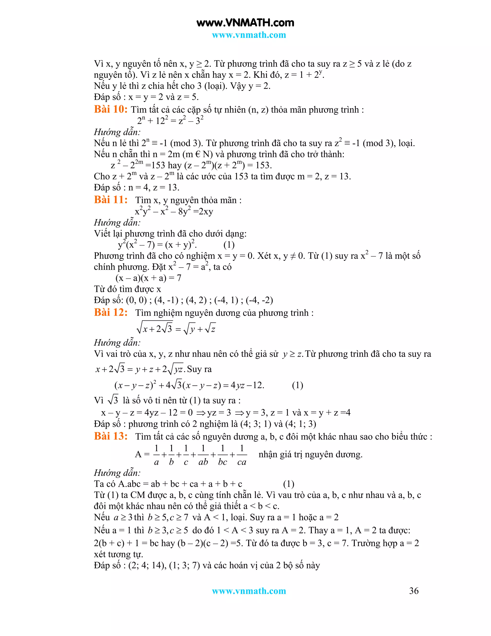 www.vnmath.com
www.vnmath.com 36
Vì x, y nguyên tố nên x, y ≥ 2. Từ phương trình đã cho ta suy ra z ≥ 5 và z lẻ (do z
nguyên tố). Vì z lẻ nên x chẵn hay x = 2. Khi đó, z = 1 + 2y
.
Nếu y lẻ thì z chia hết cho 3 (loại). Vậy y = 2.
Đáp số : x = y = 2 và z = 5.
Bài 10: Tìm tất cả các cặp số tự nhiên (n, z) thỏa mãn phương trình :
2n
+ 122
= z2
– 32
Hướng dẫn:
Nếu n lẻ thì 2n
≡ -1 (mod 3). Từ phương trình đã cho ta suy ra z2
≡ -1 (mod 3), loại.
Nếu n chẵn thì n = 2m (m € N) và phương trình đã cho trở thành:
z 2
– 22m
=153 hay (z – 2m
)(z + 2m
) = 153.
Cho z + 2m
và z – 2m
là các ước của 153 ta tìm được m = 2, z = 13.
Đáp số : n = 4, z = 13.
Bài 11: Tìm x, y nguyên thỏa mãn :
x2
y2
– x2
– 8y2
=2xy
Hướng dẫn:
Viết lại phương trình đã cho dưới dạng:
y2
(x2
– 7) = (x + y)2
. (1)
Phương trình đã cho có nghiệm x = y = 0. Xét x, y ≠ 0. Từ (1) suy ra x2
– 7 là một số
chính phương. Đặt x2
– 7 = a2
, ta có
(x – a)(x + a) = 7
Từ đó tìm được x
Đáp số: (0, 0) ; (4, -1) ; (4, 2) ; (-4, 1) ; (-4, -2)
Bài 12: Tìm nghiệm nguyên dương của phương trình :
2 3x y z  
Hướng dẫn:
Vì vai trò của x, y, z như nhau nên có thể giả sử .y z Từ phương trình đã cho ta suy ra
2 3 2 .x y z yz    Suy ra
2
( ) 4 3( ) 4 12.x y z x y z yz       (1)
Vì 3 là số vô tỉ nên từ (1) ta suy ra :
x – y – z = 4yz – 12 = 0 yz = 3 y = 3, z = 1 và x = y + z =4
Đáp số : phương trình có 2 nghiệm là (4; 3; 1) và (4; 1; 3)
Bài 13: Tìm tất cả các số nguyên dương a, b, c đôi một khác nhau sao cho biểu thức :
A =
1 1 1 1 1 1
a b c ab bc ca
     nhận giá trị nguyên dương.
Hướng dẫn:
Ta có A.abc = ab + bc + ca + a + b + c (1)
Từ (1) ta CM được a, b, c cùng tính chẵn lẻ. Vì vau trò của a, b, c như nhau và a, b, c
đôi một khác nhau nên có thể giả thiết a < b < c.
Nếu 3a  thì 5, 7b c  và A < 1, loại. Suy ra a = 1 hoặc a = 2
Nếu a = 1 thì 3, 5b c  do đó 1 < A < 3 suy ra A = 2. Thay a = 1, A = 2 ta được:
2(b + c) + 1 = bc hay (b – 2)(c – 2) =5. Từ đó ta được b = 3, c = 7. Trường hợp a = 2
xét tương tự.
Đáp số : (2; 4; 14), (1; 3; 7) và các hoán vị của 2 bộ số này
www.VNMATH.com
 
