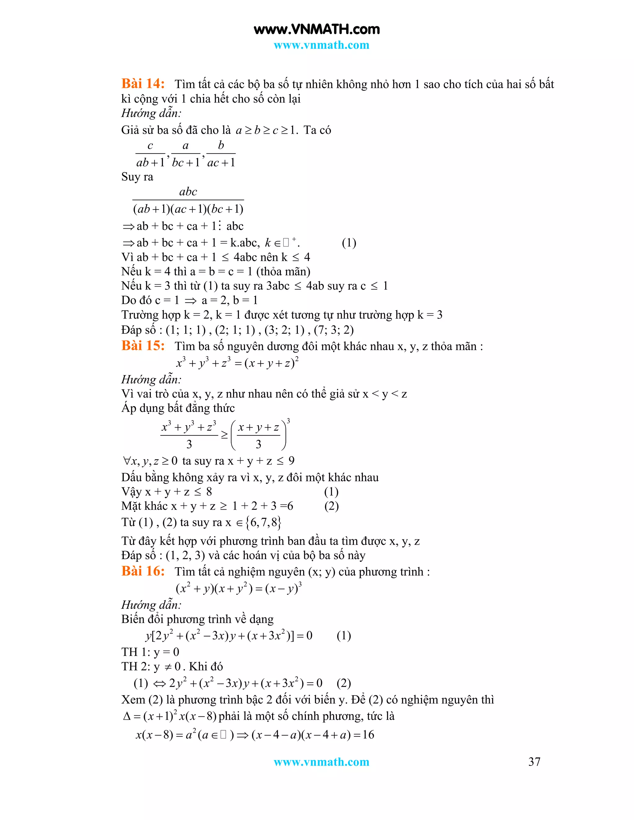 www.vnmath.com
www.vnmath.com 37
Bài 14: Tìm tất cả các bộ ba số tự nhiên không nhỏ hơn 1 sao cho tích của hai số bất
kì cộng với 1 chia hết cho số còn lại
Hướng dẫn:
Giả sử ba số đã cho là 1.a b c   Ta có
, ,
1 1 1
c a b
ab bc ac  
Suy ra
( 1)( 1)( 1)
abc
ab ac bc  
ab + bc + ca + 1 abc
ab + bc + ca + 1 = k.abc, .k 
 (1)
Vì ab + bc + ca + 1  4abc nên k  4
Nếu k = 4 thì a = b = c = 1 (thỏa mãn)
Nếu k = 3 thì từ (1) ta suy ra 3abc  4ab suy ra c  1
Do đó c = 1  a = 2, b = 1
Trường hợp k = 2, k = 1 được xét tương tự như trường hợp k = 3
Đáp số : (1; 1; 1) , (2; 1; 1) , (3; 2; 1) , (7; 3; 2)
Bài 15: Tìm ba số nguyên dương đôi một khác nhau x, y, z thỏa mãn :
3 3 3 2
( )x y z x y z    
Hướng dẫn:
Vì vai trò của x, y, z như nhau nên có thể giả sử x < y < z
Áp dụng bất đẳng thức
33 3 3
3 3
x y z x y z    
  
 
, , 0x y z  ta suy ra x + y + z  9
Dấu bằng không xảy ra vì x, y, z đôi một khác nhau
Vậy x + y + z  8 (1)
Mặt khác x + y + z  1 + 2 + 3 =6 (2)
Từ (1) , (2) ta suy ra x  6,7,8
Từ đây kết hợp với phương trình ban đầu ta tìm được x, y, z
Đáp số : (1, 2, 3) và các hoán vị của bộ ba số này
Bài 16: Tìm tất cả nghiệm nguyên (x; y) của phương trình :
2 2 3
( )( ) ( )x y x y x y   
Hướng dẫn:
Biến đổi phương trình về dạng
2 2 2
[2 ( 3 ) ( 3 )] 0y y x x y x x     (1)
TH 1: y = 0
TH 2: y 0 . Khi đó
(1) 2 2 2
2 ( 3 ) ( 3 ) 0y x x y x x      (2)
Xem (2) là phương trình bậc 2 đối với biến y. Để (2) có nghiệm nguyên thì
2
( 1) ( 8)x x x    phải là một số chính phương, tức là
2
( 8) ( ) ( 4 )( 4 ) 16x x a a x a x a        
www.VNMATH.com
 