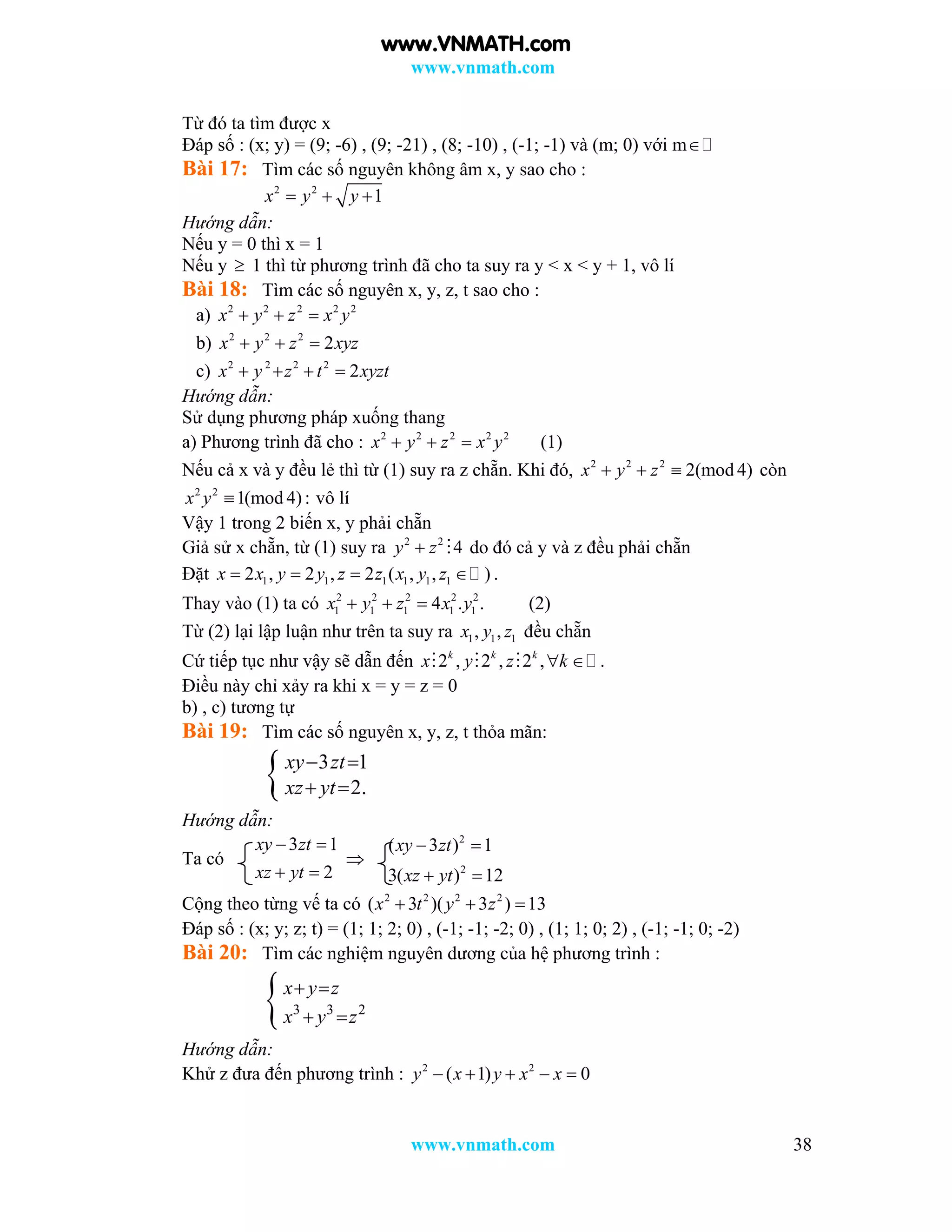 www.vnmath.com
www.vnmath.com 38
Từ đó ta tìm được x
Đáp số : (x; y) = (9; -6) , (9; -21) , (8; -10) , (-1; -1) và (m; 0) với m
Bài 17: Tìm các số nguyên không âm x, y sao cho :
2 2
1x y y  
Hướng dẫn:
Nếu y = 0 thì x = 1
Nếu y  1 thì từ phương trình đã cho ta suy ra y < x < y + 1, vô lí
Bài 18: Tìm các số nguyên x, y, z, t sao cho :
a) 2 2 2 2 2
x y z x y  
b) 2 2 2
2x y z xyz  
c) 2 2 2 2
2x y z t xyzt   
Hướng dẫn:
Sử dụng phương pháp xuống thang
a) Phương trình đã cho : 2 2 2 2 2
x y z x y   (1)
Nếu cả x và y đều lẻ thì từ (1) suy ra z chẵn. Khi đó, 2 2 2
2(mod 4)x y z   còn
2 2
1(mod 4):x y  vô lí
Vậy 1 trong 2 biến x, y phải chẵn
Giả sử x chẵn, từ (1) suy ra 2 2
4y z  do đó cả y và z đều phải chẵn
Đặt 1 1 1 1 1 12 , 2 , 2 ( , , )x x y y z z x y z    .
Thay vào (1) ta có 2 2 2 2 2
1 1 1 1 14 . .x y z x y   (2)
Từ (2) lại lập luận như trên ta suy ra 1 1 1, ,x y z đều chẵn
Cứ tiếp tục như vậy sẽ dẫn đến 2 , 2 , 2 , .k k k
x y z k   
Điều này chỉ xảy ra khi x = y = z = 0
b) , c) tương tự
Bài 19: Tìm các số nguyên x, y, z, t thỏa mãn:
 3 1
2.
xy zt
xz yt
 
 
Hướng dẫn:
Ta có
3 1
2
xy zt
xz yt
 
 

2
2
( 3 ) 1
3( ) 12
xy zt
xz yt
 
 
Cộng theo từng vế ta có 2 2 2 2
( 3 )( 3 ) 13x t y z  
Đáp số : (x; y; z; t) = (1; 1; 2; 0) , (-1; -1; -2; 0) , (1; 1; 0; 2) , (-1; -1; 0; -2)
Bài 20: Tìm các nghiệm nguyên dương của hệ phương trình :
 3 3 2
x y z
x y z
 
 
Hướng dẫn:
Khử z đưa đến phương trình : 2 2
( 1) 0y x y x x    
www.VNMATH.com
 