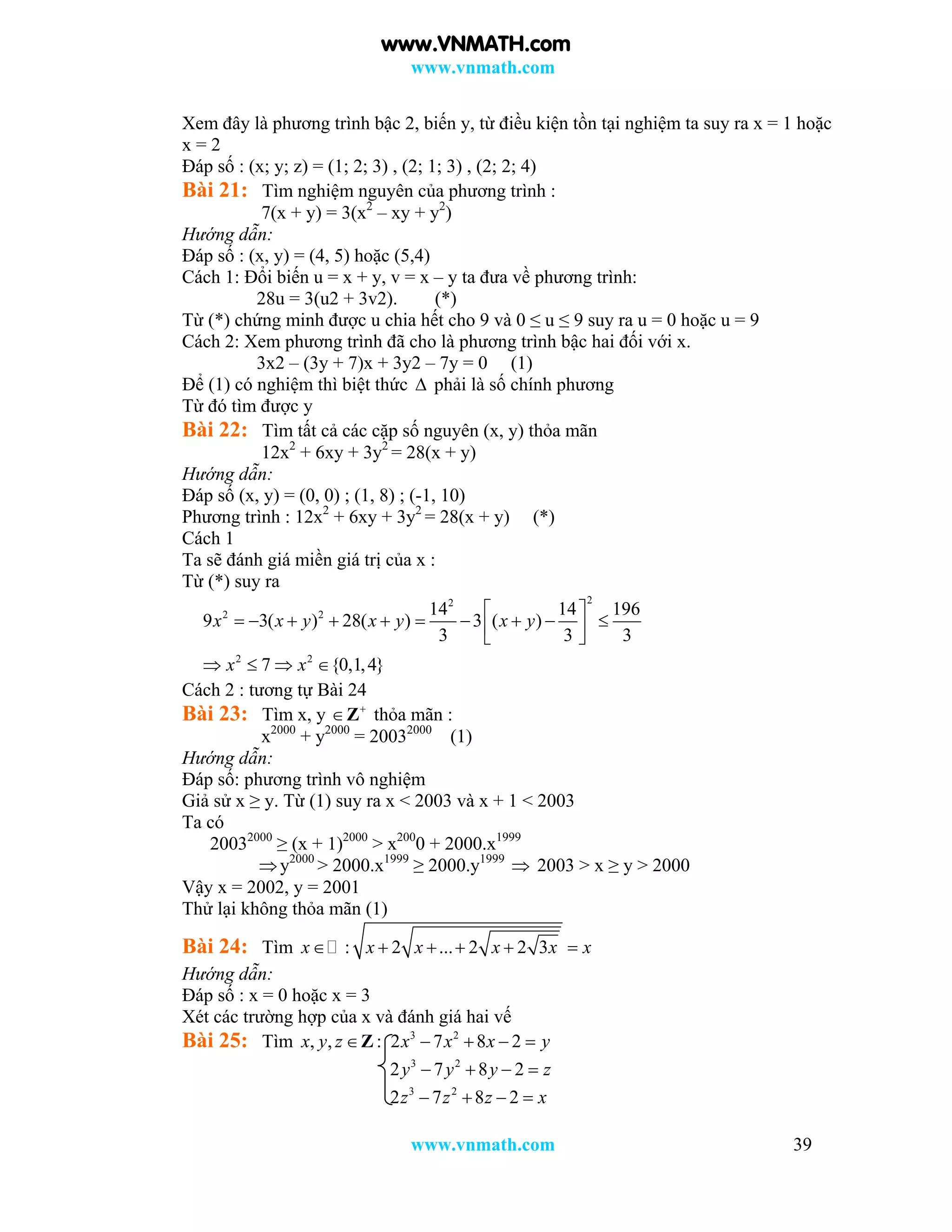 www.vnmath.com
www.vnmath.com 39
Xem đây là phương trình bậc 2, biến y, từ điều kiện tồn tại nghiệm ta suy ra x = 1 hoặc
x = 2
Đáp số : (x; y; z) = (1; 2; 3) , (2; 1; 3) , (2; 2; 4)
Bài 21: Tìm nghiệm nguyên của phương trình :
7(x + y) = 3(x2
– xy + y2
)
Hướng dẫn:
Đáp số : (x, y) = (4, 5) hoặc (5,4)
Cách 1: Đổi biến u = x + y, v = x – y ta đưa về phương trình:
28u = 3(u2 + 3v2). (*)
Từ (*) chứng minh được u chia hết cho 9 và 0 ≤ u ≤ 9 suy ra u = 0 hoặc u = 9
Cách 2: Xem phương trình đã cho là phương trình bậc hai đối với x.
3x2 – (3y + 7)x + 3y2 – 7y = 0 (1)
Để (1) có nghiệm thì biệt thức  phải là số chính phương
Từ đó tìm được y
Bài 22: Tìm tất cả các cặp số nguyên (x, y) thỏa mãn
12x2
+ 6xy + 3y2
= 28(x + y)
Hướng dẫn:
Đáp số (x, y) = (0, 0) ; (1, 8) ; (-1, 10)
Phương trình : 12x2
+ 6xy + 3y2
= 28(x + y) (*)
Cách 1
Ta sẽ đánh giá miền giá trị của x :
Từ (*) suy ra
22
2 2
2 2
14 14 196
9 3( ) 28( ) 3 ( )
3 3 3
7 {0,1,4}
x x y x y x y
x x
 
           
   
Cách 2 : tương tự Bài 24
Bài 23: Tìm x, y 
Z thỏa mãn :
x2000
+ y2000
= 20032000
(1)
Hướng dẫn:
Đáp số: phương trình vô nghiệm
Giả sử x ≥ y. Từ (1) suy ra x < 2003 và x + 1 < 2003
Ta có
20032000
≥ (x + 1)2000
> x200
0 + 2000.x1999
y2000
> 2000.x1999
≥ 2000.y1999
 2003 > x ≥ y > 2000
Vậy x = 2002, y = 2001
Thử lại không thỏa mãn (1)
Bài 24: Tìm : 2 ... 2 2 3x x x x x x     
Hướng dẫn:
Đáp số : x = 0 hoặc x = 3
Xét các trường hợp của x và đánh giá hai vế
Bài 25: Tìm , , :x y z Z 3 2
2 7 8 2x x x y   
3 2
2 7 8 2y y y z   
3 2
2 7 8 2z z z x   
www.VNMATH.com
 