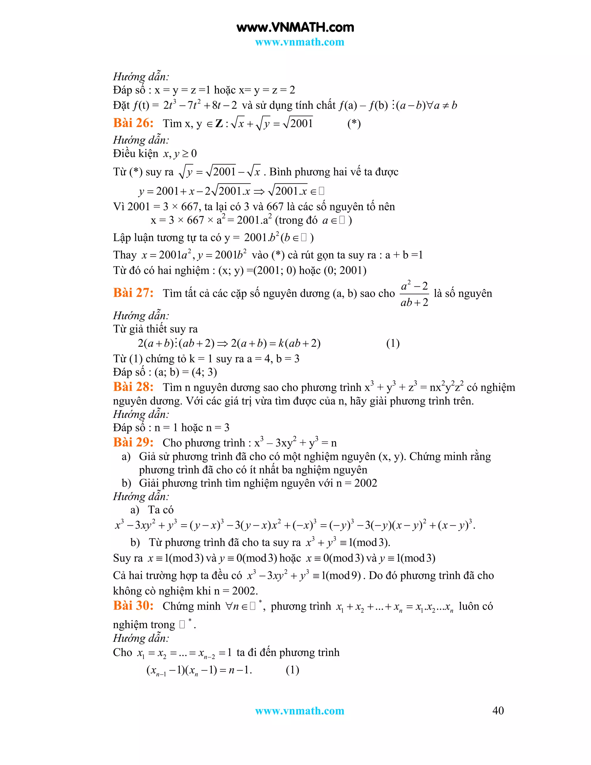 www.vnmath.com
www.vnmath.com 40
Hướng dẫn:
Đáp số : x = y = z =1 hoặc x= y = z = 2
Đặt ƒ(t) = 3 2
2 7 8 2t t t   và sử dụng tính chất ƒ(a) – ƒ(b) ( )a b a b  
Bài 26: Tìm x, y Z : 2001x y  (*)
Hướng dẫn:
Điều kiện , 0x y 
Từ (*) suy ra 2001y x  . Bình phương hai vế ta được
2001 2 2001. 2001.y x x x    
Vì 2001 = 3 × 667, ta lại có 3 và 667 là các số nguyên tố nên
x = 3 × 667 × a2
= 2001.a2
(trong đó )a
Lập luận tương tự ta có y = 2
2001. ( )b b
Thay 2 2
2001 , 2001x a y b  vào (*) cà rút gọn ta suy ra : a + b =1
Từ đó có hai nghiệm : (x; y) =(2001; 0) hoặc (0; 2001)
Bài 27: Tìm tất cả các cặp số nguyên dương (a, b) sao cho
2
2
2
a
ab


là số nguyên
Hướng dẫn:
Từ giả thiết suy ra
2( ) ( 2) 2( ) ( 2)a b ab a b k ab      (1)
Từ (1) chứng tỏ k = 1 suy ra a = 4, b = 3
Đáp số : (a; b) = (4; 3)
Bài 28: Tìm n nguyên dương sao cho phương trình x3
+ y3
+ z3
= nx2
y2
z2
có nghiệm
nguyên dương. Với các giá trị vừa tìm được của n, hãy giài phương trình trên.
Hướng dẫn:
Đáp số : n = 1 hoặc n = 3
Bài 29: Cho phương trình : x3
– 3xy2
+ y3
= n
a) Giả sử phương trình đã cho có một nghiệm nguyên (x, y). Chứng minh rằng
phương trình đã cho có ít nhất ba nghiệm nguyên
b) Giải phương trình tìm nghiệm nguyên với n = 2002
Hướng dẫn:
a) Ta có
3 2 3 3 2 3 3 2 3
3 ( ) 3( ) ( ) ( ) 3( )( ) ( ) .x xy y y x y x x x y y x y x y              
b) Từ phương trình đã cho ta suy ra 3 3
1(mod3).x y 
Suy ra 1(mod3)x  và 0(mod3)y  hoặc 0(mod3)x  và 1(mod3)y 
Cả hai trường hợp ta đều có 3 2 3
3 1(mod9)x xy y   . Do đó phương trình đã cho
không cò nghiệm khi n = 2002.
Bài 30: Chứng minh *
,n  phương trình 1 2 1 2... . ...n nx x x x x x    luôn có
nghiệm trong *
.
Hướng dẫn:
Cho 1 2 2... 1nx x x     ta đi đến phương trình
1( 1)( 1) 1.n nx x n     (1)
www.VNMATH.com
 