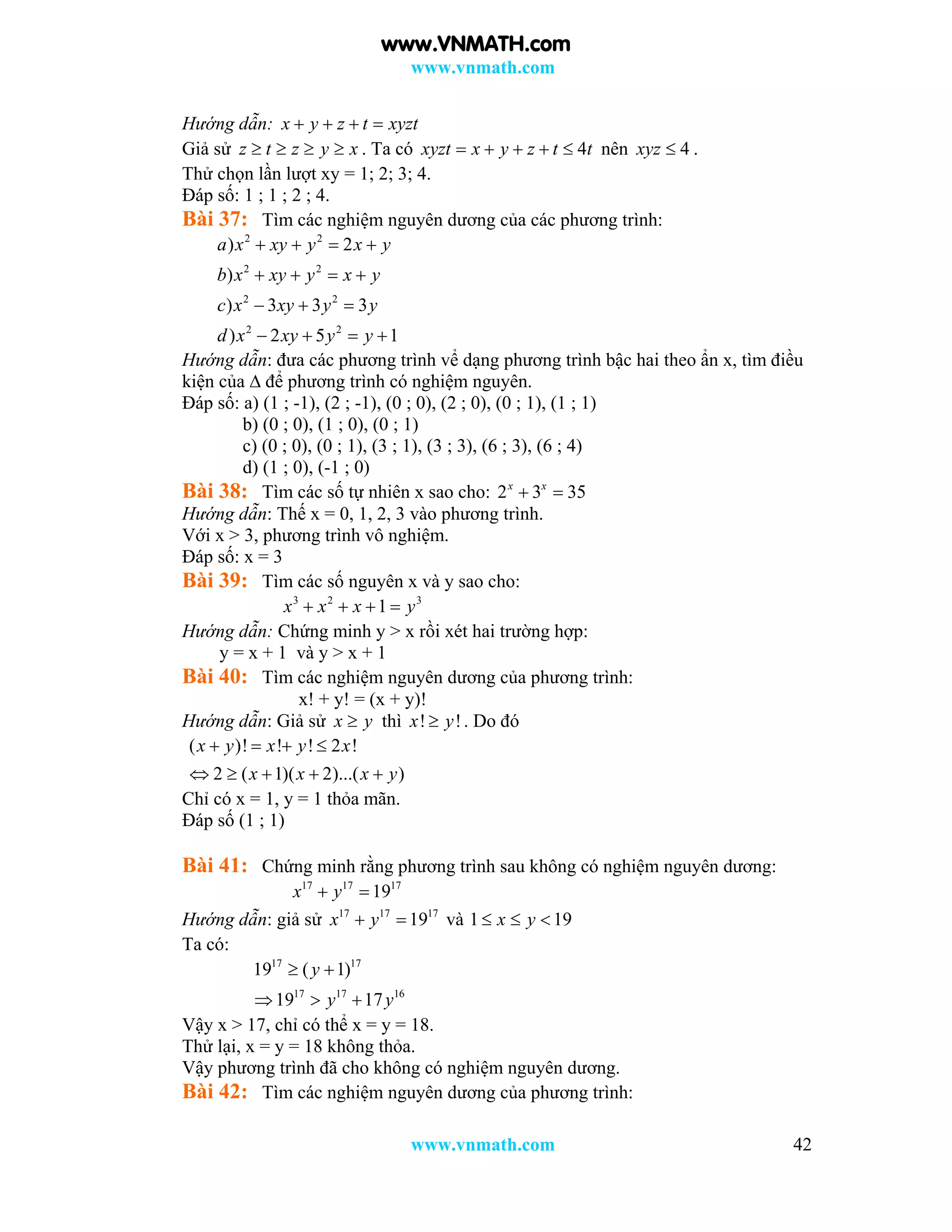 www.vnmath.com
www.vnmath.com 42
Hướng dẫn: x y z t xyzt   
Giả sử z t z y x    . Ta có 4xyzt x y z t t     nên 4xyz  .
Thử chọn lần lượt xy = 1; 2; 3; 4.
Đáp số: 1 ; 1 ; 2 ; 4.
Bài 37: Tìm các nghiệm nguyên dương của các phương trình:
2 2
2 2
2 2
2 2
) 2
)
) 3 3 3
) 2 5 1
a x xy y x y
b x xy y x y
c x xy y y
d x xy y y
   
   
  
   
Hướng dẫn: đưa các phương trình vể dạng phương trình bậc hai theo ẩn x, tìm điều
kiện của ∆ để phương trình có nghiệm nguyên.
Đáp số: a) (1 ; -1), (2 ; -1), (0 ; 0), (2 ; 0), (0 ; 1), (1 ; 1)
b) (0 ; 0), (1 ; 0), (0 ; 1)
c) (0 ; 0), (0 ; 1), (3 ; 1), (3 ; 3), (6 ; 3), (6 ; 4)
d) (1 ; 0), (-1 ; 0)
Bài 38: Tìm các số tự nhiên x sao cho: 2 3 35x x
 
Hướng dẫn: Thế x = 0, 1, 2, 3 vào phương trình.
Với x > 3, phương trình vô nghiệm.
Đáp số: x = 3
Bài 39: Tìm các số nguyên x và y sao cho:
3 2 3
1x x x y   
Hướng dẫn: Chứng minh y > x rồi xét hai trường hợp:
y = x + 1 và y > x + 1
Bài 40: Tìm các nghiệm nguyên dương của phương trình:
x! + y! = (x + y)!
Hướng dẫn: Giả sử x y thì ! !x y . Do đó
( )! ! ! 2 !
2 ( 1)( 2)...( )
x y x y x
x x x y
   
    
Chỉ có x = 1, y = 1 thỏa mãn.
Đáp số (1 ; 1)
Bài 41: Chứng minh rằng phương trình sau không có nghiệm nguyên dương:
17 17 17
19x y 
Hướng dẫn: giả sử 17 17 17
19x y  và 1 19x y  
Ta có:
17 17
17 17 16
19 ( 1)
19 17
y
y y
 
  
Vậy x > 17, chỉ có thể x = y = 18.
Thử lại, x = y = 18 không thỏa.
Vậy phương trình đã cho không có nghiệm nguyên dương.
Bài 42: Tìm các nghiệm nguyên dương của phương trình:
www.VNMATH.com
 