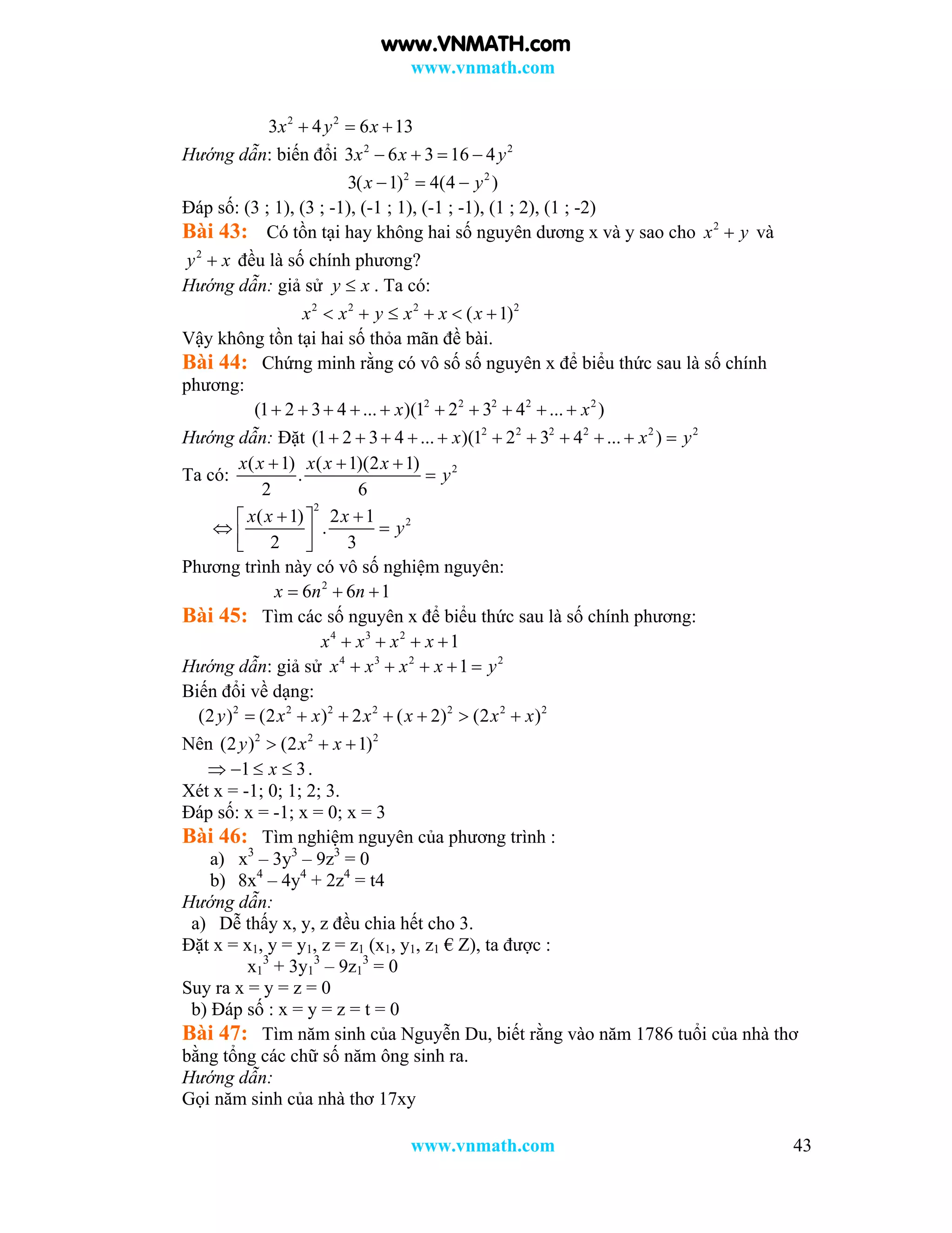 www.vnmath.com
www.vnmath.com 43
2 2
3 4 6 13x y x  
Hướng dẫn: biến đổi 2 2
3 6 3 16 4x x y   
2 2
3( 1) 4(4 )x y  
Đáp số: (3 ; 1), (3 ; -1), (-1 ; 1), (-1 ; -1), (1 ; 2), (1 ; -2)
Bài 43: Có tồn tại hay không hai số nguyên dương x và y sao cho 2
x y và
2
y x đều là số chính phương?
Hướng dẫn: giả sử y x . Ta có:
2 2 2 2
( 1)x x y x x x     
Vậy không tồn tại hai số thỏa mãn đề bài.
Bài 44: Chứng minh rằng có vô số số nguyên x để biểu thức sau là số chính
phương:
2 2 2 2 2
(1 2 3 4 ... )(1 2 3 4 ... )x x         
Hướng dẫn: Đặt 2 2 2 2 2 2
(1 2 3 4 ... )(1 2 3 4 ... )x x y          
Ta có: 2( 1) ( 1)(2 1)
.
2 6
x x x x x
y
  

2
2( 1) 2 1
.
2 3
x x x
y
  
   
Phương trình này có vô số nghiệm nguyên:
2
6 6 1x n n  
Bài 45: Tìm các số nguyên x để biểu thức sau là số chính phương:
4 3 2
1x x x x   
Hướng dẫn: giả sử 4 3 2 2
1x x x x y    
Biến đổi về dạng:
2 2 2 2 2 2 2
(2 ) (2 ) 2 ( 2) (2 )y x x x x x x      
Nên 2 2 2
(2 ) (2 1)y x x  
1 3x    .
Xét x = -1; 0; 1; 2; 3.
Đáp số: x = -1; x = 0; x = 3
Bài 46: Tìm nghiệm nguyên của phương trình :
a) x3
– 3y3
– 9z3
= 0
b) 8x4
– 4y4
+ 2z4
= t4
Hướng dẫn:
a) Dễ thấy x, y, z đều chia hết cho 3.
Đặt x = x1, y = y1, z = z1 (x1, y1, z1 € Z), ta được :
x1
3
+ 3y1
3
– 9z1
3
= 0
Suy ra x = y = z = 0
b) Đáp số : x = y = z = t = 0
Bài 47: Tìm năm sinh của Nguyễn Du, biết rằng vào năm 1786 tuổi của nhà thơ
bằng tổng các chữ số năm ông sinh ra.
Hướng dẫn:
Gọi năm sinh của nhà thơ 17xy
www.VNMATH.com
 