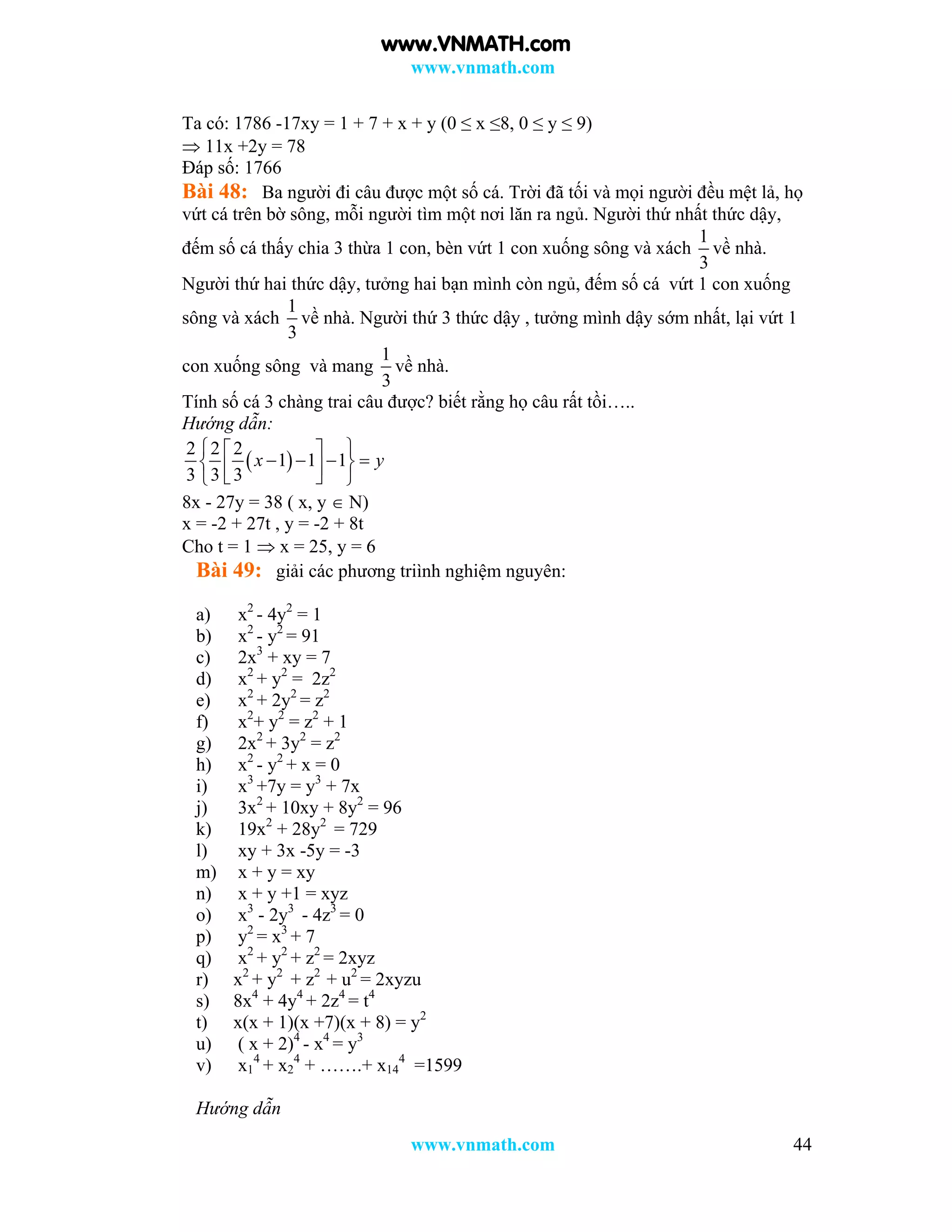 www.vnmath.com
www.vnmath.com 44
Ta có: 1786 -17xy = 1 + 7 + x + y (0 ≤ x ≤8, 0 ≤ y ≤ 9)
 11x +2y = 78
Đáp số: 1766
Bài 48: Ba người đi câu được một số cá. Trời đã tối và mọi người đều mệt lả, họ
vứt cá trên bờ sông, mỗi người tìm một nơi lăn ra ngủ. Người thứ nhất thức dậy,
đếm số cá thấy chia 3 thừa 1 con, bèn vứt 1 con xuống sông và xách
1
3
về nhà.
Người thứ hai thức dậy, tưởng hai bạn mình còn ngủ, đếm số cá vứt 1 con xuống
sông và xách
1
3
về nhà. Người thứ 3 thức dậy , tưởng mình dậy sớm nhất, lại vứt 1
con xuống sông và mang
1
3
về nhà.
Tính số cá 3 chàng trai câu được? biết rằng họ câu rất tồi…..
Hướng dẫn:
 
2 2 2
1 1 1
3 3 3
x y
  
       
8x - 27y = 38 ( x, y  N)
x = -2 + 27t , y = -2 + 8t
Cho t = 1  x = 25, y = 6
Bài 49: giải các phương triình nghiệm nguyên:
a) x2
- 4y2
= 1
b) x2
- y2
= 91
c) 2x3
+ xy = 7
d) x2
+ y2
= 2z2
e) x2
+ 2y2
= z2
f) x2
+ y2
= z2
+ 1
g) 2x2
+ 3y2
= z2
h) x2
- y2
+ x = 0
i) x3
+7y = y3
+ 7x
j) 3x2
+ 10xy + 8y2
= 96
k) 19x2
+ 28y2
= 729
l) xy + 3x -5y = -3
m) x + y = xy
n) x + y +1 = xyz
o) x3
- 2y3
- 4z3
= 0
p) y2
= x3
+ 7
q) x2
+ y2
+ z2
= 2xyz
r) x2
+ y2
+ z2
+ u2
= 2xyzu
s) 8x4
+ 4y4
+ 2z4
= t4
t) x(x + 1)(x +7)(x + 8) = y2
u) ( x + 2)4
- x4
= y3
v) x1
4
+ x2
4
+ …….+ x14
4
=1599
Hướng dẫn
www.VNMATH.com
 