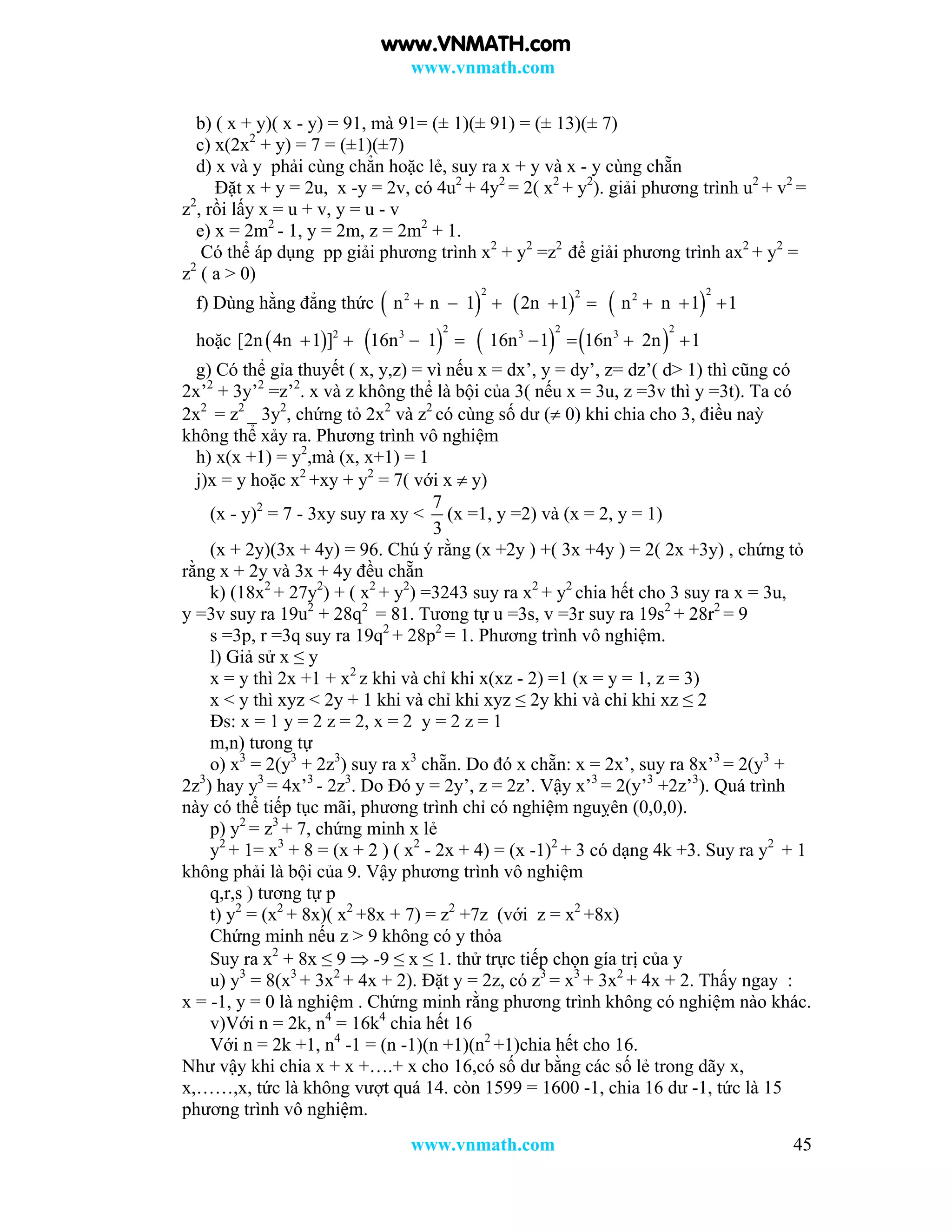 www.vnmath.com
www.vnmath.com 45
b) ( x + y)( x - y) = 91, mà 91= (± 1)(± 91) = (± 13)(± 7)
c) x(2x2
+ y) = 7 = (±1)(±7)
d) x và y phải cùng chẳn hoặc lẻ, suy ra x + y và x - y cùng chẵn
Đặt x + y = 2u, x -y = 2v, có 4u2
+ 4y2
= 2( x2
+ y2
). giải phương trình u2
+ v2
=
z2
, rồi lấy x = u + v, y = u - v
e) x = 2m2
- 1, y = 2m, z = 2m2
+ 1.
Có thể áp dụng pp giải phương trình x2
+ y2
=z2
để giải phương trình ax2
+ y2
=
z2
( a > 0)
f) Dùng hằng đẳng thức      
2 222 2
n n 1 2n 1 n n 1 1       
hoặc        
2 2 22 3 3 3
[2n 4n 1 ] 16n 1 16n 1 16n 2n 1       
g) Có thể gỉa thuyết ( x, y,z) = vì nếu x = dx’, y = dy’, z= dz’( d> 1) thì cũng có
2x’2
+ 3y’2
=z’2
. x và z không thể là bội của 3( nếu x = 3u, z =3v thì y =3t). Ta có
2x2
= z2
_ 3y2
, chứng tỏ 2x2
và z2
có cùng số dư ( 0) khi chia cho 3, điều naỳ
không thể xảy ra. Phương trình vô nghiệm
h) x(x +1) = y2
,mà (x, x+1) = 1
j)x = y hoặc x2
+xy + y2
= 7( với x  y)
(x - y)2
= 7 - 3xy suy ra xy <
7
3
(x =1, y =2) và (x = 2, y = 1)
(x + 2y)(3x + 4y) = 96. Chú ý rằng (x +2y ) +( 3x +4y ) = 2( 2x +3y) , chứng tỏ
rằng x + 2y và 3x + 4y đều chẵn
k) (18x2
+ 27y2
) + ( x2
+ y2
) =3243 suy ra x2
+ y2
chia hết cho 3 suy ra x = 3u,
y =3v suy ra 19u2
+ 28q2
= 81. Tương tự u =3s, v =3r suy ra 19s2
+ 28r2
= 9
s =3p, r =3q suy ra 19q2
+ 28p2
= 1. Phương trình vô nghiệm.
l) Giả sử x ≤ y
x = y thì 2x +1 + x2
z khi và chỉ khi x(xz - 2) =1 (x = y = 1, z = 3)
x < y thì xyz < 2y + 1 khi và chỉ khi xyz ≤ 2y khi và chỉ khi xz ≤ 2
Đs: x = 1 y = 2 z = 2, x = 2 y = 2 z = 1
m,n) tưong tự
o) x3
= 2(y3
+ 2z3
) suy ra x3
chẵn. Do đó x chẵn: x = 2x’, suy ra 8x’3
= 2(y3
+
2z3
) hay y3
= 4x’3
- 2z3
. Do Đó y = 2y’, z = 2z’. Vậy x’3
= 2(y’3
+2z’3
). Quá trình
này có thể tiếp tục mãi, phương trình chỉ có nghiệm nguỵên (0,0,0).
p) y2
= z3
+ 7, chứng minh x lẻ
y2
+ 1= x3
+ 8 = (x + 2 ) ( x2
- 2x + 4) = (x -1)2
+ 3 có dạng 4k +3. Suy ra y2
+ 1
không phải là bội của 9. Vậy phương trình vô nghiệm
q,r,s ) tương tự p
t) y2
= (x2
+ 8x)( x2
+8x + 7) = z2
+7z (với z = x2
+8x)
Chứng minh nếu z > 9 không có y thỏa
Suy ra x2
+ 8x ≤ 9  -9 ≤ x ≤ 1. thử trực tiếp chọn gía trị của y
u) y3
= 8(x3
+ 3x2
+ 4x + 2). Đặt y = 2z, có z3
= x3
+ 3x2
+ 4x + 2. Thấy ngay :
x = -1, y = 0 là nghiệm . Chứng minh rằng phương trình không có nghiệm nào khác.
v)Với n = 2k, n4
= 16k4
chia hết 16
Với n = 2k +1, n4
-1 = (n -1)(n +1)(n2
+1)chia hết cho 16.
Như vậy khi chia x + x +….+ x cho 16,có số dư bằng các số lẻ trong dãy x,
x,……,x, tức là không vượt quá 14. còn 1599 = 1600 -1, chia 16 dư -1, tức là 15
phương trình vô nghiệm.
www.VNMATH.com
 