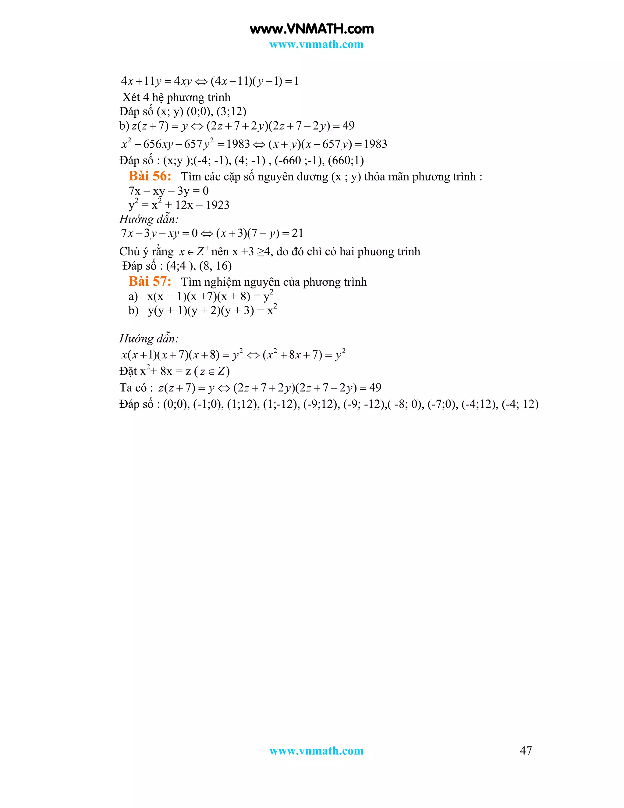 www.vnmath.com
www.vnmath.com 47
4 11 4 (4 11)( 1) 1x y xy x y     
Xét 4 hệ phương trình
Đáp số (x; y) (0;0), (3;12)
b) ( 7) (2 7 2 )(2 7 2 ) 49z z y z y z y       
2 2
656 657 1983 ( )( 657 ) 1983x xy y x y x y      
Đáp số : (x;y );(-4; -1), (4; -1) , (-660 ;-1), (660;1)
Bài 56: Tìm các cặp số nguyên dương (x ; y) thỏa mãn phương trình :
7x – xy – 3y = 0
y2
= x2
+ 12x – 1923
Hướng dẫn:
7 3 0 ( 3)(7 ) 21x y xy x y      
Chú ý rằng x Z
 nên x +3 ≥4, do đó chỉ có hai phuong trình
Đáp số : (4;4 ), (8, 16)
Bài 57: Tìm nghiệm nguyên của phương trình
a) x(x + 1)(x +7)(x + 8) = y2
b) y(y + 1)(y + 2)(y + 3) = x2
Hướng dẫn:
2 2 2
( 1)( 7)( 8) ( 8 7)x x x x y x x y       
Đặt x2
+ 8x = z ( )z Z
Ta có : ( 7) (2 7 2 )(2 7 2 ) 49z z y z y z y       
Đáp số : (0;0), (-1;0), (1;12), (1;-12), (-9;12), (-9; -12),( -8; 0), (-7;0), (-4;12), (-4; 12)
www.VNMATH.com
 