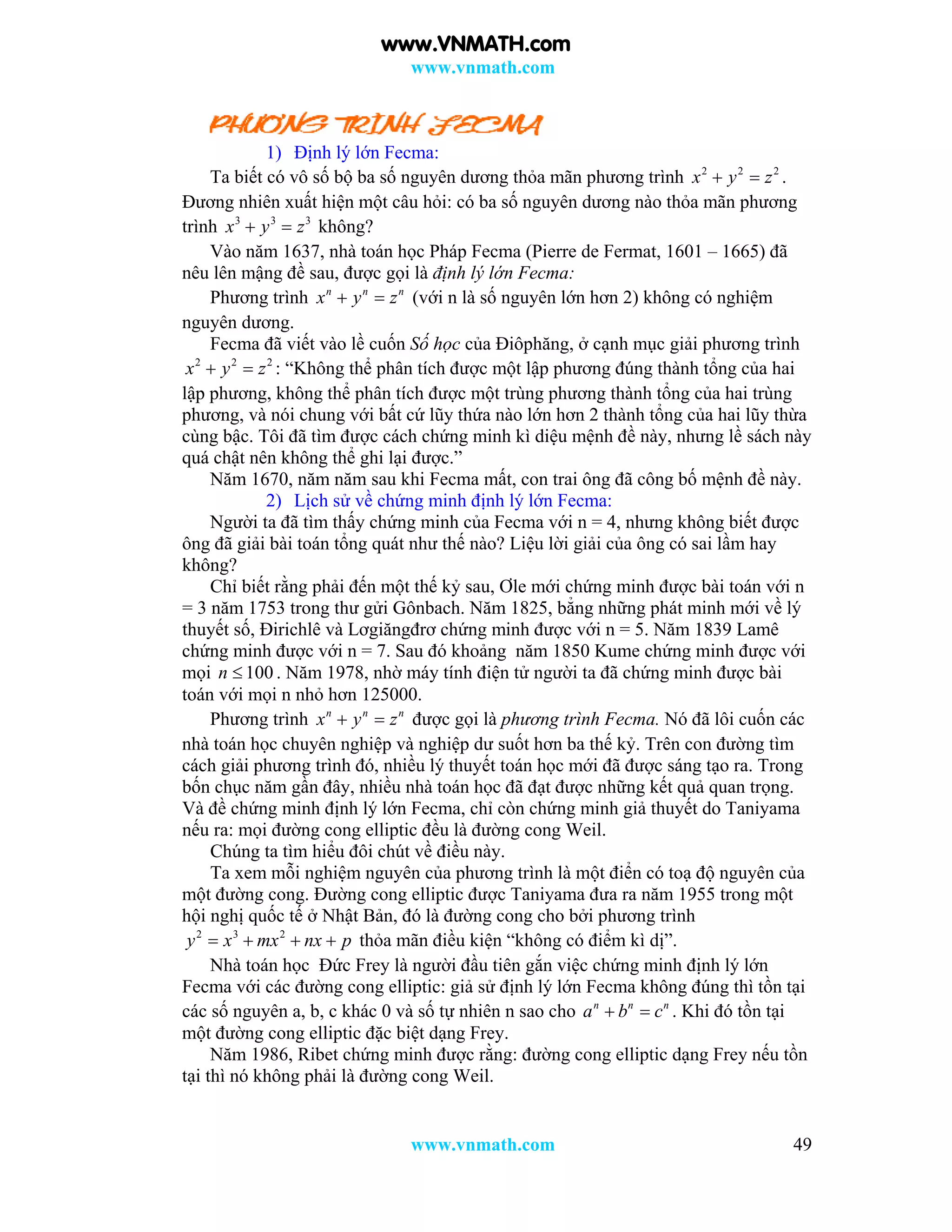 www.vnmath.com
www.vnmath.com 49
1) Định lý lớn Fecma:
Ta biết có vô số bộ ba số nguyên dương thỏa mãn phương trình 2 2 2
x y z  .
Đương nhiên xuất hiện một câu hỏi: có ba số nguyên dương nào thỏa mãn phương
trình 3 3 3
x y z  không?
Vào năm 1637, nhà toán học Pháp Fecma (Pierre de Fermat, 1601 – 1665) đã
nêu lên mậng đề sau, được gọi là định lý lớn Fecma:
Phương trình n n n
x y z  (với n là số nguyên lớn hơn 2) không có nghiệm
nguyên dương.
Fecma đã viết vào lề cuốn Số học của Điôphăng, ở cạnh mục giải phương trình
2 2 2
x y z  : “Không thể phân tích được một lập phương đúng thành tổng của hai
lập phương, không thể phân tích được một trùng phương thành tổng của hai trùng
phương, và nói chung với bất cứ lũy thứa nào lớn hơn 2 thành tổng của hai lũy thừa
cùng bậc. Tôi đã tìm được cách chứng minh kì diệu mệnh đề này, nhưng lề sách này
quá chật nên không thể ghi lại được.”
Năm 1670, năm năm sau khi Fecma mất, con trai ông đã công bố mệnh đề này.
2) Lịch sử về chứng minh định lý lớn Fecma:
Người ta đã tìm thấy chứng minh của Fecma với n = 4, nhưng không biết được
ông đã giải bài toán tổng quát như thế nào? Liệu lời giải của ông có sai lầm hay
không?
Chỉ biết rằng phải đến một thế kỷ sau, Ơle mới chứng minh được bài toán với n
= 3 năm 1753 trong thư gửi Gônbach. Năm 1825, bẳng những phát minh mới về lý
thuyết số, Đirichlê và Lơgiăngđrơ chứng minh được với n = 5. Năm 1839 Lamê
chứng minh được với n = 7. Sau đó khoảng năm 1850 Kume chứng minh được với
mọi 100n  . Năm 1978, nhờ máy tính điện tử người ta đã chứng minh được bài
toán với mọi n nhỏ hơn 125000.
Phương trình n n n
x y z  được gọi là phương trình Fecma. Nó đã lôi cuốn các
nhà toán học chuyên nghiệp và nghiệp dư suốt hơn ba thế kỷ. Trên con đường tìm
cách giải phương trình đó, nhiều lý thuyết toán học mới đã được sáng tạo ra. Trong
bốn chục năm gần đây, nhiều nhà toán học đã đạt được những kết quả quan trọng.
Và đề chứng minh định lý lớn Fecma, chỉ còn chứng minh giả thuyết do Taniyama
nếu ra: mọi đường cong elliptic đều là đường cong Weil.
Chúng ta tìm hiểu đôi chút về điều này.
Ta xem mỗi nghiệm nguyên của phương trình là một điển có toạ độ nguyên của
một đường cong. Đường cong elliptic được Taniyama đưa ra năm 1955 trong một
hội nghị quốc tế ở Nhật Bản, đó là đường cong cho bởi phương trình
2 3 2
y x mx nx p    thỏa mãn điều kiện “không có điểm kì dị”.
Nhà toán học Đức Frey là người đầu tiên gắn việc chứng minh định lý lớn
Fecma với các đường cong elliptic: giả sử định lý lớn Fecma không đúng thì tồn tại
các số nguyên a, b, c khác 0 và số tự nhiên n sao cho n n n
a b c  . Khi đó tồn tại
một đường cong elliptic đặc biệt dạng Frey.
Năm 1986, Ribet chứng minh được rằng: đường cong elliptic dạng Frey nếu tồn
tại thì nó không phải là đường cong Weil.
www.VNMATH.com
 
